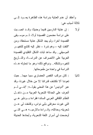 ‫ﻭﺃﻋﺘﻘﺩ ﺃﻥ ﻋﺩﻡ ﺍﻟﻌﻨﺎﻴﺔ ﺒﺩﺭﺍﺴﺔ ﻫﺫﻩ ﺍﻟﻅﺎﻫﺭﺓ ﻴﻌـﻭﺩ ﺇﻟـﻰ‬
                                         ‫ﺜﻼﺜﺔ ﺃﺴﺒﺎﺏ ﻫﻲ:‬
‫: ﺇﻥ ﻋﻨﺎﻴﺔ ﺍﻟﺩﺍﺭﺴﻴﻥ ﻗﺩﻴ ‪‬ﺎ ﻭﺤﺩﻴ ﹰﺎ، ﻭﻗـﺩ ﺍﻨﺼـﺒﺕ‬
              ‫ﺜ‬       ‫ﻤ‬                            ‫ﺃﻭﻻ‬
                                                   ‫ﹰ‬
‫ﻋﻠﻰ ﺩﺭﺍﺴﺔ ﻤﻀﻤﻭﻥ ﺍﻟﻘﺼﻴﺩﺓ ﺃﻭﻻ، ﺜـﻡ ﻤﻭﺴـﻴﻘﻰ‬
             ‫ﹰ‬
‫ﺍﻟﻘﺼﻴﺩﺓ ﺁﺨ ‪‬ﺍ، ﻭﻟﻡ ﻴﺠﺩ ﺍﻟﺸﻜل ﻋﻨﺎﻴﺔ ﻤﺴﺘﺤﻘﺔ، ﻭﻤﻥ‬
                                  ‫ﺭ‬
‫"ﺍﻟﺘﻔﺕ ﺇﻟﻴﻪ – ﻭﻫﻡ ﻨﺩﺭﺓ – ﻨﻅﺭ ﺇﻟﻴﻪ ﻜﺘﺎﺒﻊ ﻟﻠﺘﻐﻴﻴـﺭ‬
‫ﺍﻟﻤﻭﺴﻴﻘﻲ.. ﻭﻗﺩ ﺴﺎﻋﺩ ﺜﺒﺎﺕ ﺍﻟﺸﻜل ﺍﻟﺘﻘﻠﻴﺩﻱ ﻟﻠﻘﺼﻴﺩﺓ‬
‫ﺍﻟﻌﺭﺒﻴﺔ ﻋﻠﻰ ﺍﻻﻨﺼﺭﺍﻑ ﻋﻥ ﺍﻟﺩﺭﺍﺴـﺔ، ﻭﺍﻟﺘـﺄﺭﻴﺦ‬
‫ﻟﺘﻐﻴﺭﻩ ﻭﺘﺸﻜﻠﻪ.. ﻭﺩﻭﺍﻓﻊ ﺫﻟﻙ؛ ﻭﻫﻭ ﻤﺎ ﺘﺤﺎﻭﻟﻪ ﻫـﺫﻩ‬
                ‫ﺍﻟﺩﺭﺍﺴﺔ ﻓﻲ ﻭﺍﺤﺩﺓ ﻤﻥ ﻁﻤﻭﺤﺎﺘﻬﺎ.‬
‫: ﻜﺎﻥ ﻤﺭﻜﺏ ﺍﻟﻨﻘﺹ ﺍﻟﺤﻀﺎﺭﻱ ﺴﺒ ‪‬ﺎ ﻤﻬ ‪‬ﺎ.. ﺤﻴﺙ‬
       ‫ﺒ ﻤ‬                                         ‫ﺜﺎﻨ ًﺎ‬
                                                    ‫ﻴ‬
‫ﺘﻌﻭﺩﻨﺎ ﺃﻻ ﻨﻜﺘﺸﻑ ﻗﺩﺭﺍﺘﻨﺎ ﺇﻻ ﻤﻥ ﺨﻼل ﻏﻴﺭﻨﺎ، ﻭﻗﺩ‬
‫ﻋﺒﺭ "ﺃﺩﻭﻨﻴﺱ" ﻋﻥ ﻫﺫﺍ ﺍﻟﻤﻌﻨﻰ ﺒﻘﻭﻟـﻪ: "ﺇﻨﻨـﻲ ﻟـﻡ‬
‫ﺃﺘﻌﺭﻑ ﻋﻠﻰ ﺍﻟﺤﺩﺍﺜﺔ ﺍﻟﺸﻌﺭﻴﺔ ﺍﻟﻌﺭﺒﻴﺔ ﻤـﻥ ﺩﺍﺨـل‬
‫ﺍﻟﻨﻅﺎﻡ ﺍﻟﺜﻘﺎﻓﻲ ﺍﻟﻌﺭﺒﻲ ﺍﻟﺴﺎﺌﺩ؛ ﻓﻘﺭﺍﺀﺓ ﺒـﻭﺩﻟﻴﺭ ﻫـﻲ‬
‫ﺍﻟﺘﻲ ﻏﻴﺭﺕ ﻤﻌﺭﻓﺘﻲ ﺒﺄﺒﻲ ﻨﻭﺍﺱ، ﻭﻜﺸﻔﺕ ﻟﻲ ﻋـﻥ‬
‫ﺸﻌﺭﻴﺘﻪ ﻭﺤﺩﺍﺜﺘﻪ، ﻭﻗـﺭﺍﺀﺓ ﻤﺎﻻﺭﻤﻴـﻪ ﻫـﻲ ﺍﻟﺘـﻲ‬
‫ﺃﻭﻀﺤﺕ ﻟﻲ ﺃﺴﺭﺍﺭ ﺍﻟﻠﻐﺔ ﺍﻟﺸﻌﺭﻴﺔ، ﻭﺃﺒﻌﺎﺩﻫﺎ ﺍﻟﺤﺩﻴﺜﺔ‬

                       ‫-٨-‬
 