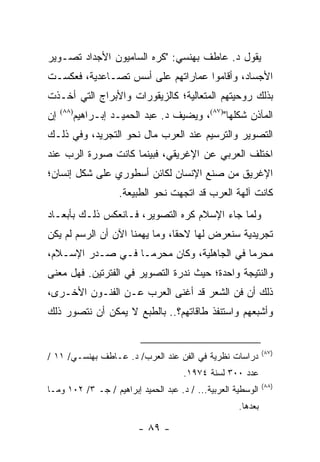 ‫ﻴﻘﻭل ﺩ. ﻋﺎﻁﻑ ﺒﻬﻨﺴﻲ: "ﻜﺭﻩ ﺍﻟﺴﺎﻤﻴﻭﻥ ﺍﻷﺠﺩﺍﺩ ﺘﺼـﻭﻴﺭ‬
‫ﺍﻷﺠﺴﺎﺩ، ﻭﺃﻗﺎﻤﻭﺍ ﻋﻤﺎﺭﺍﺘﻬﻡ ﻋﻠﻰ ﺃﺴﺱ ﺘﺼـﺎﻋﺩﻴﺔ، ﻓﻌﻜﺴـﺕ‬
‫ﺒﺫﻟﻙ ﺭﻭﺤﻴﺘﻬﻡ ﺍﻟﻤﺘﻌﺎﻟﻴﺔ؛ ﻜﺎﻟﺯﻴﻘﻭﺭﺍﺕ ﻭﺍﻷﺒﺭﺍﺝ ﺍﻟﺘﻲ ﺃﺨـﺫﺕ‬
‫ﺇﻥ‬   ‫)٨٨(‬
            ‫ﺍﻟﻤﺂﺫﻥ ﺸﻜﻠﻬﺎ")٧٨(، ﻭﻴﻀﻴﻑ ﺩ. ﻋﺒﺩ ﺍﻟﺤﻤﻴـﺩ ﺇﺒـﺭﺍﻫﻴﻡ‬
‫ﺍﻟﺘﺼﻭﻴﺭ ﻭﺍﻟﺘﺭﺴﻴﻡ ﻋﻨﺩ ﺍﻟﻌﺭﺏ ﻤﺎل ﻨﺤﻭ ﺍﻟﺘﺠﺭﻴﺩ، ﻭﻓﻲ ﺫﻟـﻙ‬
‫ﺍﺨﺘﻠﻑ ﺍﻟﻌﺭﺒﻲ ﻋﻥ ﺍﻹﻏﺭﻴﻘﻲ، ﻓﺒﻴﻨﻤﺎ ﻜﺎﻨﺕ ﺼﻭﺭﺓ ﺍﻟﺭﺏ ﻋﻨﺩ‬
‫ﺍﻹﻏﺭﻴﻕ ﻤﻥ ﺼﻨﻊ ﺍﻹﻨﺴﺎﻥ ﻟﻜﺎﺌﻥ ﺃﺴﻁﻭﺭﻱ ﻋﻠﻰ ﺸﻜل ﺇﻨﺴﺎﻥ؛‬
                      ‫ﻜﺎﻨﺕ ﺁﻟﻬﺔ ﺍﻟﻌﺭﺏ ﻗﺩ ﺍﺘﺠﻬﺕ ﻨﺤﻭ ﺍﻟﻁﺒﻴﻌﺔ.‬
‫ﻭﻟﻤﺎ ﺠﺎﺀ ﺍﻹﺴﻼﻡ ﻜﺭﻩ ﺍﻟﺘﺼﻭﻴﺭ، ﻓـﺎﻨﻌﻜﺱ ﺫﻟـﻙ ﺒﺄﺒﻌـﺎﺩ‬
‫ﺘﺠﺭﻴﺩﻴﺔ ﺴﻨﻌﺭﺽ ﻟﻬﺎ ﻻﺤ ﹰﺎ، ﻭﻤﺎ ﻴﻬﻤﻨﺎ ﺍﻵﻥ ﺃﻥ ﺍﻟﺭﺴﻡ ﻟﻡ ﻴﻜﻥ‬
                                ‫ﻘ‬
‫ﻤﺤﺭ ‪‬ﺎ ﻓﻲ ﺍﻟﺠﺎﻫﻠﻴﺔ، ﻭﻜﺎﻥ ﻤﺤﺭ ‪‬ـﺎ ﻓـﻲ ﺼـﺩﺭ ﺍﻹﺴـﻼﻡ،‬
                   ‫ﻤ‬                        ‫ﻤ‬
‫ﻭﺍﻟﻨﺘﻴﺠﺔ ﻭﺍﺤﺩﺓ؛ ﺤﻴﺙ ﻨﺩﺭﺓ ﺍﻟﺘﺼﻭﻴﺭ ﻓﻲ ﺍﻟﻔﺘﺭﺘﻴﻥ. ﻓﻬل ﻤﻌﻨﻰ‬
‫ﺫﻟﻙ ﺃﻥ ﻓﻥ ﺍﻟﺸﻌﺭ ﻗﺩ ﺃﻏﻨﻰ ﺍﻟﻌﺭﺏ ﻋـﻥ ﺍﻟﻔﻨـﻭﻥ ﺍﻷﺨـﺭﻯ،‬
‫ﻭﺃﺸﺒﻌﻬﻡ ﻭﺍﺴﺘﻨﻔﺫ ﻁﺎﻗﺎﺘﻬﻡ؟.. ﺒﺎﻟﻁﺒﻊ ﻻ ﻴﻤﻜﻥ ﺃﻥ ﻨﺘﺼﻭﺭ ﺫﻟﻙ‬


                                                              ‫)٧٨(‬
‫ﺩﺭﺍﺴﺎﺕ ﻨﻅﺭﻴﺔ ﻓﻲ ﺍﻟﻔﻥ ﻋﻨﺩ ﺍﻟﻌﺭﺏ/ ﺩ. ﻋـﺎﻁﻑ ﺒﻬﻨﺴـﻲ/ ١١ /‬
                                      ‫ﻋﺩﺩ ٠٠٣ ﻟﺴﻨﺔ ٤٧٩١.‬
                                                              ‫)٨٨(‬
‫ﺍﻟﻭﺴﻁﻴﺔ ﺍﻟﻌﺭﺒﻴﺔ... / ﺩ. ﻋﺒﺩ ﺍﻟﺤﻤﻴﺩ ﺇﺒﺭﺍﻫﻴﻡ / ﺠـ ٣/ ٢٠١ ﻭﻤـﺎ‬
                                                     ‫ﺒﻌﺩﻫﺎ.‬

                           ‫- ٩٨ -‬
 