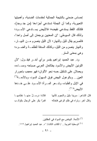 ‫ﺇﺤﺴﺎﺱ ﻀﻤﻨﻲ ﺒﺎﻟﻨﺘﻴﺠﺔ ﺍﻟﺠﻤﺎﻟﻴﺔ ﻟﻤﻘﺩﻤﺎﺕ ﺍﻟﻀﺩﻴﺔ، ﻭﺃﻫﻤﻴﺘﻬﺎ‬
‫ﺍﻟﺘﻌﺒﻴﺭﻴﺔ، ﻭﻜﻤﺎ ﺃﻥ ﺍﻟﺠﻤﻠﺔ ﺘﺴﺘﺩﻋﻲ ﺃﺠﺯﺍﺀﻫﺎ )ﻤﻥ ﺠﺩ ﻭﺠﺩ(،‬
      ‫‪‬‬
‫ﻓﻜﺫﻟﻙ ﺍﻟﻠﻔﻅ ﻴﺴﺘﺩﻋﻲ ﻨﻘﻴﻀﻪ؛ ﻓﺎﻷﺒﻴﺽ ﻴﺴـﺘﺩﻋﻲ ﺍﻷﺴـﻭﺩ؛‬
‫ﻭﻟﺫﻟﻙ ﻗﺎل ﺍﻟﺴﻴﻭﻁﻲ: "ﺇﻥ ﺍﻟﻤﻌﻨﻴﻴﻥ ﻴﺭﺠﻌﺎﻥ ﺇﻟﻰ ﺃﺼل ﻭﺍﺤﺩ"،‬
‫ﻓﺎﻟﺼﺭﻴﻡ ﻴﻘﺎل ﻟﻠﻴل ﻭﻟﻠﻨﻬﺎﺭ؛ ﻷﻥ ﺍﻟﻠﻴل ﻴﻨﺼﺭﻡ ﻤـﻥ ﺍﻟﻨﻬـﺎﺭ،‬
‫ﻭﺍﻟﻨﻬﺎﺭ ﻴﻨﺼﺭﻡ ﻤﻥ ﺍﻟﻠﻴل، ﻭﻜﺫﻟﻙ ﺍﻟﺴﺩﻓﺔ ﻟﻠﻅﻠﻤـﺔ ﻭﺍﻟﻀـﻭﺀ؛‬
                                                     ‫ﻭﻫﻲ ﺒﻤﻌﻨﻰ ﺍﻟﺴﺘﺭ.‬
‫ﻭﺩ. ﻋﺒﺩ ﺍﻟﺤﻤﻴﺩ ﺇﺒﺭﺍﻫﻴﻡ ﻴﻔﺴﺭ ﺒﺭﺃﻱ ﺁﺨـﺭ ﻓﻴﻘـﻭل: "ﻷﻥ‬
‫ﺍﻟﻠﻭﻨﻴﻥ ﺍﻷﺒﻴﺽ ﻭﺍﻷﺴﻭﺩ ﻴﻁﺎﻟﻌﺎﻥ ﺍﻟﻌﺭﺒﻲ ﺼﺒﺎﺤﻪ ﻭﻤﺴـﺎﺀﻩ،‬
‫ﻭﻴﻌﻤﻼﻥ ﻋﻠﻰ ﺘﺸﻜﻴل ﺤﺴﻪ ﻨﺤﻭ ﺍﻷﻟﻭﺍﻥ؛ ﻓﻬﻭ ﻤﻌﺠﺏ ﺒﺎﺤﻭﺭﺍﺭ‬
‫)*(‬
      ‫ﺍﻟﻌﻴﻥ... ﻭﺒﺎﻟﻭﻋﻭل ﺍﻟﺒﻴﺽ ﻓﻭﻕ ﺍﻟﺴﻬﻭل ﺍﻟﺴﻭﺩ، ﻭﺒﺎﻷﺩﻤـﺔ‬
‫ﻓﻲ ﺍﻹﺒل ﻭﺍﻟﻅﺒﺎﺀ، ﻭﺸـﻌﺭ ﺍﻟﻤـﺭﺃﺓ ﺍﻷﺴـﻭﺩ ﻋﻠـﻰ ﺨـ ‪‬ﻫﺎ‬
  ‫ﺩ‬
                                                            ‫ﺍﻷﺒﻴﺽ")٠٩(.‬
‫ﻗﻼﺩﺓ ‪‬ﺭ ‪‬ـ ُ ﻤﻨﻬـﺎ ﻨﻅﺎﻤﻬـﺎ‬
              ‫ﺩ ﺴ ل‬                       ‫ﻗﺎل ﺍﻟﺸﺎﻋﺭ: ﺴﺭﻴﻨﺎ ﺒﻠﻴل ﻭﺍﻟﻨﺠﻭﻡ ﻜﺄﻨﻬﺎ‬
‫ﻗﻤ ًﺍ ﻴﻜﺭ ﻋﻠﻰ ﺍﻟﺭﺠﺎل ﺒﻜﻭﻜـﺏ‬
                       ‫ﺭ‬                  ‫ﻭﻗﺎل ﺁﺨﺭ: ﻭﺘﺭﺍﻩ ﻓﻲ ﻅﻠﻡ ﺍﻟﻭﻏﻰ ﻓﺘﺨﺎﻟﻪ‬




                                                                           ‫)*(‬
                                ‫ﺍﻷﺩﻤﺔ: ﺍﻟﺒﻴﺎﺽ ﻤﻊ ﺍﻟﺴﻭﺍﺩ ﻓﻲ ﺍﻟﻤﻘﻠﺘﻴﻥ.‬
                                                                           ‫)٠٩(‬
       ‫ﺍﻟﻭﺴﻁﻴﺔ ﺍﻟﻌﺭﺒﻴﺔ... / ﺍﻟﻜﺘﺎﺏ ﺍﻟﺜﺎﻟﺙ/ " ﺩ. ﻋﺒﺩ ﺍﻟﺤﻤﻴﺩ ﺇﺒﺭﺍﻫﻴﻡ/ ٢١١.‬

                                ‫- ١٩ -‬
 