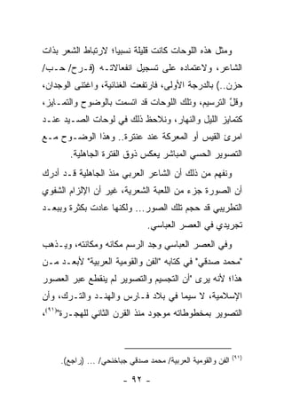 ‫ﻭﻤﺜل ﻫﺫﻩ ﺍﻟﻠﻭﺤﺎﺕ ﻜﺎﻨﺕ ﻗﻠﻴﻠﺔ ﻨﺴﺒﻴﺎ؛ ﻻﺭﺘﺒﺎﻁ ﺍﻟﺸﻌﺭ ﺒﺫﺍﺕ‬
                    ‫‪‬‬
‫ﺍﻟﺸﺎﻋﺭ، ﻭﻻﻋﺘﻤﺎﺩﻩ ﻋﻠﻰ ﺘﺴﺠﻴل ﺍﻨﻔﻌﺎﻻﺘـﻪ )ﻓـﺭﺡ/ ﺤـﺏ/‬
‫ﺤﺯﻥ..( ﺒﺎﻟﺩﺭﺠﺔ ﺍﻷﻭﻟﻰ، ﻓﺎﺭﺘﻔﻌﺕ ﺍﻟﻐﻨﺎﺌﻴﺔ، ﻭﺍﻏﺘﻨﻰ ﺍﻟﻭﺠﺩﺍﻥ،‬
‫ﻭﻗل ﺍﻟﺘﺭﺴﻴﻡ، ﻭﺘﻠﻙ ﺍﻟﻠﻭﺤﺎﺕ ﻗﺩ ﺍﺘﺴﻤﺕ ﺒﺎﻟﻭﻀﻭﺡ ﻭﺍﻟﺘﻤـﺎﻴﺯ،‬
                                                  ‫ﱠ‬
‫ﻜﺘﻤﺎﻴﺯ ﺍﻟﻠﻴل ﻭﺍﻟﻨﻬﺎﺭ، ﻭﻨﻼﺤﻅ ﺫﻟﻙ ﻓﻲ ﻟﻭﺤﺎﺕ ﺍﻟﺼـﻴﺩ ﻋﻨـﺩ‬
‫ﺍﻤﺭﺉ ﺍﻟﻘﻴﺱ ﺃﻭ ﺍﻟﻤﻌﺭﻜﺔ ﻋﻨﺩ ﻋﻨﺘﺭﺓ.. ﻭﻫﺫﺍ ﺍﻟﻭﻀـﻭﺡ ﻤـﻊ‬
       ‫ﺍﻟﺘﺼﻭﻴﺭ ﺍﻟﺤﺴﻲ ﺍﻟﻤﺒﺎﺸﺭ ﻴﻌﻜﺱ ﺫﻭﻕ ﺍﻟﻔﺘﺭﺓ ﺍﻟﺠﺎﻫﻠﻴﺔ.‬
‫ﻭﻨﻔﻬﻡ ﻤﻥ ﺫﻟﻙ ﺃﻥ ﺍﻟﺸﺎﻋﺭ ﺍﻟﻌﺭﺒﻲ ﻤﻨﺫ ﺍﻟﺠﺎﻫﻠﻴﺔ ﻗـﺩ ﺃﺩﺭﻙ‬
‫ﺃﻥ ﺍﻟﺼﻭﺭﺓ ﺠﺯﺀ ﻤﻥ ﺍﻟﻠﻌﺒﺔ ﺍﻟﺸﻌﺭﻴﺔ، ﻏﻴﺭ ﺃﻥ ﺍﻹﻟﺯﺍﻡ ﺍﻟﺸﻔﻭﻱ‬
‫ﺍﻟﺘﻁﺭﻴﺒﻲ ﻗﺩ ﺤ ‪‬ﻡ ﺘﻠﻙ ﺍﻟﺼﻭﺭ... ﻭﻟﻜﻨﻬﺎ ﻋﺎﺩﺕ ﺒﻜﺜﺭﺓ ﻭﺒﺒﻌـﺩ‬
                                       ‫ﺠ‬
                                ‫ﺘﺠﺭﻴﺩﻱ ﻓﻲ ﺍﻟﻌﺼﺭ ﺍﻟﻌﺒﺎﺴﻲ.‬
‫ﻭﻓﻲ ﺍﻟﻌﺼﺭ ﺍﻟﻌﺒﺎﺴﻲ ﻭﺠﺩ ﺍﻟﺭﺴﻡ ﻤﻜﺎﻨﻪ ﻭﻤﻜﺎﻨﺘﻪ، ﻭﻴـﺫﻫﺏ‬
‫"ﻤﺤﻤﺩ ﺼﺩﻗﻲ" ﻓﻲ ﻜﺘﺎﺒﻪ "ﺍﻟﻔﻥ ﻭﺍﻟﻘﻭﻤﻴﺔ ﺍﻟﻌﺭﺒﻴﺔ" ﻷﺒﻌـﺩ ﻤـﻥ‬
‫ﻫﺫﺍ؛ ﻷﻨﻪ ﻴﺭﻯ "ﺃﻥ ﺍﻟﺘﺠﺴﻴﻡ ﻭﺍﻟﺘﺼﻭﻴﺭ ﻟﻡ ﻴﻨﻘﻁﻊ ﻋﺒﺭ ﺍﻟﻌﺼﻭﺭ‬
‫ﺍﻹﺴﻼﻤﻴﺔ، ﻻ ﺴﻴﻤﺎ ﻓﻲ ﺒﻼﺩ ﻓـﺎﺭﺱ ﻭﺍﻟﻬﻨـﺩ ﻭﺍﻟﺘـﺭﻙ، ﻭﺃﻥ‬
‫ﺍﻟﺘﺼﻭﻴﺭ ﺒﻤﺨﻁﻭﻁﺎﺘﻪ ﻤﻭﺠﻭﺩ ﻤﻨﺫ ﺍﻟﻘﺭﻥ ﺍﻟﺜﺎﻨﻲ ﻟﻠﻬﺠـﺭﺓ")١٩(،‬



                                                             ‫)١٩(‬
     ‫ﺍﻟﻔﻥ ﻭﺍﻟﻘﻭﻤﻴﺔ ﺍﻟﻌﺭﺒﻴﺔ/ ﻤﺤﻤﺩ ﺼﺩﻗﻲ ﺠﺒﺎﺨﻨﺤﻲ/ ... )ﺭﺍﺠﻊ(.‬

                        ‫- ٢٩ -‬
 