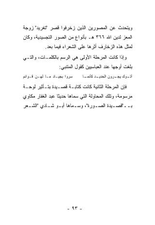 ‫ﻭﻴﺘﺤﺩﺙ ﻋﻥ ﺍﻟﻤﺼﻭﺭﻴﻥ ﺍﻟﺫﻴﻥ ﺯﺨﺭﻓﻭﺍ ﻗﺼﺭ "ﺘﻐﺭﻴﺩ" ﺯﻭﺠﺔ‬
‫ﺍﻟﻤﻌﺯ ﻟﺩﻴﻥ ﺍﷲ ٦٦٣ ﻫـ ﺒﺄﻨﻭﺍﻉ ﻤﻥ ﺍﻟﺼﻭﺭ ﺍﻟﺘﺠﺴﻴﺩﻴﺔ، ﻭﻜﺎﻥ‬
           ‫ﻟﻤﺜل ﻫﺫﻩ ﺍﻟﺯﺨﺎﺭﻑ ﺃﺜﺭﻫﺎ ﻋﻠﻰ ﺍﻟﺸﻌﺭﺍﺀ ﻓﻴﻤﺎ ﺒﻌﺩ.‬
‫ﻭﺇﺫﺍ ﻜﺎﻨﺕ ﺍﻟﻤﺭﺤﻠﺔ ﺍﻷﻭﻟﻰ ﻫﻲ ﺍﻟﺭﺴﻡ ﺒﺎﻟﻜﻠﻤـﺎﺕ، ﻭﺍﻟﺘـﻲ‬
                   ‫ﺒﻠﻐﺕ ﺃﻭﺠﻬﺎ ﻋﻨﺩ ﺍﻟﻌﺒﺎﺴﻴﻴﻥ ﻜﻘﻭل ﺍﻟﻤﺘﻨﺒﻲ:‬
‫ﺴﺭﻭﺍ ﺒﺠﻴـﺎﺩ ﻤـﺎ ﻟﻬـﻥ ﻗـﻭﺍﺌﻡ‬     ‫ـﺎ‬
                                 ‫ـﺩ ﻜﺄﻨﻤـ‬
                                        ‫ـﻭﻙ ـﺭﻭﻥ ﺍﻟﺤﺩﻴـ‬
                                                  ‫ﺃﺘـ ﻴﺠـ‬

‫ﻓﺈﻥ ﺍﻟﻤﺭﺤﻠﺔ ﺍﻟﺜﺎﻨﻴﺔ ﻜﺎﻨﺕ ﻜﺘﺎﺒـﺔ ﻗﺼـﻴﺩﺓ ﺒﺘـﺄﺜﻴﺭ ﻟﻭﺤـﺔ‬
‫ﻤﺭﺴﻭﻤﺔ، ﻭﺘﻠﻙ ﺍﻟﻤﺤﺎﻭﻟﺔ ﺍﻟﺘﻲ ﺴﻤﺎﻫﺎ ﺤﺩﻴ ﹰﺎ ﻋﺒﺩ ﺍﻟﻐﻔﺎﺭ ﻤﻜﺎﻭﻱ‬
                  ‫ﺜ‬
‫ﺒــ"ﻗﺼـﻴﺩﺓ ﺍﻟﺼـﻭﺭﺓ"، ﻭﺴ ـﻤﺎﻫﺎ ﺃﺒـﻭ ﺸـﺎﺩﻱ "ﺍﻟﺸ ـﻌﺭ‬
  ‫ـ‬         ‫ـ ـ‬         ‫ـ‬         ‫ـ‬       ‫ـ‬    ‫ـ‬




                       ‫- ٣٩ -‬
 