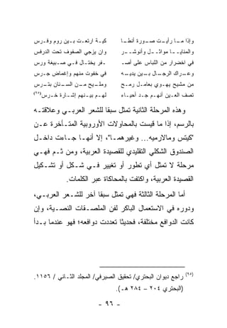 ‫ﻜﻴـﺔ ﺍﺭﺘﻌـﺕ ﺒـﻴﻥ ﺭﻭﻡ ﻭﻓـﺭﺱ‬
  ‫ـ‬                                ‫ـﺎ‬
                                    ‫ﻭﺇﺫﺍ ـﺎ ـﺕ ـﻭﺭﺓ ﺃﻨﻁـ‬
                                            ‫ﻤـ ﺭﺃﻴـ ﹶ ﺼـ‬
‫ﻭﺍﻥ ‪‬ﺯﺠﻲ ﺍﻟﺼﻔﻭﻑ ﺘﺤﺕ ﺍﻟﺩﺭﻓﺱ‬
                     ‫ﻴ‬             ‫ﻭﺍﻟﻤﻨﺎﻴـ ـﺎ ﻤﻭﺍﺜـ ـل ﻭﺃﻨﻭﺸـ ـﺭ‬
                                    ‫ـ‬         ‫ـ‬        ‫ـ‬
‫ـﻔﺭ ﻴﺨﺘـﺎل ﻓـﻲ ﺼـﺒﻴﻐﺔ ﻭﺭ‪‬ﺱ‬         ‫ﻓﻲ ﺍﺨﻀﺭﺍﺭ ﻤﻥ ﺍﻟﻠﺒﺎﺱ ﻋﻠﻰ ﺃﺼـ‬
‫ﻓﻲ ﺨﻔﻭﺕ ﻤﻨﻬﻡ ﻭﺇﻏﻤﺎﺽ ﺠـﺭﺱ‬           ‫ـﺎل ـﻴﻥ ـﻪ‬
                                    ‫ـﺭﺍﻙ ﺍﻟﺭﺠـ ﺒـ ﻴﺩﻴـ‬
                                                     ‫ﻭﻋـ‬
‫ـﻨﺎﻥ ـﺭﺱ‬
  ‫ﺒﺘـ‬  ‫ـﻴﺢ ـﻥ ﺍﻟﺴـ‬
             ‫ﻭﻤﻠـ ﻤـ‬               ‫ﻤﻥ ﻤﺸﻴﺢ ﻴﻬـﻭﻱ ﺒﻌﺎﻤـل ﺭﻤـﺢ‬
   ‫ﻟﻬ ـﻡ ﺒﻴ ـﻨﻬﻡ ﺇﺸ ـﺎﺭﺓ ﺨ ـﺭﺱ‬
‫)٥٩(‬
     ‫ﹸـ‬     ‫ـ‬       ‫ـ ـ‬            ‫ﺘﺼﻑ ﺍﻟﻌـﻴﻥ ﺃﻨﻬـﻡ ﺠـﺩ ﺃﺤﻴـﺎﺀ‬

‫ﻭﻫﺫﻩ ﺍﻟﻤﺭﺤﻠﺔ ﺍﻟﺜﺎﻨﻴﺔ ﺘﻤﺜل ﺴﺒ ﹰﺎ ﻟﻠﺸﻌﺭ ﺍﻟﻌﺭﺒـﻲ ﻭﻋﻼﻗﺘـﻪ‬
                       ‫ﻘ‬
‫ﺒﺎﻟﺭﺴﻡ، ﺇﺫﺍ ﻤﺎ ﻗﻴﺴﺕ ﺒﺎﻟﻤﺤﺎﻭﻻﺕ ﺍﻷﻭﺭﻭﺒﻴﺔ ﺍﻟﻤﺘـﺄﺨﺭﺓ ﻋـﻥ‬
‫"ﻜﻴﺘﺱ ﻭﻤﺎﻻﺭﻤﻴﻪ... ﻭﻏﻴﺭﻫﻤـﺎ"، ﺇﻻ ﺃﻨﻬـﺎ ﺠـﺎﺀﺕ ﺩﺍﺨـل‬
‫ﺍﻟﺼﻨﺩﻭﻕ ﺍﻟﺸﻜﻠﻲ ﺍﻟﺘﻘﻠﻴﺩﻱ ﻟﻠﻘﺼﻴﺩﺓ ﺍﻟﻌﺭﺒﻴﺔ، ﻭﻤﻥ ﺜـﻡ ﻓﻬـﻲ‬
‫ﻤﺭﺤﻠﺔ ﻻ ﺘﻤﺜل ﺃﻱ ﺘﻁﻭﺭ ﺃﻭ ﺘﻐﻴﻴﺭ ﻓـﻲ ﺸـﻜل ﺃﻭ ﺘﺸـﻜﻴل‬
             ‫ﺍﻟﻘﺼﻴﺩﺓ ﺍﻟﻌﺭﺒﻴﺔ، ﻭﺍﻜﺘﻔﺕ ﺒﺎﻟﻤﺤﺎﻜﺎﺓ ﻋﺒﺭ ﺍﻟﻜﻠﻤﺎﺕ.‬
‫ﺃﻤﺎ ﺍﻟﻤﺭﺤﻠﺔ ﺍﻟﺜﺎﻟﺜﺔ ﻓﻬﻲ ﺘﻤﺜل ﺴﺒ ﹰﺎ ﺁﺨﺭ ﻟﻠﺸـﻌﺭ ﺍﻟﻌﺭﺒـﻲ،‬
                     ‫ﻘ‬
‫ﻭﺩﻭﺭﻩ ﻓﻲ ﺍﻻﺴﺘﻌﻤﺎل ﺍﻟﺒﺎﻜﺭ ﻟﻔﻥ ﺍﻟﻤﻠﺼـﻘﺎﺕ ﺍﻟﻨﺼـﻴﺔ، ﻭﺇﻥ‬
‫ﻜﺎﻨﺕ ﺍﻟﺩﻭﺍﻓﻊ ﻤﺨﺘﻠﻔﺔ، ﻓﺤﺩﻴ ﹰﺎ ﺘﻌﺩﺩﺕ ﺩﻭﺍﻓﻌﻪ؛ ﻓﻬﻭ ﻋﻨﺩﻤﺎ ﺒـﺩﺃ‬
                              ‫ﺜ‬




                                                             ‫)٥٩(‬
‫ﺭﺍﺠﻊ ﺩﻴﻭﺍﻥ ﺍﻟﺒﺤﺘﺭﻱ/ ﺘﺤﻘﻴﻕ ﺍﻟﺼﻴﺭﻓﻲ/ ﺍﻟﻤﺠﻠﺩ ﺍﻟﺜـﺎﻨﻲ / ٦٥١١.‬
                                 ‫)ﺍﻟﺒﺤﺘﺭﻱ ٤٠٢ – ٤٨٢ ﻫـ(.‬

                          ‫- ٦٩ -‬
 