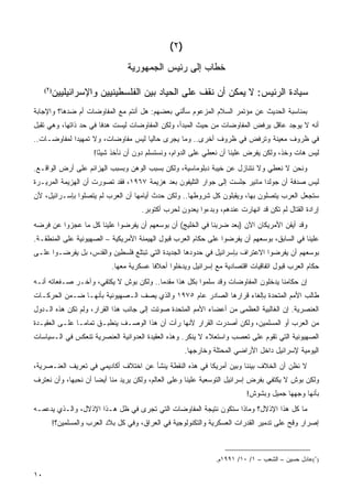 ‫)٢(‬
                                 ‫ﺨﻁﺎﺏ ﺇﻟﻰ ﺭﺌﻴﺱ ﺍﻟﺠﻤﻬﻭﺭﻴﺔ‬

        ‫ﺴﻴﺎﺩﺓ ﺍﻟﺭﺌﻴﺱ: ﻻ ﻴﻤﻜﻥ ﺃﻥ ﻨﻘﻑ ﻋﻠﻰ ﺍﻟﺤﻴﺎﺩ ﺒﻴﻥ ﺍﻟﻔﻠﺴﻁﻴﻨﻴﻴﻥ ﻭﺍﻹﺴﺭﺍﺌﻴﻠﻴﻴﻥ‬
     ‫)٢ (‬



‫ﺒﻤﻨﺎﺴﺒﺔ ﺍﻟﺤﺩﻴﺙ ﻋﻥ ﻤﺅﺘﻤﺭ ﺍﻟﺴﻼﻡ ﺍﻟﻤﺯﻋﻭﻡ ﺴﺄﻟﻨﻲ ﺒﻌﻀﻬﻡ: ﻫل ﺃﻨﺘﻡ ﻤﻊ ﺍﻟﻤﻔﺎﻭﻀﺎﺕ ﺃﻡ ﻀﺩﻫﺎ؟ ﻭﺍﻹﺠﺎﺒﺔ‬
‫ﺃﻨﻪ ﻻ ﻴﻭﺠﺩ ﻋﺎﻗل ﻴﺭﻓﺽ ﺍﻟﻤﻔﺎﻭﻀﺎﺕ ﻤﻥ ﺤﻴﺙ ﺍﻟﻤﺒﺩﺃ، ﻭﻟﻜﻥ ﺍﻟﻤﻔﺎﻭﻀﺎﺕ ﻟﻴﺴﺕ ﻫﺩ ﹰﺎ ﻓﻲ ﺤﺩ ﺫﺍﺘﻬﺎ، ﻭﻫﻲ ﺘﻘﺒل‬
                       ‫ﻓ‬
‫ﻓﻲ ﻅﺭﻭﻑ ﻤﻌﻴﻨﺔ ﻭﺘﺭﻓﺽ ﻓﻲ ﻅﺭﻭﻑ ﺃﺨﺭﻯ.. ﻭﻤﺎ ﻴﺠﺭﻯ ﺤﺎﻟ ‪‬ﺎ ﻟﻴﺱ ﻤﻔﺎﻭﻀﺎﺕ، ﻭﻻ ﺘﻤﻬﻴ ‪‬ﺍ ﻟﻤﻔﺎﻭﻀـﺎﺕ..‬
             ‫ﺩ‬                       ‫ﻴ‬
                     ‫ﻟﻴﺱ ﻫﺎﺕ ﻭﺨﺫ، ﻭﻟﻜﻥ ﻴﻔﺭﺽ ﻋﻠﻴﻨﺎ ﺃﻥ ﻨﻌﻁﻲ ﻋﻠﻰ ﺍﻟﺩﻭﺍﻡ، ﻭﻨﺴﺘﺴﻠﻡ ﺩﻭﻥ ﺃﻥ ﻨﺄﺨﺫ ﺸﻴ ًﺎ!‬
                       ‫ﺌ‬
‫ﻭﻨﺤﻥ ﻻ ﻨﻌﻁﻲ ﻭﻻ ﻨﺘﻨﺎﺯل ﻋﻥ ﺨﻴﺒﺔ ﺩﺒﻠﻭﻤﺎﺴﻴﺔ، ﻭﻟﻜﻥ ﺒﺴﺒﺏ ﺍﻟﻭﻫﻥ ﻭﺒﺴﺒﺏ ﺍﻟﻬﺯﺍﺌﻡ ﻋﻠﻰ ﺃﺭﺽ ﺍﻟﻭﺍﻗـﻊ.‬
‫ﻟﻴﺱ ﺼﺩﻓﺔ ﺃﻥ ﺠﻭﻟﺩﺍ ﻤﺎﺌﻴﺭ ﺠﻠﺴﺕ ﺇﻟﻰ ﺠﻭﺍﺭ ﺍﻟﺘﻠﻴﻔﻭﻥ ﺒﻌﺩ ﻫﺯﻴﻤﺔ ٧٦٩١، ﻓﻘﺩ ﺘﺼﻭﺭﺕ ﺃﻥ ﺍﻟﻬﺯﻴﻤﺔ ﺍﻟﻤﺭﻴـﺭﺓ‬
‫ﺴﺘﺠﻌل ﺍﻟﻌﺭﺏ ﻴﺘﺼﻠﻭﻥ ﺒﻬﺎ، ﻭﻴﻘﺒﻠﻭﻥ ﻜل ﺸﺭﻭﻁﻬﺎ.. ﻭﻟﻜﻥ ﺤﺩﺙ ﺃﻴﺎﻤﻬﺎ ﺃﻥ ﺍﻟﻌﺭﺏ ﻟﻡ ﻴﺘﺼﻠﻭﺍ ﺒﺈﺴـﺭﺍﺌﻴل، ﻷﻥ‬
                                     ‫ﺇﺭﺍﺩﺓ ﺍﻟﻘﺘﺎل ﻟﻡ ﺘﻜﻥ ﻗﺩ ﺍﻨﻬﺎﺭﺕ ﻋﻨﺩﻫﻡ، ﻭﺒﺩﺀﻭﺍ ﻴﻌﺩﻭﻥ ﻟﺤﺭﺏ ﺃﻜﺘﻭﺒﺭ.‬
‫ﻭﻗﺩ ﺃﻴﻘﻥ ﺍﻷﻤﺭﻴﻜﺎﻥ ﺍﻵﻥ )ﺒﻌﺩ ﻀﺭﺒﻨﺎ ﻓﻲ ﺍﻟﺨﻠﻴﺞ( ﺃﻥ ﺒﻭﺴﻌﻬﻡ ﺃﻥ ﻴﻔﺭﻀﻭﺍ ﻋﻠﻴﻨﺎ ﻜل ﻤﺎ ﻋﺠﺯﻭﺍ ﻋﻥ ﻓﺭﻀﻪ‬
‫ﻋﻠﻴﻨﺎ ﻓﻲ ﺍﻟﺴﺎﺒﻕ، ﺒﻭﺴﻌﻬﻡ ﺃﻥ ﻴﻔﺭﻀﻭﺍ ﻋﻠﻰ ‪‬ﻜﺎﻡ ﺍﻟﻌﺭﺏ ﻗﺒﻭل ﺍﻟﻬﻴﻤﻨﺔ ﺍﻷﻤﺭﻴﻜﻴﺔ – ﺍﻟﺼﻬﻴﻭﻨﻴﺔ ﻋﻠﻰ ﺍﻟﻤﻨﻁﻘـﺔ.‬
                                                         ‫ﺤ‬
‫ﺒﻭﺴﻌﻬﻡ ﺃﻥ ﻴﻔﺭﻀﻭﺍ ﺍﻻﻋﺘﺭﺍﻑ ﺒﺈﺴﺭﺍﺌﻴل ﻓﻲ ﺤﺩﻭﺩﻫﺎ ﺍﻟﺠﺩﻴﺩﺓ ﺍﻟﺘﻲ ﺘﺒﺘﻠﻊ ﻓﻠﺴﻁﻴﻥ ﻭﺍﻟﻘﺩﺱ، ﺒل ﻴﻔﺭﻀـﻭﺍ ﻋﻠـﻰ‬
                           ‫‪‬ﻜﺎﻡ ﺍﻟﻌﺭﺏ ﻗﺒﻭل ﺍﺘﻔﺎﻗﻴﺎﺕ ﺍﻗﺘﺼﺎﺩﻴﺔ ﻤﻊ ﺇﺴﺭﺍﺌﻴل ﻭﻴﺩﺨﻠﻭﺍ ﺃﺤﻼ ﹰﺎ ﻋﺴﻜﺭﻴﺔ ﻤﻌﻬﺎ.‬
                                         ‫ﻓ‬                                                        ‫ﺤ‬
‫ﺇﻥ ﺤﻜﺎﻤﻨﺎ ﻴﺩﺨﻠﻭﻥ ﺍﻟﻤﻔﺎﻭﻀﺎﺕ ﻭﻗﺩ ﺴﻠﻤﻭﺍ ﺒﻜل ﻫﺫﺍ ﻤﻘﺩ ‪‬ﺎ.. ﻭﻟﻜﻥ ﺒﻭﺵ ﻻ ﻴﻜﺘﻔﻲ، ﻭﺁﺨـﺭ ﺼـﻔﻌﺎﺘﻪ ﺃﻨـﻪ‬
                                        ‫ﻤ‬
‫ﻁﺎﻟﺏ ﺍﻷﻤﻡ ﺍﻟﻤﺘﺤﺩﺓ ﺒﺈﻟﻐﺎﺀ ﻗﺭﺍﺭﻫﺎ ﺍﻟﺼﺎﺩﺭ ﻋﺎﻡ ٥٧٩١ ﻭﺍﻟﺫﻱ ﻴﺼﻑ ﺍﻟـﺼﻬﻴﻭﻨﻴﺔ ﺒﺄﻨﻬـﺎ ﻀـﻤﻥ ﺍﻟﺤﺭﻜـﺎﺕ‬
‫ﺍﻟﻌﻨﺼﺭﻴﺔ. ﺇﻥ ﺍﻟﻐﺎﻟﺒﻴﺔ ﺍﻟﻌﻅﻤﻰ ﻤﻥ ﺃﻋﻀﺎﺀ ﺍﻷﻤﻡ ﺍﻟﻤﺘﺤﺩﺓ ﺼﻭﺘﺕ ﺇﻟﻰ ﺠﺎﻨﺏ ﻫﺫﺍ ﺍﻟﻘﺭﺍﺭ، ﻭﻟﻡ ﺘﻜﻥ ﻫﺫﻩ ﺍﻟـﺩﻭل‬
‫ﻤﻥ ﺍﻟﻌﺭﺏ ﺃﻭ ﺍﻟﻤﺴﻠﻤﻴﻥ، ﻭﻟﻜﻥ ﺃﺼﺩﺭﺕ ﺍﻟﻘﺭﺍﺭ ﻷﻨﻬﺎ ﺭﺃﺕ ﺃﻥ ﻫﺫﺍ ﺍﻟﻭﺼـﻑ ﻴﻨﻁﺒـﻕ ﺘﻤﺎ ‪‬ـﺎ ﻋﻠـﻰ ﺍﻟﻌﻘﻴـﺩﺓ‬
                ‫ﻤ‬
‫ﺍﻟﺼﻬﻴﻭﻨﻴﺔ ﺍﻟﺘﻲ ﺘﻘﻭﻡ ﻋﻠﻰ ﺘﻌﺼﺏ ﻭﺍﺴﺘﻌﻼﺀ ﻻ ﻴﻨﻜﺭ. ﻭﻫﺫﻩ ﺍﻟﻌﻘﻴﺩﺓ ﺍﻟﻌﺩﻭﺍﻨﻴﺔ ﺍﻟﻌﻨﺼﺭﻴﺔ ﺘﻨﻌﻜﺱ ﻓﻲ ﺍﻟـﺴﻴﺎﺴﺎﺕ‬
                                                     ‫ﺍﻟﻴﻭﻤﻴﺔ ﻹﺴﺭﺍﺌﻴل ﺩﺍﺨل ﺍﻷﺭﺍﻀﻲ ﺍﻟﻤﺤﺘﻠﺔ ﻭﺨﺎﺭﺠﻬﺎ.‬
‫ﻻ ﻨﻅﻥ ﺃﻥ ﺍﻟﺨﻼﻑ ﺒﻴﻨﻨﺎ ﻭﺒﻴﻥ ﺃﻤﺭﻴﻜﺎ ﻓﻲ ﻫﺫﻩ ﺍﻟﻨﻘﻁﺔ ﻴﻨﺸﺄ ﻋﻥ ﺍﺨﺘﻼﻑ ﺃﻜﺎﺩﻴﻤﻲ ﻓﻲ ﺘﻌﺭﻴﻑ ﺍﻟﻌﻨـﺼﺭﻴﺔ،‬
‫ﻭﻟﻜﻥ ﺒﻭﺵ ﻻ ﻴﻜﺘﻔﻲ ﺒﻔﺭﺽ ﺇﺴﺭﺍﺌﻴل ﺍﻟﺘﻭﺴﻌﻴﺔ ﻋﻠﻴﻨﺎ ﻭﻋﻠﻰ ﺍﻟﻌﺎﻟﻡ، ﻭﻟﻜﻥ ﻴﺭﻴﺩ ﻤﻨﺎ ﺃﻴ ‪‬ﺎ ﺃﻥ ﻨﺤﺒﻬﺎ، ﻭﺃﻥ ﻨﻌﺘﺭﻑ‬
                     ‫ﻀ‬
                                                                         ‫ﺒﺄﻨﻬﺎ ﻭﺠﻬﻬﺎ ﺠﻤﻴل ﻭﺒﺸﻭﺵ!‬
‫ﻤﺎ ﻜل ﻫﺫﺍ ﺍﻹﺫﻻل؟ ﻭﻤﺎﺫﺍ ﺴﺘﻜﻭﻥ ﻨﺘﻴﺠﺔ ﺍﻟﻤﻔﺎﻭﻀﺎﺕ ﺍﻟﺘﻲ ﹸﺠﺭﻯ ﻓﻲ ﻅل ﻫـﺫﺍ ﺍﻹﺫﻻل، ﻭﺍﻟـﺫﻱ ﻴﺩﻋﻤـﻪ‬
                                   ‫ﺘ‬
        ‫ﺇﺼﺭﺍﺭ ﻭﻗﺢ ﻋﻠﻰ ﺘﺩﻤﻴﺭ ﺍﻟﻘﺩﺭﺍﺕ ﺍﻟﻌﺴﻜﺭﻴﺔ ﻭﺍﻟﺘﻜﻨﻭﻟﻭﺠﻴﺔ ﻓﻲ ﺍﻟﻌﺭﺍﻕ، ﻭﻓﻲ ﻜل ﺒﻼﺩ ﺍﻟﻌﺭﺏ ﻭﺍﻟﻤﺴﻠﻤﻴﻥ؟!‬



                                                               ‫)٢(ﻋﺎﺩل ﺤﺴﻴﻥ – ﺍﻟﺸﻌﺏ – ١/ ٠١/ ١٩٩١ﻡ.‬

‫٠١‬                                                                                           ‫ﻓﻬﺮس‬
 