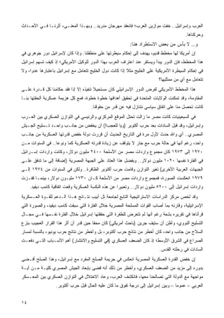 ‫ﺍﻟﻌﺭﺏ ﻭﺇﺴﺭﺍﺌﻴل.. ﺨﻔﺕ ﻤﻭﺍﺯﻴﻥ ﺍﻟﻌﺭﺏ؛ ﻓﺎﻨﻌﻘﺩ ﻤﻬﺭﺠﺎﻥ ﻤﺩﺭﻴﺩ.. ﻭﺒﻬـﺫﺍ ﺍﻟﻤﻌﻨـﻰ، ﺃﺜﺭﻨـﺎ ﻓـﻲ ﺍﻷﺤـﺩﺍﺙ‬
                                                                                        ‫ﻭﺤﺭﻜﻨﺎﻫﺎ.‬
                                                          ‫ﻭ.. ﻻ ﺒﺄﺱ ﻤﻥ ﺒﻌﺽ ﺍﻻﺴﺘﻁﺭﺍﺩ ﻫﻨﺎ:‬
‫ﺇﻥ ﺃﻤﺭﻴﻜﺎ ﻟﻬﺎ ﻤﺨﻁﻁ ﻗﺩﻴﻡ، ﻴﻬﺩﻑ ﺇﻟﻰ ﺇﺤﻜﺎﻡ ﺴﻴﻁﺭﺘﻬﺎ ﻋﻠﻰ ﻤﻨﻁﻘﺘﻨﺎ. ﻭﺇﺫﺍ ﻜﺎﻥ ﻹﺴﺭﺍﺌﻴل ﺩﻭﺭ ﺠﻭﻫﺭﻱ ﻓﻲ‬
‫ﻫﺫﺍ ﺍﻟﻤﺨﻁﻁ، ﻓﺈﻥ ﺍﻟﺩﻭﺭ ﻴﺒﺩﺃ ﻭﻴﺴﺘﻘﺭ ﻋﻨﺩ ﺍﻋﺘﺭﺍﻑ ﺍﻟﻌﺭﺏ ﺒﻬﺫﺍ ﺍﻟﺩﻭﺭ ﻟﻠﻭﻜﻴل ﺍﻷﻤﺭﻴﻜﻲ؛ ﺇﺫ ﻜﻴﻑ ﺘﺴﻬﻡ ﺇﺴﺭﺍﺌﻴل‬
‫ﻓﻲ ﺇﺤﻜﺎﻡ ﺍﻟﺴﻴﻁﺭﺓ ﺍﻷﻤﺭﻴﻜﻴﺔ ﻋﻠﻰ ﺍﻟﺨﻠﻴﺞ ﻤﺜﻼ ﺇﺫﺍ ﻜﺎﻨﺕ ﺩﻭل ﺍﻟﺨﻠﻴﺞ ﺘﺘﻌﺎﻤل ﻤﻊ ﺇﺴﺭﺍﺌﻴل ﺒﺎﻋﺘﺒﺎﺭﻫﺎ ﻋﺩ ‪‬ﺍ، ﻭﻻ‬
     ‫ﻭ‬                                                    ‫ﹰ‬
                                                                          ‫ﺘﺘﻌﺎﻤل ﻤﻊ ﺃﻱ ﻤﻥ ﻤﻤﺜﻠﻴﻬﺎ؟‬
‫ﻫﺫﺍ ﺍﻟﻤﺨﻁﻁ ﺍﻷﻤﺭﻴﻜﻲ ﻟﻔﺭﺽ ﺍﻟﺩﻭﺭ ﺍﻹﺴﺭﺍﺌﻴﻠﻲ ﻜﺎﻥ ﻤﺴﺘﺤﻴﻼ ﺘﻨﻔﻴﺫﻩ ﺇﻻ ﺇﺫﺍ ﻓﻘﺩ ﺤﻜﺎﻤﻨﺎ ﻜل ﻗـﺩﺭﺓ ﻋﻠـﻰ‬
                                       ‫ﹰ‬
‫ﺍﻟﻤﻘﺎﻭﻤﺔ، ﻭﻗﺩ ﺘﻤﻜﻨﺕ ﺍﻟﻭﻻﻴﺎﺕ ﺍﻟﻤﺘﺤﺩﺓ ﻓﻲ ﺘﺤﻘﻴﻕ ﺃﻫﺩﺍﻓﻬﺎ ﺨﻁﻭﺓ ﺨﻁﻭﺓ، ﻓﻤﻊ ﻜل ﻫﺯﻴﻤﺔ ﻋﺴﻜﺭﻴﺔ ﺃﻟﺤﻘﺘﻬﺎ ﺒﻨـﺎ‬
                                      ‫ﻜﺎﻨﺕ ﺘﺤﺼل ﻤﻨﺎ ﻋﻠﻰ ﺍﺘﻔﺎﻕ ﺴﻴﺎﺴﻲ ﻨﺘﻨﺎﺯل ﻓﻴﻪ ﻋﻥ ﻗﺩﺭ ﻤﻥ ﺤﻘﻭﻗﻨﺎ.‬
‫ﻓﻲ ﺍﻟﺴﺒﻌﻴﻨﻴﺎﺕ ﻜﺎﻨﺕ ﻤﺼﺭ ﻤﺎ ﺯﺍﻟﺕ ﺘﺤﺘل ﺍﻟﻤﻭﻗﻊ ﺍﻟﻤﺭﻜﺯﻱ ﻭﺍﻟﺭﺌﻴﺴﻲ ﻓﻲ ﺍﻟﺘﻭﺍﺯﻥ ﺍﻟﻌﺴﻜﺭﻱ ﺒﻴﻥ ﺍﻟﻌـﺭﺏ‬
‫ﻭﺇﺴﺭﺍﺌﻴل، ﻭﻗﺩ ﻗﺒل ﺍﻟﺴﺎﺩﺍﺕ ﺒﻌﺩ ﺤﺭﺏ ﺃﻜﺘﻭﺒﺭ )ﻭﻴﺎ ﻟﻠﻌﺠﺏ!( ﺃﻥ ﻴﺨﻔﺽ ﻤﻥ ﺠﺎﻨـﺏ ﻭﺍﺤـﺩ ﺘـﺴﻠﻴﺢ ﺍﻟﺠـﻴﺵ‬
‫ﺍﻟﻤﺼﺭﻱ.. ﺃﻱ ﻭﺍﷲ ﺤﺩﺙ ﻷﻭل ﻤﺭﺓ ﻓﻲ ﺍﻟﺘﺎﺭﻴﺦ ﺍﻟﺤﺩﻴﺙ ﺃﻥ ﻗﺭﺭﺕ ﺩﻭﻟﺔ ﺨﻔﺽ ﻗﺩﺭﺘﻬﺎ ﺍﻟﻌﺴﻜﺭﻴﺔ ﻤﻥ ﺠﺎﻨـﺏ‬
‫ﻭﺍﺤﺩ، ﺭﻏﻡ ﺃﻨﻬﺎ ﻓﻲ ﺤﺎﻟﺔ ﺤﺭﺏ ﻤﻊ ﺠﺎﺭ ﻻ ﻴﺘﻭﻗﻑ ﻋﻥ ﺯﻴﺎﺩﺓ ﻗﺩﺭﺘﻪ ﺍﻟﻌﺴﻜﺭﻴﺔ ﻜ ‪‬ﺎ ﻭﻨﻭ ‪‬ﺎ.. ﻓﻲ ﺍﻟﺴﻨﻭﺍﺕ ﻤـﻥ‬
                  ‫ﻋ‬      ‫ﻤ‬
‫٠٧٩١ ﺇﻟﻰ ٣٧٩١ ﻜﺎﻥ ﻤﺠﻤﻭﻉ ﻭﺍﺭﺩﺍﺕ ﻤﺼﺭ ﻤﻥ ﺍﻷﺴﻠﺤﺔ ٠٠٤٢ ﻤﻠﻴﻭﻥ ﺩﻭﻻﺭ، ﻭﻜﺎﻨﺕ ﻭﺍﺭﺩﺍﺕ ﺇﺴـﺭﺍﺌﻴل‬
‫ﻓﻲ ﺍﻟﻔﺘﺭﺓ ﻨﻔﺴﻬﺎ ٠٢٠١ ﻤﻠﻴﻭﻥ ﺩﻭﻻﺭ.. ﻭﺒﻔﻀل ﻫﺫﺍ ﺍﻟﻌﺘﺎﺩ ﻋﻠﻰ ﺍﻟﺠﺒﻬﺔ ﺍﻟﻤﺼﺭﻴﺔ )ﺇﻀﺎﻓﺔ ﺇﻟﻰ ﻤﺎ ﺘﺩﻓﻕ ﻋﻠـﻰ‬
‫ﺍﻟﺠﺒﻬﺎﺕ ﺍﻟﻌﺭﺒﻴﺔ ﺍﻷﺨﺭﻯ( ﺘﻐﻴﺭ ﺍﻟﺘﻭﺍﺯﻥ ﻭﻗﺎﻤﺕ ﺤﺭﺏ ﺃﻜﺘﻭﺒﺭ ﺍﻟﻅﺎﻓﺭﺓ.. ﻭﻟﻜﻥ ﻓﻲ ﺍﻟﺴﻨﻭﺍﺕ ﻤﻥ ٤٧٩١ ﺇﻟـﻰ‬
‫٩٧٩١ ﺍﻨﻌﻜﺴﺕ ﺍﻟﺼﻭﺭﺓ، ﻓﻤﺠﻤﻭﻉ ﻭﺍﺭﺩﺍﺕ ﻤﺼﺭ ﻤﻥ ﺍﻷﺴﻠﺤﺔ ﻜـﺎﻥ ٠٣٧١ ﻤﻠﻴـﻭﻥ ﺩﻭﻻﺭ، ﺒﻴﻨﻤـﺎ ﻗﻔـﺯﺕ‬
     ‫ﻭﺍﺭﺩﺍﺕ ﺇﺴﺭﺍﺌﻴل ﺇﻟﻰ ٠٠٢٥ ﻤﻠﻴﻭﻥ ﺩﻭﻻﺭ.. ﻭﺘﻌﺒﻴ ‪‬ﺍ ﻋﻥ ﻫﺫﻩ ﺍﻟﻨﻜﺴﺔ ﺍﻟﻌﺴﻜﺭﻴﺔ ﻭﻗﻌﺕ ﺍﺘﻔﺎﻗﻴﺔ ﻜﺎﻤﺏ ﺩﻴﻔﻴﺩ.‬
                                                      ‫ﺭ‬
‫ﻭﻗﺩ ﻟﺨﺹ ﻤﺭﻜﺯ ﺍﻟﺩﺭﺍﺴﺎﺕ ﺍﻻﺴﺘﺭﺍﺘﻴﺠﻴﺔ ﺍﻟﺘﺎﺒﻊ ﻟﺠﺎﻤﻌﺔ ﺘل ﺃﺒﻴﺏ ﻨﺘـﺎﺌﺞ ﻫـﺫﺍ ﺍﻟـﺩﻋﻡ ﻟﻠﻘـﻭﺓ ﺍﻟﻌـﺴﻜﺭﻴﺔ‬
‫ﺍﻹﺴﺭﺍﺌﻴﻠﻴﺔ، ﻭﻗﺎﺭﻨﻪ ﺒﻤﺎ ﺃﺼﺎﺏ ﺍﻟﻘﻭﺍﺕ ﺍﻟﻤﺴﻠﺤﺔ ﺍﻟﻤﺼﺭﻴﺔ ﺨﻼل ﺍﻟﻔﺘﺭﺓ ﺍﻟﺘﻲ ﺴﺒﻘﺕ ﻜﺎﻤﺏ ﺩﻴﻔﻴﺩ، ﻭﺍﻟﺼﻭﺭﺓ ﺍﻟﺘﻲ‬
‫ﻗﺭﺃﻨﺎﻫﺎ ﻓﻲ ﺘﻘﺭﻴﺭﻩ ﺒﺸﻌﺔ ﺭﻏﻡ ﺃﻨﻬﺎ ﻟﻡ ﺘﺘﻌﺭﺽ ﻟﻠﻁﻔﺭﺓ ﺍﻟﺘﻲ ﺤﻘﻘﺘﻬﺎ ﺇﺴﺭﺍﺌﻴل ﺨﻼل ﺍﻟﻔﺘﺭﺓ ﻨﻔـﺴﻬﺎ ﻓـﻲ ﻤﺠـﺎل‬
‫ﺍﻟﺘﺴﻠﻴﺢ ﺍﻟﻨﻭﻭﻱ، ﻭﺃﻅﻥ ﺃﻥ ﺴﺘﻴﻑ ﺠﺭﻴﻥ )ﺒﺎﺤﺙ ﺃﻤﺭﻴﻜﻲ( ﻜﺎﻥ ﻤﺤ ﹰﺎ ﺤﻴﻥ ﻗﺩﺭ ﺃﻥ ﺃﺜﺭ ﻫﺫﺍ ﺍﻟﻘﺭﺍﺭ ﺍﻟﻌﺠﻴﺏ ﺒﻨﺯﻉ‬
                                       ‫ﻘ‬
‫ﺍﻟﺴﻼﺡ ﻤﻥ ﺠﺎﻨﺏ ﻭﺍﺤﺩ، ﻜﺎﻥ ﺃﺨﻁﺭ ﻤﻥ ﻨﺘﺎﺌﺞ ﺤﺭﺏ ﺃﻜﺘﻭﺒﺭ، ﺒل ﻭﺃﺨﻁﺭ ﻤﻥ ﻨﺘﺎﺌﺞ ﺤﺭﺏ ﻴﻭﻨﻴﻭ، ﺒﺎﻟﻨﺴﺒﺔ ﻟﻤﺴﺎﺭ‬
‫ﺍﻟﺼﺭﺍﻉ ﻓﻲ ﺍﻟﺸﺭﻕ ﺍﻷﻭﺴﻁ؛ ﺇﺫ ﻜﺎﻥ ﺍﻟﻀﻌﻑ ﺍﻟﻌﺴﻜﺭﻱ )ﻓﻲ ﺍﻟﺘﺴﻠﻴﺢ ﻭﺍﻻﻨﺘﺸﺎﺭ( ﺃﻫﻡ ﺍﻷﺴـﺒﺎﺏ ﺍﻟﺘـﻲ ﺩﻓﻌـﺕ‬
                                                                          ‫ﺍﻟﺴﺎﺩﺍﺕ ﻓﻲ ﺭﺤﻠﺘﻪ ﺍﻟﻘﺩﺱ.‬
‫ﺇﻥ ﺨﻔﺽ ﺍﻟﻘﺩﺭﺓ ﺍﻟﻌﺴﻜﺭﻴﺔ ﺍﻟﻤﺼﺭﻴﺔ ﺍﻨﻌﻜﺱ ﻓﻲ ﺠﺭﻴﻤﺔ ﺍﻟﺼﻠﺢ ﺍﻟﻤﻔﺭﺩ ﻤﻊ ﺇﺴﺭﺍﺌﻴل، ﻭﻫﺫﺍ ﺍﻟﺼﻠﺢ ﺃﻓـﻀﻰ‬
‫ﺒﺩﻭﺭﻩ ﺇﻟﻰ ﻤﺯﻴﺩ ﻤﻥ ﺍﻟﻀﻌﻑ ﺍﻟﻌﺴﻜﺭﻱ، ﻭﺃﺨﻁﺭ ﻤﻥ ﺫﻟﻙ ﺃﻨﻪ ﻗﻀﻰ ﺒﺈﺒﻌﺎﺩ ﺍﻟﺠﻴﺵ ﺍﻟﻤﺼﺭﻱ ﻜﻠﻴـﺔ ﻤـﻥ ﺃﻴـﺔ‬
‫ﻤﻭﺍﺠﻬﺔ ﻤﻊ ﺍﻟﺩﻭﻟﺔ ﺍﻟﺘﻲ ﺘﺼﺎﻟﺤﻨﺎ ﻤﻌﻬﺎ، ﻓﺎﻨﻜﺸﻑ ﺍﻟﻌﺭﺏ، ﻭﻋﺎﺩ ﺍﻻﺨﺘﻼل ﻓﻲ ﺍﻟﺘﻭﺍﺯﻥ ﺍﻟﻌﺴﻜﺭﻱ ﺒﻴﻥ ﺍﻟﻤﻌـﺴﻜﺭ‬
                   ‫ﺍﻟﻌﺭﺒﻲ – ﻋﻤﻭ ‪‬ﺎ – ﻭﺒﻴﻥ ﺇﺴﺭﺍﺌﻴل ﺇﻟﻰ ﺩﺭﺠﺔ ﺘﻔﻭﻕ ﻤﺎ ﻜﺎﻥ ﻋﻠﻴﻪ ﺍﻟﺤﺎل ﻗﺒل ﺤﺭﺏ ﺃﻜﺘﻭﺒﺭ.‬
                                                                                   ‫ﻤ‬


‫٤١‬                                                                                          ‫ﻓﻬﺮس‬
 