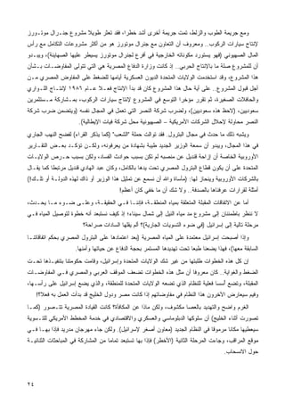 ‫ﻭﻤﻊ ﺠﺭﻴﻤﺔ ﺍﻟﻁﻭﺏ ﻭﺍﻟﺯﻟﻁ، ﺘﻤﺕ ﺠﺭﻴﻤﺔ ﺃﺨﺭﻯ ﺃﺸﺩ ﺨﻁ ‪‬ﺍ، ﻓﻘﺩ ﺘﻌﺜﺭ ﻁﻭﻴﻼ ﻤﺸﺭﻭﻉ ﺠﻨـﺭﺍل ﻤﻭﺘـﻭﺭﺯ‬
                     ‫ﹰ‬               ‫ﺭ‬
‫ﻹﻨﺘﺎﺝ ﺴﻴﺎﺭﺍﺕ ﺍﻟﺭﻜﻭﺏ.. ﻭﻤﻌﺭﻭﻑ ﺃﻥ ﺍﻟﺘﻌﺎﻭﻥ ﻤﻊ ﺠﻨﺭﺍل ﻤﻭﺘﻭﺭﺯ ﻫﻭ ﻤﻥ ﺃﻜﺜﺭ ﻤﺸﺭﻭﻋﺎﺕ ﺍﻟﺘﻜﺎﻤل ﻤﻊ ﺭﺃﺱ‬
‫ﺍﻟﻤﺎل ﺍﻟﺼﻬﻴﻭﻨﻲ )ﻓﻬﻭ ﻴﺴﺘﻭﺭﺩ ﻤﻜﻭﻨﺎﺘﻪ ﺍﻟﺨﺎﺭﺠﻴﺔ ﻓﻲ ﺃﻓﺭﻉ ﻟﺠﻨﺭﺍل ﻤﻭﺘﻭﺭﺯ ﻴﺴﻴﻁﺭ ﻋﻠﻴﻬﺎ ﺍﻟﺼﻬﺎﻴﻨﺔ(، ﻭﻴﺒـﺩﻭ‬
‫ﺃﻥ ﻟﻠﻤﺸﺭﻭﻉ ﺼﻠﺔ ﻤﺎ ﺒﺎﻹﻨﺘﺎﺝ ﺍﻟﺤﺭﺒﻲ.. ﺇﺫ ﻜﺎﻨﺕ ﻭﺯﺍﺭﺓ ﺍﻟﺩﻓﺎﻉ ﺍﻟﻤﺼﺭﻴﺔ ﻫﻲ ﺍﻟﺘﻲ ﺘﺘﻭﻟﻰ ﺍﻟﻤﻔﺎﻭﻀـﺎﺕ ﺒـﺸﺄﻥ‬
‫ﻫﺫﺍ ﺍﻟﻤﺸﺭﻭﻉ، ﻭﻗﺩ ﺍﺴﺘﺨﺩﻤﺕ ﺍﻟﻭﻻﻴﺎﺕ ﺍﻟﻤﺘﺤﺩﺓ ﺍﻟﺩﻴﻭﻥ ﺍﻟﻌﺴﻜﺭﻴﺔ ﺃﻴﺎﻤﻬﺎ ﻟﻠﻀﻐﻁ ﻋﻠﻰ ﺍﻟﻤﻔﺎﻭﺽ ﺍﻟﻤﺼﺭﻱ ﻤـﻥ‬
‫ﺃﺠل ﻗﺒﻭل ﺍﻟﻤﺸﺭﻭﻉ.. ﻋﻠﻰ ﺃﻴﺔ ﺤﺎل ﻫﺫﺍ ﺍﻟﻤﺸﺭﻭﻉ ﻜﺎﻥ ﻗﺩ ﺒﺩﺃ ﺍﻹﻨﺘﺎﺝ ﻓﻌـﻼ ﻋـﺎﻡ ٦٨٩١ ﻹﻨﺘـﺎﺝ ﺍﻟﻠـﻭﺍﺭﻱ‬
                          ‫ﹰ‬
‫ﻭﺍﻟﺤﺎﻓﻼﺕ ﺍﻟﺼﻐﻴﺭﺓ، ﺜﻡ ﺘﻘﺭﺭ ﻤﺅﺨ ‪‬ﺍ ﺍﻟﺘﻭﺴﻊ ﻓﻲ ﺍﻟﻤﺸﺭﻭﻉ ﻹﻨﺘﺎﺝ ﺴﻴﺎﺭﺍﺕ ﺍﻟﺭﻜﻭﺏ، ﺒﻤـﺸﺎﺭﻜﺔ ﻤـﺴﺘﺜﻤﺭﻴﻥ‬
                                                           ‫ﺭ‬
‫ﺴﻌﻭﺩﻴﻴﻥ، )ﻻﺤﻅ ﻫﺫﻩ ﺴﻌﻭﺩﻴﻴﻥ(، ﻭﻟﻀﺭﺏ ﺸﺭﻜﺔ ﺍﻟﻨﺼﺭ ﺍﻟﺘﻲ ﺘﻌﻤل ﻓﻲ ﺍﻟﻤﺠﺎل ﻨﻔﺴﻪ )ﻭﻴﺘﻀﻤﻥ ﻀﺭﺏ ﺸﺭﻜﺔ‬
                      ‫ﺍﻟﻨﺼﺭ ﻤﺤﺎﻭﻟﺔ ﻹﺤﻼل ﺍﻟﺸﺭﻜﺎﺕ ﺍﻷﻤﺭﻴﻜﻴﺔ – ﺍﻟﺼﻬﻴﻭﻨﻴﺔ ﻤﺤل ﺸﺭﻜﺔ ﻓﻴﺎﺕ ﺍﻹﻴﻁﺎﻟﻴﺔ(.‬
‫ﻭﻴﺸﺒﻪ ﺫﻟﻙ ﻤﺎ ﺤﺩﺙ ﻓﻲ ﻤﺠﺎل ﺍﻟﺒﺘﺭﻭل. ﻓﻘﺩ ﺘﻭﺍﻟﺕ ﺤﻤﻠﺔ "ﺍﻟﺸﻌﺏ" )ﻜﻤﺎ ﻴﺫﻜﺭ ﺍﻟﻘﺭﺍﺀ( ﻟﻔﻀﺢ ﺍﻟﻨﻬﺏ ﺍﻟﺠﺎﺭﻱ‬
‫ﻓﻲ ﻫﺫﺍ ﺍﻟﻤﺠﺎل، ﻭﻴﺒﺩﻭ ﺃﻥ ﺴﻤﻌﺔ ﺍﻟﻭﺯﻴﺭ ﺍﻟﺠﺩﻴﺩ ﻁﻴﺒﺔ ﺒﺸﻬﺎﺩﺓ ﻤﻥ ﻴﻌﺭﻓﻭﻨﻪ، ﻭﻟﻜـﻥ ﺘﺅﻜـﺩ ﺒﻌـﺽ ﺍﻟﺘﻘـﺎﺭﻴﺭ‬
‫ﺍﻷﻭﺭﻭﺒﻴﺔ ﺍﻟﺨﺎﺼﺔ ﺃﻥ ﺇﺯﺍﺤﺔ ﻗﻨﺩﻴل ﻋﻥ ﻤﻨﺼﺒﻪ ﻟﻡ ﺘﻜﻥ ﺒﺴﺒﺏ ﺤﻭﺍﺩﺙ ﺍﻟﻔﺴﺎﺩ، ﻭﻟﻜﻥ ﺒﺴﺒﺏ ﺤـﺭﺹ ﺍﻟﻭﻻﻴـﺎﺕ‬
‫ﺍﻟﻤﺘﺤﺩﺓ ﻋﻠﻰ ﺃﻥ ﻴﻜﻭﻥ ﻗﻁﺎﻉ ﺍﻟﺒﺘﺭﻭل ﺍﻟﻤﺼﺭﻱ ﺘﺤﺕ ﻴﺩﻫﺎ ﺒﺎﻟﻜﺎﻤل، ﻭﻜﺎﻥ ﻋﺒﺩ ﺍﻟﻬﺎﺩﻱ ﻗﻨﺩﻴل ﻤﺭﺘﺒ ﹰﺎ ﻜﻤﺎ ‪‬ﻘـﺎل‬
    ‫ﻴ‬      ‫ﻁ‬
‫ﺒﺎﻟﺸﺭﻜﺎﺕ ﺍﻷﻭﺭﻭﺒﻴﺔ ﻭﻴﻨﺤﺎﺯ ﻟﻬﺎ: )ﻤﺄﺴﺎﺓ ﻭﺍﷲ ﺃﻥ ﻨﺴﻤﻊ ﻋﻥ ﺘﻤﺜﻴل ﻫﺫﺍ ﺍﻟﻭﺯﻴﺭ ﺃﻭ ﺫﺍﻙ ﻟﻬﺫﻩ ﺍﻟﺩﻭﻟـﺔ ﺃﻭ ﺘﻠـﻙ!(‬
                                        ‫ﺃﻤﺜﻠﺔ ﻟﻘﺭﺍﺭﺍﺕ ﻋﺭﻓﻨﺎﻫﺎ ﺒﺎﻟﺼﺩﻓﺔ.. ﻭﻻ ﺸﻙ ﺃﻥ ﻤﺎ ﺨﻔﻲ ﻜﺎﻥ ﺃﻋﻅﻡ!‬
‫ﺃﻤﺎ ﻋﻥ ﺍﻻﺘﻔﺎﻗﺎﺕ ﺍﻟﻤﻘﺒﻠﺔ ﺍﻟﻤﺘﻌﻠﻘﺔ ﺒﻤﻴﺎﻩ ﺍﻟﻤﻨﻁﻘـﺔ، ﻓﺈﻨﻨـﺎ ﻓـﻲ ﺍﻟﺤﻘﻴﻘـﺔ، ﻭﻋﻠـﻰ ﻀـﻭﺀ ﻤـﺎ ﻴﺤـﺩﺙ،‬
‫ﻻ ﻨﻨﻅﺭ ﺒﺎﻁﻤﺌﻨﺎﻥ ﺇﻟﻰ ﻤﺸﺭﻭﻉ ﻤﺩ ﻤﻴﺎﻩ ﺍﻟﻨﻴل ﺇﻟﻰ ﺸﻤﺎل ﺴﻴﻨﺎﺀ؛ ﺇﺫ ﻜﻴﻑ ﻨﺴﺘﺒﻌﺩ ﺃﻨﻪ ﺨﻁﻭﺓ ﻟﺘﻭﺼﻴل ﺍﻟﻤﻴﺎﻩ ﻓـﻲ‬
                        ‫ﻤﺭﺤﻠﺔ ﺘﺎﻟﻴﺔ ﺇﻟﻰ ﺇﺴﺭﺍﺌﻴل )ﻓﻲ ﻀﻭﺀ ﺍﻟﺘﺴﻭﻴﺎﺕ ﺍﻟﺠﺎﺭﻴﺔ(؟ ﺃﻟﻡ ﻴﻘﻠﻬﺎ ﺍﻟﺴﺎﺩﺍﺕ ﺼﺭﺍﺤﺔ؟‬
‫ﻭﺇﺫﺍ ﺃﺼﺒﺤﺕ ﺇﺴﺭﺍﺌﻴل ﻤﻌﺘﻤﺩﺓ ﻋﻠﻰ ﺍﻟﻤﻴﺎﻩ ﺍﻟﻤﺼﺭﻴﺔ )ﺒﻌﺩ ﺍﻋﺘﻤﺎﺩﻫﺎ ﻋﻠﻰ ﺍﻟﺒﺘﺭﻭل ﺍﻟﻤﺼﺭﻱ ﺒﺤﻜﻡ ﺍﺘﻔﺎﻗﺎﺘﻨـﺎ‬
                     ‫ﺍﻟﺴﺎﺒﻘﺔ ﻤﻌﻬﺎ(، ﻓﻬﺫﺍ ﻴﻀﻌﻨﺎ ﻁﺒ ‪‬ﺎ ﺘﺤﺕ ﺘﻬﺩﻴﺩﻫﺎ ﺍﻟﻤﺴﺘﻤﺭ ﺒﺤﺠﺔ ﺍﻟﺩﻓﺎﻉ ﻋﻥ ﺤﻴﺎﺘﻬﺎ ﻭﺃﻤﻨﻬﺎ.‬
                                                                        ‫ﻌ‬
‫ﺇﻥ ﻜل ﻫﺫﻩ ﺍﻟﺨﻁﻭﺍﺕ ﻁﻠﺒﺘﻬﺎ ﻤﻥ ﻏﻴﺭ ﺸﻙ ﺍﻟﻭﻻﻴﺎﺕ ﺍﻟﻤﺘﺤﺩﺓ ﻭﺇﺴﺭﺍﺌﻴل، ﻭﻗﺎﻤﺕ ﺤﻜﻭﻤﺘﻨﺎ ﺒﺘﻨﻔﻴـﺫﻫﺎ ﺘﺤـﺕ‬
‫ﺍﻟﻀﻐﻁ ﻭﺍﻟﻐﻭﺍﻴﺔ.. ﻜﺎﻥ ﻤﻌﺭﻭ ﹰﺎ ﺃﻥ ﻤﺜل ﻫﺫﻩ ﺍﻟﺨﻁﻭﺍﺕ ﺘﻀﻌﻑ ﺍﻟﻤﻭﻗﻑ ﺍﻟﻌﺭﺒﻲ ﻭﺍﻟﻤﺼﺭﻱ ﻓـﻲ ﺍﻟﻤﻔﺎﻭﻀـﺎﺕ‬
                                                              ‫ﻓ‬
‫ﺍﻟﻤﻘﺒﻠﺔ، ﻭﺘﻀﻊ ُﺴ ‪‬ﺎ ﻓﻌﻠﻴﺔ ﻟﻠﻨﻅﺎﻡ ﺍﻟﺫﻱ ﺘﻀﻌﻪ ﺍﻟﻭﻻﻴﺎﺕ ﺍﻟﻤﺘﺤﺩﺓ ﻟﻠﻤﻨﻁﻘﺔ، ﻭﺍﻟﺫﻱ ﻴﻀﻊ ﺇﺴﺭﺍﺌﻴل ﻋﻠﻰ ﺭﺃﺴـﻬﺎ،‬
                                                                               ‫ﺃ ﺴ‬
     ‫ﻭﻓﻴﻡ ﺴﻴﻌﺎﺭﺽ ﺍﻵﺨﺭﻭﻥ ﻫﺫﺍ ﺍﻟﻨﻅﺎﻡ ﻓﻲ ﻤﻔﺎﻭﻀﺎﺘﻬﻡ ﺇﺫﺍ ﻜﺎﻨﺕ ﻤﺼﺭ ﻭﺩﻭل ﺍﻟﺨﻠﻴﺞ ﻗﺩ ﺒﺩﺃﺕ ﺍﻟﻌﻤل ﺒﻪ ﻓﻌ ﹰ؟!‬
       ‫ﻼ‬
‫ﺍﻟﻐﺭﻡ ﻭﺍﻀﺢ ﻭﺍﻟﺘﻬﺩﻴﺩ ﺒﺎﻟﻌﺼﺎ ﻤﻜﺸﻭﻑ، ﻭﻟﻜﻥ ﻤﺎﺫﺍ ﻋﻥ ﺍﻟﻤﻜﺎﻓﺄﺓ؟ ﻜﺎﻨﺕ ﺍﻟﻘﻴﺎﺩﺓ ﺍﻟﻤﺼﺭﻴﺔ ﺘﺘـﺼﻭﺭ )ﻜﻤـﺎ‬
‫ﺘﺼﻭﺭﺕ ﺃﺜﻨﺎﺀ ﺍﻟﺨﻠﻴﺞ( ﺃﻥ ﺴﻠﻭﻜﻬﺎ ﺍﻟﺩﺒﻠﻭﻤﺎﺴﻲ ﻭﺍﻟﻌﺴﻜﺭﻱ ﻭﺍﻻﻗﺘﺼﺎﺩﻱ ﻓﻲ ﺨﺩﻤﺔ ﺍﻟﻤﺨﻁﻁ ﺍﻷﻤﺭﻴﻜﻲ ﻟﻠﺘـﺴﻭﻴﺔ‬
‫ﺴﻴﻌﻁﻴﻬﺎ ﻤﻜﺎ ﹰﺎ ﻤﺭﻤﻭ ﹰﺎ ﻓﻲ ﺍﻟﻨﻅﺎﻡ ﺍﻟﺠﺩﻴﺩ )ﻤﻌﺎﻭﻥ ﺃﺼﻐﺭ ﻹﺴﺭﺍﺌﻴل(. ﻭﻟﻜﻥ ﺠﺎﺀ ﻤﻬﺭﺠﺎﻥ ﻤﺩﺭﻴﺩ ﻓﺈﺫﺍ ﺒﻬـﺎ ﻓـﻲ‬
                                                                            ‫ﻗ‬       ‫ﻨ‬
‫ﻤﻭﻗﻊ ﺍﻟﻤﺭﺍﻗﺏ، ﻭﺠﺎﺀﺕ ﺍﻟﻤﺭﺤﻠﺔ ﺍﻟﺜﺎﻨﻴﺔ )ﺍﻷﺨﻁﺭ( ﻓﺈﺫﺍ ﺒﻬﺎ ﹸﺴﺘﺒﻌﺩ ﺘﻤﺎ ‪‬ﺎ ﻤﻥ ﺍﻟﻤﺸﺎﺭﻜﺔ ﻓﻲ ﺍﻟﻤﺒﺎﺤﺜﺎﺕ ﺍﻟﺜﻨﺎﺌﻴـﺔ‬
                                    ‫ﻤ‬          ‫ﺘ‬
                                                                                      ‫ﺤﻭل ﺍﻻﻨﺴﺤﺎﺏ.‬



‫٤٢‬                                                                                              ‫ﻓﻬﺮس‬
 