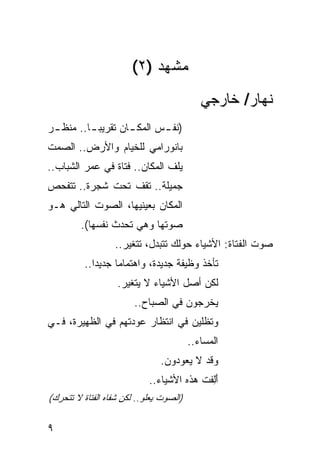 ‫ﻤﺸﻬﺩ )٢(‬
                                            ‫ﻨﻬﺎﺭ/ ﺨﺎﺭﺠﻲ‬
‫)ﻨﻔ ـﺱ ﺍﻟﻤﻜ ـﺎﻥ ﺘﻘﺭﻴﺒ ـﺎ.. ﻤﻨﻅ ـﺭ‬
 ‫ـ‬        ‫‪‬ـ‬        ‫ـ‬       ‫ـ‬
‫ﺒﺎﻨﻭﺭﺍﻤﻲ ﻟﻠﺨﻴﺎﻡ ﻭﺍﻷﺭﺽ.. ﺍﻟﺼﻤﺕ‬
‫ﻴﻠﻑ ﺍﻟﻤﻜﺎﻥ.. ﻓﺘﺎﺓ ﻓﻲ ﻋﻤﺭ ﺍﻟﺸﺒﺎﺏ..‬
‫ﺠﻤﻴﻠﺔ.. ﺘﻘﻑ ﺘﺤﺕ ﺸﺠﺭﺓ.. ﺘﺘﻔ ‪‬ﺹ‬
 ‫ﺤ‬
‫ﺍﻟﻤﻜﺎﻥ ﺒﻌﻴﻨﻴﻬﺎ، ﺍﻟﺼﻭﺕ ﺍﻟﺘﺎﻟﻲ ﻫـﻭ‬
         ‫ﺼﻭﺘﻬﺎ ﻭﻫﻲ ﹸﺤﺩﺙ ﻨﻔﺴﻬﺎ(.‬
                    ‫ﺘ‬
                  ‫ﺼﻭﺕ ﺍﻟﻔﺘﺎﺓ: ﺍﻷﺸﻴﺎﺀ ﺤﻭﻟﻙ ﺘﺘﺒ ‪‬ل، ﺘﺘﻐ ‪‬ﺭ..‬
                     ‫ﻴ‬       ‫ﺩ‬
          ‫ﺘﺄﺨﺫ ﻭﻅﻴﻔﺔ ﺠﺩﻴﺩﺓ، ﻭﺍﻫﺘﻤﺎ ‪‬ﺎ ﺠﺩﻴ ‪‬ﺍ..‬
             ‫ﺩ‬      ‫ﻤ‬
                   ‫ﻟﻜﻥ ﺃﺼل ﺍﻷﺸﻴﺎﺀ ﻻ ﻴﺘﻐ ‪‬ﺭ.‬
                     ‫ﻴ‬
                        ‫ﻴﺨﺭﺠﻭﻥ ﻓﻲ ﺍﻟﺼﺒﺎﺡ..‬
‫ﻭﺘﻅﻠﻴﻥ ﻓﻲ ﺍﻨﺘﻅﺎﺭ ﻋﻭﺩﺘﻬﻡ ﻓﻲ ﺍﻟﻅﻬﻴﺭﺓ، ﻓـﻲ‬
                                         ‫ﺍﻟﻤﺴﺎﺀ..‬
                               ‫ﻭﻗﺩ ﻻ ﻴﻌﻭﺩﻭﻥ.‬
                            ‫ﺃَِﻔﺕ ﻫﺫﻩ ﺍﻷﺸﻴﺎﺀ..‬
                                           ‫ﻟ‬
‫)ﺍﻟﺼﻭﺕ ﻴﻌﻠﻭ.. ﻟﻜﻥ ﺸﻔﺎﻩ ﺍﻟﻔﺘﺎﺓ ﻻ ﺘﺘﺤﺭﻙ(‬

‫٩‬
 