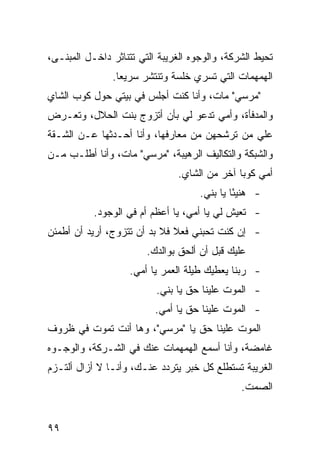 ‫ﺘﺤﻴﻁ ﺍﻟﺸﺭﻜﺔ، ﻭﺍﻟﻭﺠﻭﻩ ﺍﻟﻐﺭﻴﺒﺔ ﺍﻟﺘﻲ ﺘﺘﻨﺎﺜﺭ ﺩﺍﺨـل ﺍﻟﻤﺒﻨـﻰ،‬
               ‫ﺍﻟﻬﻤﻬﻤﺎﺕ ﺍﻟﺘﻲ ﺘﹶﺴﺭﻱ ﺨﻠﺴﺔ ﻭﺘﻨﺘﺸﺭ ﺴﺭﻴ ‪‬ﺎ.‬
                 ‫ﻌ‬
‫"ﻤﺭﺴﻲ" ﻤﺎﺕ، ﻭﺃﻨﺎ ﻜﻨﺕ ﺃﺠﻠﺱ ﻓﻲ ﺒﻴﺘﻲ ﺤﻭل ﻜﻭﺏ ﺍﻟﺸﺎﻱ‬
‫ﻭﺍﻟﻤﺩﻓﺄﺓ، ﻭﺃﻤﻲ ﺘﺩﻋﻭ ﻟﻲ ﺒﺄﻥ ﺃﺘﺯﻭﺝ ﺒﻨﺕ ﺍﻟﺤﻼل، ﻭﺘﻌـﺭﺽ‬
‫ﻋﻠﻲ ﻤﻥ ﺘﺭ ﹼﺤﻬﻥ ﻤﻥ ﻤﻌﺎﺭﻓﻬﺎ، ﻭﺃﻨﺎ ﺃﺤـﺩﺜﻬﺎ ﻋـﻥ ﺍﻟﺸـﻘﺔ‬
                                       ‫ﺸ‬       ‫‪‬‬
‫ﻭﺍﻟﺸﺒﻜﺔ ﻭﺍﻟﺘﻜﺎﻟﻴﻑ ﺍﻟﺭﻫﻴﺒﺔ، "ﻤﺭﺴﻲ" ﻤﺎﺕ، ﻭﺃﻨﺎ ﺃﻁﻠـﺏ ﻤـﻥ‬
                               ‫ﺃﻤﻲ ﻜﻭ ‪‬ﺎ ﺁﺨﺭ ﻤﻥ ﺍﻟﺸﺎﻱ.‬
                                              ‫ﺒ‬
                                     ‫- ﻫﻨﻴ ًﺎ ﻴﺎ ﺒﻨﻲ.‬
                                              ‫ﺌ‬
           ‫- ﺘﻌﻴﺵ ﻟﻲ ﻴﺎ ﺃﻤﻲ، ﻴﺎ ﺃﻋﻅﻡ ﺃﻡ ﻓﻲ ﺍﻟﻭﺠﻭﺩ.‬
‫- ﺇﻥ ﻜﻨﺕ ﺘﺤﺒﻨﻲ ﻓﻌﻼ ﻓﻼ ﺒﺩ ﺃﻥ ﺘﺘﺯﻭﺝ، ﺃﺭﻴﺩ ﺃﻥ ﺃﻁﻤﺌﻥ‬
                              ‫ﹰ‬
                        ‫ﻋﻠﻴﻙ ﻗﺒل ﺃﻥ ﺃﻟﺤﻕ ﺒﻭﺍﻟﺩﻙ.‬
                    ‫- ﺭﺒﻨﺎ ﻴﻌﻁﻴﻙ ﻁﻴﻠﺔ ﺍﻟﻌﻤﺭ ﻴﺎ ﺃﻤﻲ.‬
                          ‫- ﺍﻟﻤﻭﺕ ﻋﻠﻴﻨﺎ ﺤﻕ ﻴﺎ ﺒﻨﻲ.‬
                          ‫- ﺍﻟﻤﻭﺕ ﻋﻠﻴﻨﺎ ﺤﻕ ﻴﺎ ﺃﻤﻲ.‬
‫ﺍﻟﻤﻭﺕ ﻋﻠﻴﻨﺎ ﺤﻕ ﻴﺎ "ﻤﺭﺴﻲ"، ﻭﻫﺎ ﺃﻨﺕ ﺘﻤﻭﺕ ﻓﻲ ﻅﺭﻭﻑ‬
‫ﻏﺎﻤﻀﺔ، ﻭﺃﻨﺎ ﺃﺴﻤﻊ ﺍﻟﻬﻤﻬﻤﺎﺕ ﻋﻨﻙ ﻓﻲ ﺍﻟﺸـﺭﻜﺔ، ﻭﺍﻟﻭﺠـﻭﻩ‬
‫ﺍﻟﻐﺭﻴﺒﺔ ﺘﺴﺘﻁﻠﻊ ﻜل ﺨﺒﺭ ﻴﺘﺭﺩﺩ ﻋﻨـﻙ، ﻭﺃﻨـﺎ ﻻ ﺃﺯﺍل ﺃﻟﺘـﺯﻡ‬
                                               ‫ﺍﻟﺼﻤﺕ.‬


‫٩٩‬
 