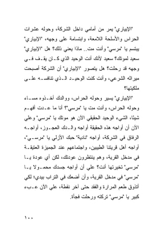 ‫"ﺍﻹﺒﻴﺎﺭﻱ" ﻴﻤﺭ ﻤﻥ ﺃﻤﺎﻤﻲ ﺩﺍﺨل ﺍﻟﺸﺭﻜﺔ، ﻭﺤﻭﻟﻪ ﻋﺸﺭﺍﺕ‬
‫ﺍﻟﺤﺭﺍﺱ ﻭﺍﻷﺴﻠﺤﺔ ﺍﻟﻼﻤﻌﺔ، ﻭﺍﺒﺘﺴﺎﻤﺔ ﻋﻠﻰ ﻭﺠﻬﻪ، "ﺍﻹﺒﻴﺎﺭﻱ"‬
‫ﻴﺒﺘﺴﻡ ﻴﺎ "ﻤﺭﺴﻲ" ﻭﺃﻨﺕ ﻤﺕ.. ﻤﺎﺫﺍ ﻴﻌﻨﻲ ﺫﻟﻙ؟ ﻫل "ﺍﻹﺒﻴﺎﺭﻱ"‬
‫ﺴﻌﻴﺩ ﻟﻤﻭﺘﻙ؟ ﺴﻌﻴﺩ ﻷﻨﻙ ﺃﻨﺕ ﺍﻟﻭﺤﻴﺩ ﺍﻟﺫﻱ ﻜـﺎﻥ ﻴﻘـﻑ ﻓـﻲ‬
‫ﻭﺠﻬﻪ ﻗﺩ ﺭﺤﻠﺕ؟ ﻫل ﻴﺘﺼ ‪‬ﺭ "ﺍﻹﺒﻴﺎﺭﻱ" ﺃﻥ ﺍﻟﺸﺭﻜﺔ ﺃﺼﺒﺤﺕ‬
                           ‫ﻭ‬
‫ﻤﻴﺭﺍﺜﻪ ﺍﻟﺸﺭﻋﻲ، ﻭﺃﻨﺕ ﻜﻨﺕ ﺍﻟﻭﺤﻴـﺩ ﺍﻟـﺫﻱ ﺘﻨﺎﻓﺴـﻪ ﻋﻠـﻰ‬
                                                ‫ﻤﻠﻜﻴﺘﻬﺎ؟‬
‫"ﺍﻹﺒﻴﺎﺭﻱ" ﻴﺴﻴﺭ ﻭﺤﻭﻟﻪ ﺍﻟﺤﺭﺍﺱ، ﻭﻭﺍﻟﺩﻙ ﺃﺨـﺫﻭﻩ ﻤﺴـﺎﺀ‬
‫ﻭﺤﻭﻟﻪ ﺍﻟﺤﺭﺍﺱ، ﻭﺃﻨﺕ ﻤﺕ ﻴﺎ "ﻤﺭﺴﻲ"؟ ﺃﻨﺎ ﻤﺎ ﻋـﺩﺕ ﺃﻓﻬـﻡ‬
‫ﺸﻴ ًﺎ، ﺍﻟﺸﻲﺀ ﺍﻟﻭﺤﻴﺩ ﺍﻟﺤﻘﻴﻘﻲ ﺍﻵﻥ ﻫﻭ ﻤﻭﺘﻙ ﻴﺎ "ﻤﺭﺴﻲ" ﻭﻋﻠﻲ‬
‫‪‬‬                                                 ‫ﺌ‬
‫ﺍﻵﻥ ﺃﻥ ﺃﻭﺍﺠﻪ ﻫﺫﻩ ﺍﻟﺤﻘﻴﻘﺔ ﺃﻭﺍﺠﻪ ﻭﺍﻟـﺩﻙ ﺍﻟﻌﺠـﻭﺯ، ﺃﻭﺍﺠـﻪ‬
‫ﺍﻟﺭﻓﺎﻕ ﻓﻲ ﺍﻟﺸﺭﻜﺔ، ﺃﻭﺍﺠﻪ "ﻨﺎﺩﻴﺔ" ﺤﺒﻙ ﺍﻷﺯﻟﻲ ﻴﺎ "ﻤﺭﺴـﻲ"،‬
‫ﺃﻭﺍﺠﻪ ﺃﻫل ﻗﺭﻴﺘﻨﺎ ﺍﻟﻁﻴﺒﻴﻥ، ﻭﺍﺠﺘﻤﺎﻋﻬﻡ ﻋﻨﺩ ﺍﻟﺠﻤﻴﺯﺓ ﺍﻟﻌﺘﻴﻘـﺔ‬
‫ﻓﻲ ﻤﺩﺨل ﺍﻟﻘﺭﻴﺔ، ﻭﻫﻡ ﻴﻨﺘﻅﺭﻭﻥ ﻋﻭﺩﺘﻙ، ﻟﻜﻥ ﺃﻱ ﻋﻭﺩﺓ ﻴـﺎ‬
‫"ﻤﺭﺴﻲ" ﺘﺨﻴﺭﺘﻬﺎ ﺃﻨﺕ؟ ﻋﻠﻲ ﺃﻥ ﺃﻭﺍﺠﻪ ﺠﺴﺩﻙ ﻤﺤﻤـﻭﻻ ﻴـﺎ‬
    ‫ﹰ‬                    ‫‪‬‬
‫"ﻤﺭﺴﻲ" ﻓﻲ ﻤﺩﺨل ﺍﻟﻘﺭﻴﺔ، ﻭﺃﻥ ﺃﻀﻌﻙ ﻓﻲ ﺍﻟﺘﺭﺍﺏ ﺒﻴﺩﻱ؛ ﻟﻜﻲ‬
‫ﺃﺘﺫ ‪‬ﻕ ﻁﻌﻡ ﺍﻟﻤﺭﺍﺭﺓ ﻭﺍﻟﻔﻘﺩ ﺤﺘﻰ ﺁﺨﺭ ﻨﻘﻁﺔ، ﻋﻠﻲ ﺍﻵﻥ ﻋـﺏﺀ‬
         ‫‪‬‬                                     ‫ﻭ‬
                      ‫ﻜﺒﻴﺭ ﻴﺎ "ﻤﺭﺴﻲ" ﺘﺭﻜﺘﻪ ﻭﺭﺤﻠﺕ ﻓﺠﺄﺓ.‬


‫٠٠١‬
 