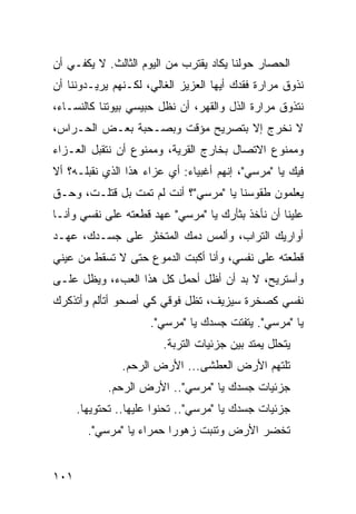 ‫ﺍﻟﺤﺼﺎﺭ ﺤﻭﻟﻨﺎ ﻴﻜﺎﺩ ﻴﻘﺘﺭﺏ ﻤﻥ ﺍﻟﻴﻭﻡ ﺍﻟﺜﺎﻟﺙ. ﻻ ﻴﻜﻔـﻲ ﺃﻥ‬
‫ﻨﺫﻭﻕ ﻤﺭﺍﺭﺓ ﻓﻘﺩﻙ ﺃﻴﻬﺎ ﺍﻟﻌﺯﻴﺯ ﺍﻟﻐﺎﻟﻲ، ﻟﻜـﻨﻬﻡ ﻴﺭﻴـﺩﻭﻨﻨﺎ ﺃﻥ‬
‫ﻨﺘﺫﻭﻕ ﻤﺭﺍﺭﺓ ﺍﻟﺫل ﻭﺍﻟﻘﻬﺭ، ﺃﻥ ﻨﻅل ﺤﺒﻴﺴﻲ ﺒﻴﻭﺘﻨﺎ ﻜﺎﻟﻨﺴـﺎﺀ،‬
‫ﻻ ﻨﺨﺭﺝ ﺇﻻ ﺒﺘﺼﺭﻴﺢ ﻤﺅﻗﺕ ﻭﺒﺼـﺤﺒﺔ ﺒﻌـﺽ ﺍﻟﺤـﺭﺍﺱ،‬
‫ﻭﻤﻤﻨﻭﻉ ﺍﻻﺘﺼﺎل ﺒﺨﺎﺭﺝ ﺍﻟﻘﺭﻴﺔ، ﻭﻤﻤﻨﻭﻉ ﺃﻥ ﻨﺘﻘ ‪‬ل ﺍﻟﻌـﺯﺍﺀ‬
         ‫ﺒ‬
‫ﻓﻴﻙ ﻴﺎ "ﻤﺭﺴﻲ"، ﺇﻨﻬﻡ ﺃﻏﺒﻴﺎﺀ: ﺃﻱ ﻋﺯﺍﺀ ﻫﺫﺍ ﺍﻟﺫﻱ ﻨﻘﺒﻠـﻪ؟ ﺃﻻ‬
‫ﻴﻌﻠﻤﻭﻥ ﻁﻘﻭﺴﻨﺎ ﻴﺎ "ﻤﺭﺴﻲ"؟ ﺃﻨﺕ ﻟﻡ ﺘﻤﺕ ﺒل ﹸﺘﻠـﺕ، ﻭﺤـﻕ‬
          ‫ﻗ‬
‫ﻋﻠﻴﻨﺎ ﺃﻥ ﻨﺄﺨﺫ ﺒﺜﺄﺭﻙ ﻴﺎ "ﻤﺭﺴﻲ" ﻋﻬﺩ ﻗﻁﻌﺘﻪ ﻋﻠﻰ ﻨﻔﺴﻲ ﻭﺃﻨـﺎ‬
‫ﺃﻭﺍﺭﻴﻙ ﺍﻟﺘﺭﺍﺏ، ﻭﺃﻟﻤﺱ ﺩﻤﻙ ﺍﻟﻤﺘﺨﺜﺭ ﻋﻠﻰ ﺠﺴـﺩﻙ، ﻋﻬـﺩ‬
‫ﻗﻁﻌﺘﻪ ﻋﻠﻰ ﻨﻔﺴﻲ، ﻭﺃﻨﺎ ﺃﻜﺒﺕ ﺍﻟﺩﻤﻭﻉ ﺤﺘﻰ ﻻ ﺘﺴﻘﻁ ﻤﻥ ﻋﻴﻨﻲ‬
‫ﻭﺃﺴﺘﺭﻴﺢ، ﻻ ﺒﺩ ﺃﻥ ﺃﻅل ﺃﺤﻤل ﻜل ﻫﺫﺍ ﺍﻟﻌﺏﺀ، ﻭﻴﻅل ﻋﻠـﻰ‬
‫ﻨﻔﺴﻲ ﻜﺼﺨﺭﺓ ﺴﻴﺯﻴﻑ، ﺘﻅل ﻓﻭﻗﻲ ﻜﻲ ﺃﺼﺤﻭ ﺃﺘﺄﻟﻡ ﻭﺃﺘﺫﻜﺭﻙ‬
                     ‫ﻴﺎ "ﻤﺭﺴﻲ". ﻴﺘﻔﺘﺕ ﺠﺴﺩﻙ ﻴﺎ "ﻤﺭﺴﻲ".‬
                        ‫ﻴﺘﺤﻠل ﻴﻤﺘﺩ ﺒﻴﻥ ﺠﺯﺌﻴﺎﺕ ﺍﻟﺘﺭﺒﺔ.‬
               ‫ﺘﻠﺘﻬﻡ ﺍﻷﺭﺽ ﺍﻟﻌﻁﺸﻰ... ﺍﻷﺭﺽ ﺍﻟﺭﺤﻡ.‬
            ‫ﺠﺯﺌﻴﺎﺕ ﺠﺴﺩﻙ ﻴﺎ "ﻤﺭﺴﻲ".. ﺍﻷﺭﺽ ﺍﻟﺭﺤﻡ.‬
      ‫ﺠﺯﺌﻴﺎﺕ ﺠﺴﺩﻙ ﻴﺎ "ﻤﺭﺴﻲ".. ﺘﺤﻨﻭﺍ ﻋﻠﻴﻬﺎ.. ﺘﺤﺘﻭﻴﻬﺎ.‬
        ‫ﺘﺨﻀﺭ ﺍﻷﺭﺽ ﻭﺘﻨﺒﺕ ﺯﻫﻭ ‪‬ﺍ ﺤﻤﺭﺍﺀ ﻴﺎ "ﻤﺭﺴﻲ".‬
                          ‫ﺭ‬


‫١٠١‬
 