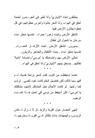 ‫ﻴﻨﻁﻠﻘﻭﻥ ﺘﺠﺎﻩ "ﺍﻹﺒﻴﺎﺭﻱ" ﻭﺃﻨﺎ ﺃﻁﻴﺭ ﻓﻲ ﺍﻟﺠﻭ، ﺒﺩﻭﻥ ﺃﺠﻨﺤﺔ‬
‫ﺃﺤﻠﻕ ﻓﻲ ﺍﻟﻬﻭﺍﺀ، ﻭﺃﻨﺎ ﺃﺸﻌﺭ ﺒﻨﺸﻭﺓ ﻭﺃﺤﺭﺱ ﺨﻁﻭﺍﺘﻬﻡ، ﻓﻲ ﻜل‬
                                ‫ﺨﻁﻭﺓ ﻴﻁﺄﻭﻥ ﺍﻷﺭﺽ ﻓﻴﻬﺎ.‬
‫ﺘﺘﺸﻘﻕ ﺍﻷﺭﺽ ﻭﺘﻨﺒﺕ ﺯﻫﻭ ‪‬ﺍ ﺤﻤﺭﺍﺀ.. ﻨﻠﻤﺴﻬﺎ ﺘﻤﻁﺭ ﺩﻤﺎﺀ‬
                          ‫ﺭ‬
                             ‫ﺴﺭﻋﺎﻥ ﻤﺎ ﺘﺘﺤﻭل ﺇﻟﻰ ﺃﻁﻔﺎل..‬
‫ﻴﺴﻴﺭﻭﻥ.. ﺘﺘﺸﻘﻕ ﺍﻷﺭﺽ.. ﺘﻨﺒﺕ ﺍﻷﺯﻫـﺎﺭ ﺍﻟﺤﻤـﺭﺍﺀ..‬
      ‫ﻨﻠﻤﺴﻬﺎ ﺘﻤﻁﺭ ﺩﻤﺎﺀ.. ﻴﻨﺒﺕ ﺍﻷﻁﻔﺎل ﻭﺍﻟﺨﻨﺎﺠﺭ ﻭﺍﻟﺯﻴﺘﻭﻥ..‬
‫ﺘﻤﺘﻠﺊ ﺍﻷﺭﺽ ﺒﻬﻡ ﻭﺍﺒﺘﺴﺎﻤﺘﻙ ﻴﺎ "ﻤﺭﺴﻲ" ﻭﺍﺒﺘﺴﺎﻤﺔ "ﻨﺎﺩﻴﺔ"‬
      ‫ﺘﻅﻠﻠﻬﻡ.. ﻴﻨﺴﺤﻕ ﺒﻴﻨﻬﻡ "ﺍﻹﺒﻴﺎﺭﻱ" ﻭﺃﻨﺎ ﺃﺤﻠﻕ ﻓﻲ ﺍﻟﻬﻭﺍﺀ..‬
                         ‫***‬
‫ﻋﻨﺩﻤﺎ ﺍﺴﺘﻴﻘﻅﺕ ﻤﻥ ﺍﻟﻨﻭﻡ، ﻜﻨﺕ ﺃﺸﻌﺭ ﺒﺭﺍﺤﺔ ﻨﻔﺴﻴﺔ، ﻟـﻡ‬
‫ﺃﻓﻬﻡ ﺴﺒ ‪‬ﺎ ﻟﺫﻟﻙ، ﻟﻜﻥ ﺘﻔﺎﺼﻴل ﺍﻟﺤﻠﻡ ﻜﺎﻨﺕ ﺘﻌﻭﺩ ﻟﻨﻔﺴﻲ.. ﺘﺭﺘﺴﻡ‬
                                                ‫ﺒ‬
‫ﻜﻤﺎ ﺭﺃﻴﺘﻬﺎ.. ﻟﻭ ﻜﺎﻨﺕ ﺍﻷﺤﻼﻡ ﺘﺤل ﺍﻟﻤﺸﺎﻜل ﻻﻨﺘﻬﺕ ﻤﺸﻜﻠﺘﻙ‬
‫ﻴﺎ "ﻤﺭﺴﻲ"، ﻟﻜﻥ ﺃﺴﺘﻴﻘﻅ ﻤﻥ ﻨﻭﻤﻲ ﻜﻲ ﺃﺤﻤل ﻫـﺫﺍ ﺍﻟﻌـﺏﺀ‬
                                                  ‫ﺍﻟﺭﻫﻴﺏ.‬
                         ‫***‬
‫ﺍﻨﺘﻬﻰ ﺍﻟﺤﺼﺎﺭ ﺤﻭل ﺍﻟﻘﺭﻴﺔ ﻭﺍﻟﺭﺠـﺎل ﻻ ﺘـﺯﺍل ﺘـﻨﻜﺱ‬
‫ﺍﻟﺭﺅﻭﺱ، ﻭﺍﻟﻬﻤﻬﻤﺎﺕ ﺒﺩﺃﺕ ﺘﺘﻜﺎﺜﺭ ﻓـﻲ ﺍﻟﻘﺭﻴـﺔ ﻭﺨﺎﺭﺠﻬـﺎ،‬


‫٣٠١‬
 