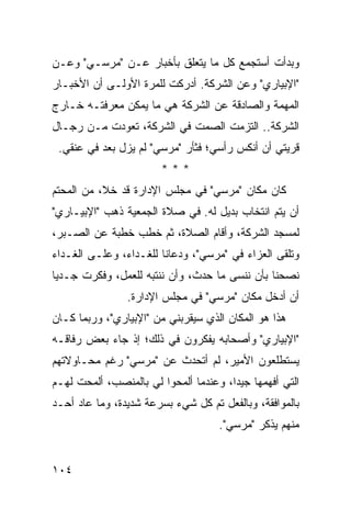 ‫ﻭﺒﺩﺃﺕ ﺃﺴﺘﺠﻤﻊ ﻜل ﻤﺎ ﻴﺘﻌﻠﻕ ﺒﺄﺨﺒﺎﺭ ﻋـﻥ "ﻤﺭﺴـﻲ" ﻭﻋـﻥ‬
‫"ﺍﻹﺒﻴﺎﺭﻱ" ﻭﻋﻥ ﺍﻟﺸﺭﻜﺔ. ﺃﺩﺭﻜﺕ ﻟﻠﻤﺭﺓ ﺍﻷﻭﻟـﻰ ﺃﻥ ﺍﻷﺨﺒـﺎﺭ‬
‫ﺍﻟﻤﻬﻤﺔ ﻭﺍﻟﺼﺎﺩﻗﺔ ﻋﻥ ﺍﻟﺸﺭﻜﺔ ﻫﻲ ﻤﺎ ﻴﻤﻜﻥ ﻤﻌﺭﻓﺘـﻪ ﺨـﺎﺭﺝ‬
‫ﺍﻟﺸﺭﻜﺔ.. ﺍﻟﺘﺯﻤﺕ ﺍﻟﺼﻤﺕ ﻓﻲ ﺍﻟﺸﺭﻜﺔ، ﺘﻌﻭﺩﺕ ﻤـﻥ ﺭﺠـﺎل‬
 ‫ﻗﺭﻴﺘﻲ ﺃﻥ ﺃﻨﻜﺱ ﺭﺃﺴﻲ؛ ﻓﺜﺄﺭ "ﻤﺭﺴﻲ" ﻟﻡ ﻴﺯل ﺒﻌﺩ ﻓﻲ ﻋﻨﻘﻲ.‬
                        ‫***‬
‫ﻜﺎﻥ ﻤﻜﺎﻥ "ﻤﺭﺴﻲ" ﻓﻲ ﻤﺠﻠﺱ ﺍﻹﺩﺍﺭﺓ ﻗﺩ ﺨﻼ، ﻤﻥ ﺍﻟﻤﺤﺘﻡ‬
‫ﺃﻥ ﻴﺘﻡ ﺍﻨﺘﺨﺎﺏ ﺒﺩﻴل ﻟﻪ. ﻓﻲ ﺼﻼﺓ ﺍﻟﺠﻤﻌﻴﺔ ﺫﻫﺏ "ﺍﻹﺒﻴـﺎﺭﻱ"‬
‫ﻟﻤﺴﺠﺩ ﺍﻟﺸﺭﻜﺔ، ﻭﺃﻗﺎﻡ ﺍﻟﺼﻼﺓ، ﺜﻡ ﺨﻁﺏ ﺨﻁﺒﺔ ﻋﻥ ﺍﻟﺼـﺒﺭ،‬
‫ﻭﺘﻠﻘﻰ ﺍﻟﻌﺯﺍﺀ ﻓﻲ "ﻤﺭﺴﻲ"، ﻭﺩﻋﺎﻨﺎ ﻟﻠﻐـﺩﺍﺀ، ﻭﻋﻠـﻰ ﺍﻟﻐـﺩﺍﺀ‬
‫ﻨﺼﺤﻨﺎ ﺒﺄﻥ ﻨﻨﺴﻰ ﻤﺎ ﺤﺩﺙ، ﻭﺃﻥ ﻨﻨﺘﺒﻪ ﻟﻠﻌﻤل، ﻭﻓﻜﺭﺕ ﺠـﺩ ‪‬ﺎ‬
 ‫ﻴ‬
                ‫ﺃﻥ ﺃﺩﺨل ﻤﻜﺎﻥ "ﻤﺭﺴﻲ" ﻓﻲ ﻤﺠﻠﺱ ﺍﻹﺩﺍﺭﺓ.‬
‫ﻫﺫﺍ ﻫﻭ ﺍﻟﻤﻜﺎﻥ ﺍﻟﺫﻱ ﺴﻴﻘﺭﺒﻨﻲ ﻤﻥ "ﺍﻹﺒﻴﺎﺭﻱ"، ﻭﺭﺒﻤﺎ ﻜـﺎﻥ‬
‫"ﺍﻹﺒﻴﺎﺭﻱ" ﻭﺃﺼﺤﺎﺒﻪ ﻴﻔﻜﺭﻭﻥ ﻓﻲ ﺫﻟﻙ؛ ﺇﺫ ﺠﺎﺀ ﺒﻌﺽ ﺭﻓﺎﻗـﻪ‬
‫ﻴﺴﺘﻁﻠﻌﻭﻥ ﺍﻷﻤﻴﺭ، ﻟﻡ ﺃﺘﺤﺩﺙ ﻋﻥ "ﻤﺭﺴﻲ" ﺭﻏﻡ ﻤﺤـﺎﻭﻻﺘﻬﻡ‬
‫ﺍﻟﺘﻲ ﺃﻓﻬﻤﻬﺎ ﺠﻴ ‪‬ﺍ، ﻭﻋﻨﺩﻤﺎ ﺃﻟﻤﺤﻭﺍ ﻟﻲ ﺒﺎﻟﻤﻨﺼﺏ، ﺃﻟﻤﺤﺕ ﻟﻬـﻡ‬
                                       ‫ﺩ‬
‫ﺒﺎﻟﻤﻭﺍﻓﻘﺔ، ﻭﺒﺎﻟﻔﻌل ﺘﻡ ﻜل ﺸﻲﺀ ﺒﺴﺭﻋﺔ ﺸﺩﻴﺩﺓ، ﻭﻤﺎ ﻋﺎﺩ ﺃﺤـﺩ‬
                                     ‫ﻤﻨﻬﻡ ﻴﺫﻜﺭ "ﻤﺭﺴﻲ".‬


‫٤٠١‬
 