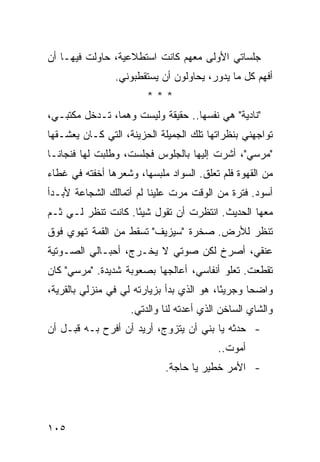 ‫ﺠﻠﺴﺎﺘﻲ ﺍﻷﻭﻟﻰ ﻤﻌﻬﻡ ﻜﺎﻨﺕ ﺍﺴﺘﻁﻼﻋﻴﺔ، ﺤﺎﻭﻟﺕ ﻓﻴﻬـﺎ ﺃﻥ‬
                ‫ﺃﻓﻬﻡ ﻜل ﻤﺎ ﻴﺩﻭﺭ، ﻴﺤﺎﻭﻟﻭﻥ ﺃﻥ ﻴﺴﺘﻘﻁﺒﻭﻨﻲ.‬
                        ‫***‬
‫"ﻨﺎﺩﻴﺔ" ﻫﻲ ﻨﻔﺴﻬﺎ.. ﺤﻘﻴﻘﺔ ﻭﻟﻴﺴﺕ ﻭﻫ ‪‬ﺎ، ﺘـﺩﺨل ﻤﻜﺘﺒـﻲ،‬
                ‫ﻤ‬
‫ﺘﻭﺍﺠﻬﻨﻲ ﺒﻨﻅﺭﺍﺘﻬﺎ ﺘﻠﻙ ﺍﻟﺠﻤﻴﻠﺔ ﺍﻟﺤﺯﻴﻨﺔ، ﺍﻟﺘﻲ ﻜـﺎﻥ ﻴﻌﺸـﻘﻬﺎ‬
‫"ﻤﺭﺴﻲ"، ﺃﺸﺭﺕ ﺇﻟﻴﻬﺎ ﺒﺎﻟﺠﻠﻭﺱ ﻓﺠﻠﺴﺕ، ﻭﻁﻠﺒﺕ ﻟﻬﺎ ﻓﻨﺠﺎ ﹰـﺎ‬
  ‫ﻨ‬
‫ﻤﻥ ﺍﻟﻘﻬﻭﺓ ﻓﻠﻡ ﺘﻌﻠﻕ. ﺍﻟﺴﻭﺍﺩ ﻤﻠﺒﺴﻬﺎ، ﻭﺸﻌﺭﻫﺎ ﺃﺨﻔﺘﻪ ﻓﻲ ﻏﻁﺎﺀ‬
‫ﺃﺴﻭﺩ. ﻓﺘﺭﺓ ﻤﻥ ﺍﻟﻭﻗﺕ ﻤﺭﺕ ﻋﻠﻴﻨﺎ ﻟﻡ ﺃﺘﻤﺎﻟﻙ ﺍﻟﺸﺠﺎﻋﺔ ﻷﺒـﺩﺃ‬
‫ﻤﻌﻬﺎ ﺍﻟﺤﺩﻴﺙ. ﺍﻨﺘﻅﺭﺕ ﺃﻥ ﺘﻘﻭل ﺸﻴ ًﺎ. ﻜﺎﻨﺕ ﺘﻨﻅﺭ ﻟـﻲ ﺜـﻡ‬
                    ‫ﺌ‬
‫ﺘﻨﻅﺭ ﻟﻸﺭﺽ. ﺼﺨﺭﺓ "ﺴﻴﺯﻴﻑ" ﺘﺴﻘﻁ ﻤﻥ ﺍﻟﻘﻤﺔ ﺘﻬﻭﻱ ﻓﻭﻕ‬
‫ﻋﻨﻘﻲ، ﺃﺼﺭﺥ ﻟﻜﻥ ﺼﻭﺘﻲ ﻻ ﻴﺨـﺭﺝ، ﺃﺤﺒـﺎﻟﻲ ﺍﻟﺼـﻭﺘﻴﺔ‬
‫ﺘﻘﻁﻌﺕ. ﺘﻌﻠﻭ ﺃﻨﻔﺎﺴﻲ، ﺃﻋﺎﻟﺠﻬﺎ ﺒﺼﻌﻭﺒﺔ ﺸﺩﻴﺩﺓ. "ﻤﺭﺴﻲ" ﻜﺎﻥ‬
‫ﻭﺍﻀ ‪‬ﺎ ﻭﺠﺭﻴ ًﺎ، ﻫﻭ ﺍﻟﺫﻱ ﺒﺩﺃ ﺒﺯﻴﺎﺭﺘﻪ ﻟﻲ ﻓﻲ ﻤﻨﺯﻟﻲ ﺒﺎﻟﻘﺭﻴﺔ،‬
                                           ‫ﺌ‬       ‫ﺤ‬
                    ‫ﻭﺍﻟﺸﺎﻱ ﺍﻟﺴﺎﺨﻥ ﺍﻟﺫﻱ ﺃﻋﺩﺘﻪ ﻟﻨﺎ ﻭﺍﻟﺩﺘﻲ.‬
‫- ﺤﺩﺜﻪ ﻴﺎ ﺒﻨﻲ ﺃﻥ ﻴﺘﺯﻭﺝ، ﺃﺭﻴﺩ ﺃﻥ ﺃﻓﺭﺡ ﺒـﻪ ﻗﺒـل ﺃﻥ‬
                                          ‫ﺃﻤﻭﺕ..‬
                             ‫- ﺍﻷﻤﺭ ﺨﻁﻴﺭ ﻴﺎ ﺤﺎﺠﺔ.‬




‫٥٠١‬
 