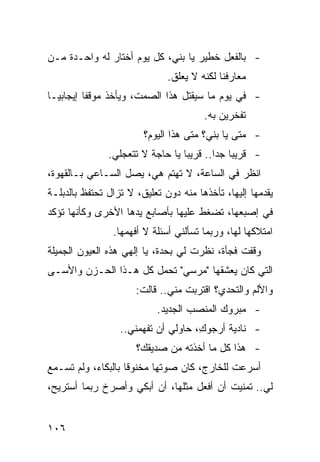 ‫- ﺒﺎﻟﻔﻌل ﺨﻁﻴﺭ ﻴﺎ ﺒﻨﻲ، ﻜل ﻴﻭﻡ ﺃﺨﺘﺎﺭ ﻟﻪ ﻭﺍﺤـﺩﺓ ﻤـﻥ‬
                              ‫ﻤﻌﺎﺭﻓﻨﺎ ﻟﻜﻨﻪ ﻻ ﻴﻌﻠﻕ.‬
‫- ﻓﻲ ﻴﻭﻡ ﻤﺎ ﺴﻴﻘﺘل ﻫﺫﺍ ﺍﻟﺼﻤﺕ، ﻭﻴﺄﺨﺫ ﻤﻭﻗ ﹰﺎ ﺇﻴﺠﺎﺒ ‪‬ـﺎ‬
  ‫ﻴ‬        ‫ﻔ‬
                                        ‫ﺘﻔﺨﺭﻴﻥ ﺒﻪ.‬
                        ‫- ﻤﺘﻰ ﻴﺎ ﺒﻨﻲ؟ ﻤﺘﻰ ﻫﺫﺍ ﺍﻟﻴﻭﻡ؟‬
               ‫- ﻗﺭﻴ ‪‬ﺎ ﺠ ‪‬ﺍ.. ﻗﺭﻴ ‪‬ﺎ ﻴﺎ ﺤﺎﺠﺔ ﻻ ﺘﺘﻌﺠﻠﻲ.‬
                                  ‫ﺒ‬        ‫ﺒ ﺩ‬
‫ﺍﻨﻅﺭ ﻓﻲ ﺍﻟﺴﺎﻋﺔ، ﻻ ﺘﻬﺘﻡ ﻫﻲ، ﻴﺼل ﺍﻟﺴـﺎﻋﻲ ﺒـﺎﻟﻘﻬﻭﺓ،‬
‫ﻴﻘﺩﻤﻬﺎ ﺇﻟﻴﻬﺎ، ﺘﺄﺨﺫﻫﺎ ﻤﻨﻪ ﺩﻭﻥ ﺘﻌﻠﻴﻕ، ﻻ ﺘﺯﺍل ﺘﺤﺘﻔﻅ ﺒﺎﻟﺩﺒﻠـﺔ‬
‫ﻓﻲ ﺇﺼﺒﻌﻬﺎ، ﺘﻀﻐﻁ ﻋﻠﻴﻬﺎ ﺒﺄﺼﺎﺒﻊ ﻴﺩﻫﺎ ﺍﻷﺨﺭﻯ ﻭﻜﺄﻨﻬﺎ ﺘﺅﻜﺩ‬
                ‫ﺍﻤﺘﻼﻜﻬﺎ ﻟﻬﺎ، ﻭﺭﺒﻤﺎ ﺘﺴﺄﻟﻨﻲ ﺃﺴﺌﻠﺔ ﻻ ﺃﻓﻬﻤﻬﺎ.‬
‫ﻭﻗﻔﺕ ﻓﺠﺄﺓ، ﻨﻅﺭﺕ ﻟﻲ ﺒﺤﺩﺓ، ﻴﺎ ﺇﻟﻬﻲ ﻫﺫﻩ ﺍﻟﻌﻴﻭﻥ ﺍﻟﺠﻤﻴﻠﺔ‬
‫ﺍﻟﺘﻲ ﻜﺎﻥ ﻴﻌﺸﻘﻬﺎ "ﻤﺭﺴﻲ" ﺘﺤﻤل ﻜل ﻫـﺫﺍ ﺍﻟﺤـﺯﻥ ﻭﺍﻷﺴـﻰ‬
                      ‫ﻭﺍﻷﻟﻡ ﻭﺍﻟﺘﺤﺩﻱ؟ ﺍﻗﺘﺭﺒﺕ ﻤﻨﻲ.. ﻗﺎﻟﺕ:‬
                           ‫- ﻤﺒﺭﻭﻙ ﺍﻟﻤﻨﺼﺏ ﺍﻟﺠﺩﻴﺩ.‬
                  ‫- ﻨﺎﺩﻴﺔ ﺃﺭﺠﻭ ِ، ﺤﺎﻭﻟﻲ ﺃﻥ ﺘﻔﻬﻤﻨﻲ..‬
                                     ‫ﻙ‬
                      ‫- ﻫﺫﺍ ﻜل ﻤﺎ ﺃﺨﺫﺘﻪ ﻤﻥ ﺼﺩﻴﻘﻙ؟‬
‫ﺃﺴﺭﻋﺕ ﻟﻠﺨﺎﺭﺝ، ﻜﺎﻥ ﺼﻭﺘﻬﺎ ﻤﺨﻨﻭ ﹰﺎ ﺒﺎﻟﺒﻜﺎﺀ، ﻭﻟﻡ ﺘﺴـﻤﻊ‬
                    ‫ﻗ‬
‫ﻟﻲ.. ﺘﻤﻨﻴﺕ ﺃﻥ ﺃﻓﻌل ﻤﺜﻠﻬﺎ، ﺃﻥ ﺃﺒﻜﻲ ﻭﺃﺼﺭﺥ ﺭﺒﻤﺎ ﺃﺴﺘﺭﻴﺢ،‬


‫٦٠١‬
 