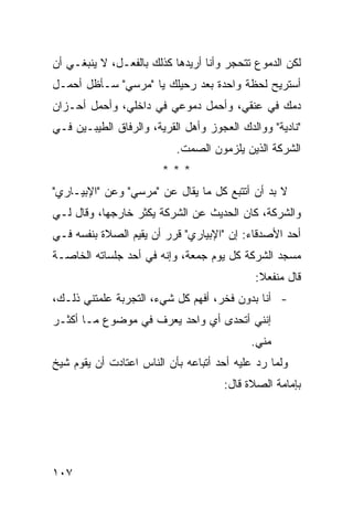 ‫ﻟﻜﻥ ﺍﻟﺩﻤﻭﻉ ﺘﺘﺤﺠﺭ ﻭﺃﻨﺎ ﺃﺭﻴﺩﻫﺎ ﻜﺫﻟﻙ ﺒﺎﻟﻔﻌـل، ﻻ ﻴﻨﺒﻐـﻲ ﺃﻥ‬
‫ﺃﺴﺘﺭﻴﺢ ﻟﺤﻅﺔ ﻭﺍﺤﺩﺓ ﺒﻌﺩ ﺭﺤﻴﻠﻙ ﻴﺎ "ﻤﺭﺴﻲ" ﺴـﺄﻅل ﺃﺤﻤـل‬
‫ﺩﻤﻙ ﻓﻲ ﻋﻨﻘﻲ، ﻭﺃﺤﻤل ﺩﻤﻭﻋﻲ ﻓﻲ ﺩﺍﺨﻠﻲ، ﻭﺃﺤﻤل ﺃﺤـﺯﺍﻥ‬
‫"ﻨﺎﺩﻴﺔ" ﻭﻭﺍﻟﺩﻙ ﺍﻟﻌﺠﻭﺯ ﻭﺃﻫل ﺍﻟﻘﺭﻴﺔ، ﻭﺍﻟﺭﻓﺎﻕ ﺍﻟﻁﻴﺒـﻴﻥ ﻓـﻲ‬
                           ‫ﺍﻟﺸﺭﻜﺔ ﺍﻟﺫﻴﻥ ﻴﻠﺯﻤﻭﻥ ﺍﻟﺼﻤﺕ.‬
                        ‫***‬
‫ﻻ ﺒﺩ ﺃﻥ ﺃﺘﺘﺒﻊ ﻜل ﻤﺎ ﻴﻘﺎل ﻋﻥ "ﻤﺭﺴﻲ" ﻭﻋﻥ "ﺍﻹﺒﻴـﺎﺭﻱ"‬
‫ﻭﺍﻟﺸﺭﻜﺔ، ﻜﺎﻥ ﺍﻟﺤﺩﻴﺙ ﻋﻥ ﺍﻟﺸﺭﻜﺔ ﻴﻜﺜﺭ ﺨﺎﺭﺠﻬﺎ، ﻭﻗﺎل ﻟـﻲ‬
‫ﺃﺤﺩ ﺍﻷﺼﺩﻗﺎﺀ: ﺇﻥ "ﺍﻹﺒﻴﺎﺭﻱ" ﻗﺭﺭ ﺃﻥ ﻴﻘﻴﻡ ﺍﻟﺼﻼﺓ ﺒﻨﻔﺴﻪ ﻓـﻲ‬
‫ﻤﺴﺠﺩ ﺍﻟﺸﺭﻜﺔ ﻜل ﻴﻭﻡ ﺠﻤﻌﺔ، ﻭﺇﻨﻪ ﻓﻲ ﺃﺤﺩ ﺠﻠﺴﺎﺘﻪ ﺍﻟﺨﺎﺼـﺔ‬
                                            ‫ﻗﺎل ﻤﻨﻔﻌﻼ:‬
                                             ‫ﹰ‬
‫- ﺃﻨﺎ ﺒﺩﻭﻥ ﻓﺨﺭ، ﺃﻓﻬﻡ ﻜل ﺸﻲﺀ، ﺍﻟﺘﺠﺭﺒﺔ ﻋﻠﻤﺘﻨﻲ ﺫﻟـﻙ،‬
‫ﺇﻨﻨﻲ ﺃﺘﺤﺩﻯ ﺃﻱ ﻭﺍﺤﺩ ﻴﻌﺭﻑ ﻓﻲ ﻤﻭﻀﻭﻉ ﻤـﺎ ﺃﻜﺜـﺭ‬
                                            ‫ﻤﻨﻲ.‬
‫ﻭﻟﻤﺎ ﺭﺩ ﻋﻠﻴﻪ ﺃﺤﺩ ﺃﺘﺒﺎﻋﻪ ﺒﺄﻥ ﺍﻟﻨﺎﺱ ﺍﻋﺘﺎﺩﺕ ﺃﻥ ﻴﻘﻭﻡ ﺸﻴﺦ‬
                                     ‫ﺒﺈﻤﺎﻤﺔ ﺍﻟﺼﻼﺓ ﻗﺎل:‬




‫٧٠١‬
 