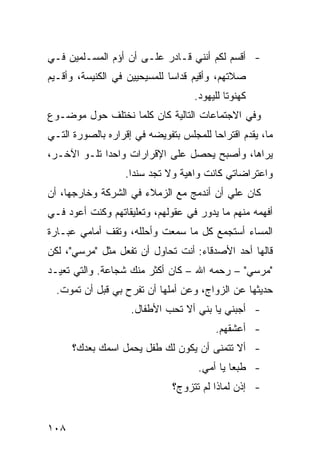 ‫- ﺃﻗﺴﻡ ﻟﻜﻡ ﺃﻨﻨﻲ ﻗـﺎﺩﺭ ﻋﻠـﻰ ﺃﻥ ﺃﺅﻡ ﺍﻟﻤﺴـﻠﻤﻴﻥ ﻓـﻲ‬
‫ﺼﻼﺘﻬﻡ، ﻭﺃﻗﻴﻡ ﻗﺩﺍ ‪‬ﺎ ﻟﻠﻤﺴﻴﺤﻴﻴﻥ ﻓﻲ ﺍﻟﻜﻨﻴﺴﺔ، ﻭﺃﻗـﻴﻡ‬
                              ‫ﺴ‬
                                    ‫ﻜﻬﻨﻭ ﹰﺎ ﻟﻠﻴﻬﻭﺩ.‬
                                             ‫ﺘ‬
‫ﻭﻓﻲ ﺍﻻﺠﺘﻤﺎﻋﺎﺕ ﺍﻟﺘﺎﻟﻴﺔ ﻜﺎﻥ ﻜﻠﻤﺎ ﻨﺨﺘﻠﻑ ﺤﻭل ﻤﻭﻀـﻭﻉ‬
‫ﻤﺎ، ﻴﻘﺩﻡ ﺍﻗﺘﺭﺍ ‪‬ﺎ ﻟﻠﻤﺠﻠﺱ ﺒﺘﻔﻭﻴﻀﻪ ﻓﻲ ﺇﻗﺭﺍﺭﻩ ﺒﺎﻟﺼﻭﺭﺓ ﺍﻟﺘـﻲ‬
                                        ‫ﺤ‬
‫ﻴﺭﺍﻫﺎ، ﻭﺃﺼﺒﺢ ﻴﺤﺼل ﻋﻠﻰ ﺍﻹﻗﺭﺍﺭﺍﺕ ﻭﺍﺤ ‪‬ﺍ ﺘﻠـﻭ ﺍﻵﺨـﺭ،‬
             ‫ﺩ‬
                   ‫ﻭﺍﻋﺘﺭﺍﻀﺎﺘﻲ ﻜﺎﻨﺕ ﻭﺍﻫﻴﺔ ﻭﻻ ﺘﺠﺩ ﺴﻨ ‪‬ﺍ.‬
                     ‫ﺩ‬
‫ﻜﺎﻥ ﻋﻠﻲ ﺃﻥ ﺃﻨﺩﻤﺞ ﻤﻊ ﺍﻟﺯﻤﻼﺀ ﻓﻲ ﺍﻟﺸﺭﻜﺔ ﻭﺨﺎﺭﺠﻬﺎ، ﺃﻥ‬
                                         ‫‪‬‬
‫ﺃﻓﻬﻤﻪ ﻤﻨﻬﻡ ﻤﺎ ﻴﺩﻭﺭ ﻓﻲ ﻋﻘﻭﻟﻬﻡ، ﻭﺘﻌﻠﻴﻘﺎﺘﻬﻡ ﻭﻜﻨﺕ ﺃﻋﻭﺩ ﻓـﻲ‬
‫ﺍﻟﻤﺴﺎﺀ ﺃﺴﺘﺠﻤﻊ ﻜل ﻤﺎ ﺴﻤﻌﺕ ﻭﺃﺤﻠﻠﻪ، ﻭﺘﻘﻑ ﺃﻤﺎﻤﻲ ﻋﺒـﺎﺭﺓ‬
‫ﻗﺎﻟﻬﺎ ﺃﺤﺩ ﺍﻷﺼﺩﻗﺎﺀ: ﺃﻨﺕ ﺘﺤﺎﻭل ﺃﻥ ﺘﻔﻌل ﻤﺜل "ﻤﺭﺴﻲ"، ﻟﻜﻥ‬
‫"ﻤﺭﺴﻲ" – ﺭﺤﻤﻪ ﺍﷲ – ﻜﺎﻥ ﺃﻜﺜﺭ ﻤﻨﻙ ﺸﺠﺎﻋﺔ. ﻭﺍﻟﺘﻲ ﺘﻌﻴـﺩ‬
  ‫ﺤﺩﻴﺜﻬﺎ ﻋﻥ ﺍﻟﺯﻭﺍﺝ، ﻭﻋﻥ ﺃﻤﻠﻬﺎ ﺃﻥ ﺘﻔﺭﺡ ﺒﻲ ﻗﺒل ﺃﻥ ﺘﻤﻭﺕ.‬
                    ‫- ﺃﺠﺒﻨﻲ ﻴﺎ ﺒﻨﻲ ﺃﻻ ﺘﺤﺏ ﺍﻷﻁﻔﺎل.‬
                                          ‫- ﺃﻋﺸﻘﻬﻡ.‬
      ‫- ﺃﻻ ﺘﺘﻤﻨﻰ ﺃﻥ ﻴﻜﻭﻥ ﻟﻙ ﻁﻔل ﻴﺤﻤل ﺍﺴﻤﻙ ﺒﻌﺩﻙ؟‬
                                     ‫- ﻁﺒ ‪‬ﺎ ﻴﺎ ﺃﻤﻲ.‬
                                              ‫ﻌ‬
                               ‫- ﺇﺫﻥ ﻟﻤﺎﺫﺍ ﻟﻡ ﺘﺘﺯﻭﺝ؟‬


‫٨٠١‬
 