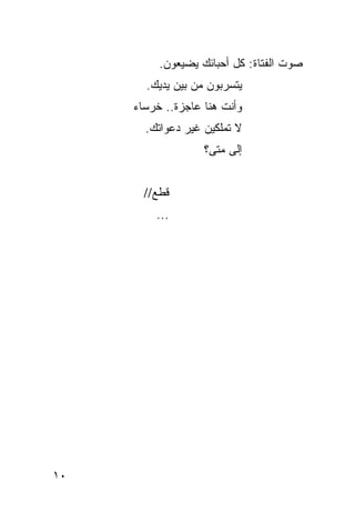 ‫ﺼﻭﺕ ﺍﻟﻔﺘﺎﺓ: ﻜل ﺃﺤﺒﺎﺌﻙ ﻴﻀﻴﻌﻭﻥ.‬
       ‫ﻴﺘﺴﺭﺒﻭﻥ ﻤﻥ ﺒﻴﻥ ﻴﺩﻴﻙ.‬
     ‫ﻭﺃﻨﺕ ﻫﻨﺎ ﻋﺎﺠﺯﺓ.. ﺨﺭﺴﺎﺀ‬
       ‫ﻻ ﺘﻤﻠﻜﻴﻥ ﻏﻴﺭ ﺩﻋﻭﺍﺘﻙ.‬
                   ‫ﺇﻟﻰ ﻤﺘﻰ؟‬


       ‫ﻗﻁﻊ//‬
         ‫...‬




‫٠١‬
 
