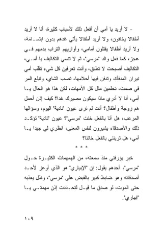 ‫- ﻻ ﺃﺭﻴﺩ ﻴﺎ ﺃﻤﻲ ﺃﻥ ﺃﻓﻌل ﺫﻟﻙ ﻷﺴﺒﺎﺏ ﻜﺜﻴﺭﺓ، ﺃﻨﺎ ﻻ ﺃﺭﻴﺩ‬
‫ﺃﻁﻔﺎﻻ ﻴﺨﺎﻓﻭﻥ، ﻭﻻ ﺃﺭﻴﺩ ﺃﻁﻔﺎﻻ ﻴﺄﺘﻲ ﻏﺩﻫﻡ ﺒﺩﻭﻥ ﺍﺒﺘﺴـﺎﻤﺔ،‬
                         ‫ﹰ‬                     ‫ﹰ‬
‫ﻭﻻ ﺃﺭﻴﺩ ﺃﻁﻔﺎﻻ ﻴﻘﺘﻠﻭﻥ ﺃﻤﺎﻤﻲ، ﻭﺃﻭﺍﺭﻴﻬﻡ ﺍﻟﺘﺭﺍﺏ ﺒﺩﻤﻬﻡ ﻓـﻲ‬
                                        ‫ﹰ‬
‫ﻋﺠﺯ، ﻜﻤﺎ ﻓﻌل ﻭﺍﻟﺩ "ﻤﺭﺴﻲ"، ﺜﻡ ﻻ ﺘﻨﺴﻲ ﺍﻟﺘﻜﺎﻟﻴﻑ ﻴﺎ ﺃﻤـﻲ،‬
‫ﺍﻟﺘﻜﺎﻟﻴﻑ ﺃﺼﺒﺤﺕ ﻻ ﺘﻁﺎﻕ، ﻭﺃﻨﺕ ﺘﻌﺭﻓﻴﻥ ﻜل ﺸﻲﺀ ﹸﻘﱢﺏ ﺃﻤﻲ‬
     ‫ﺘﻠ‬
‫ﻨﻴﺭﺍﻥ ﺍﻟﻤﺩﻓﺄﺓ، ﻭﺘﺩﻓﻥ ﻓﻴﻬﺎ ﺃﺤﻼﻤﻬﺎ، ﺘﺼﺏ ﺍﻟﺸﺎﻱ، ﻭﺘﺒﻠﻊ ﺍﻟﻤﺭ‬
‫ﻓﻲ ﺼﻤﺕ، ﺘﺤﻠﻤﻴﻥ ﻤﺜل ﻜل ﺍﻷﻤﻬﺎﺕ، ﻟﻜﻥ ﻫﺫﺍ ﻫﻭ ﺍﻟﺤﺎل ﻴـﺎ‬
‫ﺃﻤﻲ، ﺃﻨﺎ ﻻ ﺃﺩﺭﻱ ﻤﺎﺫﺍ ﺴﻴﻜﻭﻥ ﻤﺼﻴﺭﻙ ﻏ ‪‬ﺍ؟ ﻜﻴﻑ ﺇﺫﻥ ﺃﺤﻤل‬
               ‫ﺩ‬
‫ﻫﻡ ﺯﻭﺠﺔ ﻭﺃﻁﻔﺎل؟ ﺃﻨﺕ ﻟﻡ ﺘﺭﻯ ﻋﻴﻭﻥ "ﻨﺎﺩﻴﺔ" ﺍﻟﻴﻭﻡ، ﻭﺴﺅﺍﻟﻬﺎ‬
                            ‫ﹶ‪ ‬‬
‫ﺍﻟﻤﺭﻋﺏ، ﻫل ﺃﻨﺎ ﺒﺎﻟﻔﻌل ﺨﻨﺕ "ﻤﺭﺴﻲ"؟ ﻋﻴﻭﻥ "ﻨﺎﺩﻴﺔ" ﺘﺅﻜـﺩ‬
‫ﺫﻟﻙ ﻭﺍﻷﺼﺩﻗﺎﺀ ﻴﺸﻴﺭﻭﻥ ﻟﻨﻔﺱ ﺍﻟﻤﻌﻨﻰ، ﺍﻨﻅﺭﻱ ﻟﻲ ﺠﻴ ‪‬ﺍ ﻴـﺎ‬
     ‫ﺩ‬
                            ‫ﺃﻤﻲ، ﻫل ﺘﺭﻴﻨﻨﻲ ﺒﺎﻟﻔﻌل ﺨﺎﺌ ﹰﺎ؟‬
                              ‫ﻨ‬
                        ‫***‬
‫ﺨﺒﺭ ﻴﺅﺭﻗﻨﻲ ﻤﻨﺫ ﺴﻤﻌﺘﻪ، ﻤﻥ ﺍﻟﻬﻤﻬﻤﺎﺕ ﺍﻟﻜﺜﻴـﺭﺓ ﺤـﻭل‬
‫"ﻤﺭﺴﻲ"، ﺃﺤﺩﻫﻡ ﻴﻘﻭل: ﺇﻥ "ﺍﻹﺒﻴﺎﺭﻱ" ﻫﻭ ﺍﻟﺫﻱ ﺃﻭﻋﺯ ﻷﺤـﺩ‬
‫ﺃﺼﺩﻗﺎﺌﻪ ﻭﻫﻭ ﻀﺎﺒﻁ ﻜﺒﻴﺭ ﺒﺎﻟﻘﺒﺽ ﻋﻠﻰ "ﻤﺭﺴﻲ"، ﻭﻅل ﻴﻌﺫﺒﻪ‬
‫ﺤﺘﻰ ﺍﻟﻤﻭﺕ، ﻟﻭ ﺼﺩﻕ ﻤﺎ ﻗﻴـل ﻟﺘﺤـﺩﺩﺕ ﺇﺫﻥ ﻤﻬﻤﺘـﻲ ﻴـﺎ‬
                                                ‫"ﺇﺒﻴﺎﺭﻱ".‬


‫٩٠١‬
 