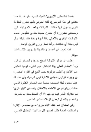 ‫ﻋﻨﺩﻤﺎ ﺍﺴﺘﺩﻋﺎﻨﻲ "ﺍﻹﺒﻴﺎﺭﻱ" ﺘﺄﻫﺒﺕ ﻟﻠـﺭﺩ ﻋﻠﻴـﻪ، ﺇﺫﺍ ﻤـﺎ‬
‫ﺤﺩﺜﻨﻲ ﻓﻲ ﻫﺫﺍ ﺍﻟﻤﻭﻀﻭﻉ، ﻟﻜﻨﻪ ﺃﺨﺒﺭﻨﻲ ﺒﺄﻨﻬﻡ ﻴﻌﺩﻭﻥ ﻟﺤﻔﻠـﺔ‬
‫ﻜﺒﺭﻯ ﻴﺩﻋﻭﻥ ﻓﻴﻬﺎ ﻤﺨﺘﻠﻑ ﺍﻟﺸﺭﻜﺎﺕ ﻭﺍﻟﻌﻤـﻼﺀ ﻭﺍﻷﻫـﺎﻟﻲ،‬
‫ﻭﻨﺼﺤﻨﻲ ﺒﻀﺭﻭﺭﺓ ﺃﻥ ﻨﺘﻌﺎﻭﻥ ﺠﻤﻴ ‪‬ﺎ ﺤﺘـﻰ ﻨﻅﻬـﺭ ﺃﻤـﺎﻡ‬
                  ‫ﻌ‬
‫ﺍﻟﺸﺭﻜﺎﺕ ﺍﻷﺨﺭﻯ ﻭﺍﻷﻫﺎﻟﻲ ﺒﺄﻨﻨﺎ ﺃﺴﺭﺓ ﻭﺍﺤﺩﺓ ﻤﺘﺸـﺎﺒﻜﺔ، ﻭﺃﻥ‬
      ‫ﻟﻴﺱ ﺒﻴﻨﻨﺎ ﺃﻱ ﺨﻼﻓﺎﺕ، ﻭﺃﻨﻨﺎ ﻨﻌﻤل ﺒﺭﻭﺡ ﺍﻟﻔﺭﻴﻕ ﺍﻟﻭﺍﺤﺩ.‬
‫- ﺃﻨﺕ ﺘﻌﺭﻑ ﺃﻥ ﺃﻋﺩﺍﺀﻨﺎ ﻭﻤﻨﺎﻓﺴﻴﻨﺎ ﻴﺜﻴـﺭﻭﻥ ﺍﻹﺸـﺎﻋﺎﺕ‬
                                                    ‫ﺤﻭﻟﻨﺎ.‬
‫ﻭﻋﻠﻤﺕ ﺃﻥ ﻤﺭﻜﺯ ﺍﻟﺸﺭﻜﺔ ﺃﺼﺒﺢ ﺤﺭ ‪‬ﺎ ﻭﺍﻟﺨﺴﺎﺌﺭ ﺘﺘﻭﺍﻟﻰ،‬
                  ‫ﺠ‬
‫ﻭﺒﺩﺃ ﺍﻻﻫﺘﻤﺎﻡ ﺍﻟﻔﻌﻠﻲ ﺒﻬﺫﺍ ﺍﻻﺤﺘﻔﺎل؛ ﻓﻬﻭ ﺍﻟﺸﻲﺀ ﺍﻟﻭﺤﻴﺩ ﺍﻟﻤﺘﺒﻘﻲ‬
‫ﺃﻤﺎﻡ "ﺍﻹﺒﻴﺎﺭﻱ" ﻟﻴﺜﺒﺕ ﻤﺭﻜﺯﻩ؛ ﺤﻴﺙ ﺃﺸﻴﻊ ﻓﻲ ﺍﻟﻔﺘﺭﺓ ﺍﻷﺨﻴـﺭﺓ‬
‫ﺃﻥ ﻭﺠﻭﺩﻩ ﻜﺭﺌﻴﺱ ﻟﻤﺠﻠﺱ ﺍﻹﺩﺍﺭﺓ ﻟﻴﺱ ﺸﺭﻋ ‪‬ﺎ، ﻭﺃﻥ ﻫﻨـﺎﻙ‬
            ‫ﻴ‬
‫ﻏﺎﺌ ‪‬ﺎ ﺴﻴﻌﻭﺩ ﻟﻬﺫﺍ ﺍﻟﻤﻨﺼﺏ ﺨﺎﺼﺔ ﺒﻌﺩ ﺍﻟﺨﺴﺎﺌﺭ ﺍﻟﻜﺜﻴﺭﺓ ﺍﻟﺘـﻲ‬
                                                  ‫ﺒ‬
‫ﺤﺩﺜﺕ. ﻭﺒﺎﻟﺭﻏﻡ ﻤﻥ ﺍﻻﻫﺘﻤﺎﻡ ﺒﺎﻻﺤﺘﻔﺎل ﻭﺇﺤﺴﺎﺱ "ﺍﻹﺒﻴـﺎﺭﻱ"‬
‫ﺒﻤﺎ ﻴﺘﺩﺍﻭﻟﻪ ﺍﻟﻨﺎﺱ ﻓﻴﻤﺎ ﺒﻴـﻨﻬﻡ ﺇﻻ ﺃﻥ ﺍﻟﺘﺤﻘﻴﻘـﺎﺕ ﺍﺴـﺘﻤﺭﺕ،‬
            ‫ﻭﺍﻟﺨﺼﻡ ﻭﺍﻟﻔﺼل ﻟﺒﻌﺽ ﺍﻟﺯﻤﻼﺀ ﺍﺴﺘﻤﺭ ﻜﻤﺎ ﻫﻭ.‬
‫ﻭﻓﻲ ﺍﺠﺘﻤﺎﻉ ﻋﺎﻡ ﻋﻘﺩﻩ "ﺍﻹﺒﻴـﺎﺭﻱ" ﻤـﻊ ﻤﺠﻠـﺱ ﺍﻹﺩﺍﺭﺓ‬
‫ﻭﺍﻟﻌﻼﻗﺎﺕ ﺍﻟﻌﺎﻤﺔ ﻁﻠﺏ ﺘﺼ ‪‬ﺭ ﻜل ﻤﻨﺎ ﻟﻬﺫﺍ ﺍﻻﺤﺘﻔﺎل ﺍﻟﻔﻨـﻲ.‬
                             ‫ﻭ‬


‫٢١١‬
 