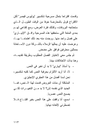 ‫ﻭﻗﺩﻤﺕ ﺍﻗﺘﺭﺍ ‪‬ﺎ ﺒﺘﻤﺜل ﻤﺴﺭﺤﻴﺔ ﺸﻜﺴﺒﻴﺭ "ﻴﻭﻟﻴﻭﺱ ﻗﻴﺼﺭ" ﻟﻜﻥ‬
                                       ‫ﺤ‬
‫ﺍﻻﻗﺘﺭﺍﺡ ﻗﻭﺒل ﺒﺎﻟﻤﻌﺎﺭﻀﺔ ﺨﻭ ﹰﺎ ﻤﻥ ﺍﻟﻭﻗﺕ ﺍﻟﻁﻭﻴـل ﺍﻟـﺫﻱ‬
                        ‫ﻓ‬
‫ﺴﺘﺤﺘﺎﺠﻪ ﺍﻟﺒﺭﻭﻓﺎﺕ، ﻭﻜﺫﻟﻙ ﻓﺘﺭﺓ ﺍﻟﻌﺭﺽ، ﻭﻤﻊ ﺇﻗﻨﺎﻋﻲ ﻟﻬـﻡ‬
‫ﺒﻤﺩﻯ ﺍﻟﻤﺘﻌﺔ ﺍﻟﺘﻲ ﺴﺘﺤﻘﻘﻬﺎ ﻫﺫﻩ ﺍﻟﻤﺴﺭﺤﻴﺔ ﻭﺍﻓـﻕ "ﺍﻹﺒﻴـﺎﺭﻱ"‬
‫ﻋﻠﻰ ﻓﺼل ﻭﺍﺤﺩ ﻤﻨﻬﺎ. ﻭﻭﺠﺩﺕ ﻤﻨﻪ ﺒﻌﺩ ﺫﻟﻙ ﺍﻫﺘﻤﺎ ‪‬ـﺎ ﺒﻬـﺎ،‬
        ‫ﻤ‬
‫ﻭﻋﺭﻀﺕ ﻋﻠﻴﻪ ﺃﻥ ﻴﻤﺜﻠﻬﺎ ﺍﻟﺯﻤﻼﺀ ﺒﺎﻟﺸـﺭﻜﺔ ﺩﻭﻥ ﺍﻻﺴـﺘﻌﺎﻨﺔ‬
                    ‫ﺒﻤﻤﺜﻠﻴﻥ ﻤﺤﺘﺭﻓﻴﻥ ﻓﻭﺍﻓﻕ ﻋﻠﻰ ﻤﻀﺽ.‬
‫ﺜﻡ ﺠﻠﺱ ﻤﻌﻲ ﻻﺨﺘﻴﺎﺭ ﺍﻟﻔﺼل ﺍﻟﻤﻁﻠﻭﺏ ﻭﻁﺭﻴﻘﺔ ﺘﻘﺩﻴﻤـﻪ،‬
                             ‫ﻭﻫﻨﺎ ﺒﺩﺃﺕ ﺍﻻﺨﺘﻼﻓﺎﺕ ﺒﻴﻨﻨﺎ.‬
          ‫- ﻴﺎ ﺃﺴﺘﺎﺫ "ﺇﺒﻴﺎﺭﻱ" ﻻ ﺒﺩ ﺃﻥ ﻨﻐﻴﺭ ﻓﻲ ﺍﻟﻨﺹ.‬
‫- ﻻ، ﺃﻨﺎ ﺃﺭﻴﺩ ﺍﻻﻟﺘﺯﺍﻡ ﺒﺤﺭﻓﻴﺔ ﺍﻟﻨﺹ ﻜﻤﺎ ﻜﺘﺒﻪ ﺸﻜﺴﺒﻴﺭ،‬
        ‫ﻨﺤﻥ ﻟﺴﻨﺎ ﺃﻓﻀل ﻤﻥ ﻫﺫﺍ ﺍﻟﻌﺒﻘﺭﻱ ﺍﻹﻨﺠﻠﻴﺯﻱ.‬
‫- ﺍﻟﻤﺸﻜﻠﺔ ﺃﻥ ﻤﺌﺎﺕ ﺍﻟﻌﺭﻭﺽ ﻗﺩﻤﺕ ﻟﻬﺫﺍ ﺍﻟـﻨﺹ، ﻓﻤـﺎ‬
‫ﺍﻟﺠﺩﻴﺩ ﺍﻟﺫﻱ ﻨﻘﺩﻤﻪ ﺇﺫﻥ؟ ﻻ ﺒﺩ ﻤـﻥ ﺍﻟﺘﻐﻴﻴـﺭﺍﺕ ﻟﻜـﻲ‬
                            ‫ﻴﺼﺒﺢ ﺍﻟﻨﺹ ﻋﺼﺭ ‪‬ﺎ.‬
                              ‫ﻴ‬
‫- ﺍﺴﻤﻊ، ﺃﻨﺎ ﻭﺍﻓﻘﺕ ﻋﻠﻰ ﻫﺫﺍ ﺍﻟﻨﺹ ﺒﻐﻴﺭ ﺍﻗﺘﻨـﺎﻉ ﻓـﻼ‬
                          ‫ﺘﻀﻁﺭﻨﻲ ﻹﻟﻐﺎﺌﻪ ﻨﻬﺎﺌ ‪‬ﺎ.‬
                            ‫ﻴ‬




‫٣١١‬
 