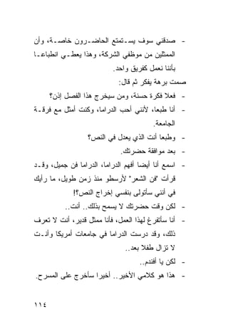‫- ﺼﺩﻗﻨﻲ ﺴﻭﻑ ﻴﺴـﺘﻤﺘﻊ ﺍﻟﺤﺎﻀـﺭﻭﻥ ﺨﺎﺼـﺔ، ﻭﺃﻥ‬
‫ﺍﻟﻤﻤﺜﻠﻴﻥ ﻤﻥ ﻤﻭﻅﻔﻲ ﺍﻟﺸﺭﻜﺔ، ﻭﻫﺫﺍ ﻴﻌﻁـﻲ ﺍﻨﻁﺒﺎ ‪‬ـﺎ‬
  ‫ﻋ‬
                           ‫ﺒﺄﻨﻨﺎ ﻨﻌﻤل ﻜﻔﺭﻴﻕ ﻭﺍﺤﺩ.‬
                             ‫ﺼﻤﺕ ﺒﺭﻫﺔ ﻴﻔﻜﺭ ﺜﻡ ﻗﺎل:‬
      ‫- ﻓﻌﻼ ﻓﻜﺭﺓ ﺤﺴﻨﺔ، ﻭﻤﻥ ﺴﻴﺨﺭﺝ ﻫﺫﺍ ﺍﻟﻔﺼل ﺇﺫﻥ؟‬
                                          ‫ﹰ‬
‫- ﺃﻨﺎ ﻁﺒ ‪‬ﺎ، ﻷﻨﻨﻲ ﺃﺤﺏ ﺍﻟﺩﺭﺍﻤﺎ، ﻭﻜﻨﺕ ﺃﻤﺜل ﻤﻊ ﻓﺭﻗـﺔ‬
                                       ‫ﻌ‬
                                         ‫ﺍﻟﺠﺎﻤﻌﺔ.‬
                  ‫- ﻭﻁﺒ ‪‬ﺎ ﺃﻨﺕ ﺍﻟﺫﻱ ﻴﻌﺩل ﻓﻲ ﺍﻟﻨﺹ؟‬
                                          ‫ﻌ‬
                             ‫- ﺒﻌﺩ ﻤﻭﺍﻓﻘﺔ ﺤﻀﺭﺘﻙ.‬
‫- ﺍﺴﻤﻊ ﺃﻨﺎ ﺃﻴ ‪‬ﺎ ﺃﻓﻬﻡ ﺍﻟﺩﺭﺍﻤﺎ، ﺍﻟﺩﺭﺍﻤﺎ ﻓﻥ ﺠﻤﻴل، ﻭﻗـﺩ‬
                                     ‫ﻀ‬
‫ﻗﺭﺃﺕ "ﻓﻥ ﺍﻟﺸﻌﺭ" ﻷﺭﺴﻁﻭ ﻤﻨﺫ ﺯﻤﻥ ﻁﻭﻴل، ﻤﺎ ﺭﺃﻴﻙ‬
             ‫ﻓﻲ ﺃﻨﻨﻲ ﺴﺄﺘﻭﻟﻰ ﺒﻨﻔﺴﻲ ﺇﺨﺭﺍﺝ ﺍﻟﻨﺹ؟!‬
          ‫- ﻟﻜﻥ ﻭﻗﺕ ﺤﻀﺭﺘﻙ ﻻ ﻴﺴﻤﺢ ﺒﺫﻟﻙ.. ﺃﻨﺕ..‬
‫- ﺃﻨﺎ ﺴﺄﺘﻔﺭﻍ ﻟﻬﺫﺍ ﺍﻟﻌﻤل، ﻓﺄﻨﺎ ﻤﻤﺜل ﻗﺩﻴﺭ، ﺃﻨﺕ ﻻ ﺘﻌﺭﻑ‬
‫ﺫﻟﻙ، ﻭﻗﺩ ﺩﺭﺴﺕ ﺍﻟﺩﺭﺍﻤﺎ ﻓﻲ ﺠﺎﻤﻌﺎﺕ ﺃﻤﺭﻴﻜﺎ ﻭﺃﻨـﺕ‬
                               ‫ﻻ ﺘﺯﺍل ﻁﻔﻼ ﺒﻌﺩ..‬
                                     ‫ﹰ‬
                                    ‫- ﻟﻜﻥ ﻴﺎ ﺃﻓﻨﺩﻡ..‬
‫- ﻫﺫﺍ ﻫﻭ ﻜﻼﻤﻲ ﺍﻷﺨﻴﺭ.. ﺃﺨﻴ ‪‬ﺍ ﺴﺄﺨﺭﺝ ﻋﻠﻰ ﺍﻟﻤﺴﺭﺡ.‬
                   ‫ﺭ‬


‫٤١١‬
 