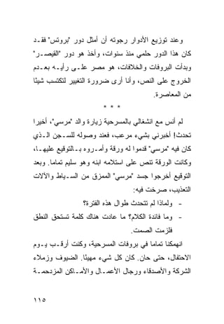 ‫ﻭﻋﻨﺩ ﺘﻭﺯﻴﻊ ﺍﻷﺩﻭﺍﺭ ﺭﺠﻭﺘﻪ ﺃﻥ ﺃﻤﺜل ﺩﻭﺭ "ﺒﺭﻭﺘﺱ" ﻓﻘـﺩ‬
‫ﻜﺎﻥ ﻫﺫﺍ ﺍﻟﺩﻭﺭ ﺤﻠﻤﻲ ﻤﻨﺫ ﺴﻨﻭﺍﺕ، ﻭﺃﺨﺫ ﻫﻭ ﺩﻭﺭ "ﺍﻟﻘﻴﺼـﺭ"‬
‫ﻭﺒﺩﺃﺕ ﺍﻟﺒﺭﻭﻓﺎﺕ ﻭﺍﻟﺨﻼﻓﺎﺕ، ﻫﻭ ‪‬ﺼﺭ ﻋﻠـﻰ ﺭﺃﻴـﻪ ﺒﻌـﺩﻡ‬
                   ‫ﻤ‬
‫ﺍﻟﺨﺭﻭﺝ ﻋﻠﻰ ﺍﻟﻨﺹ، ﻭﺃﻨﺎ ﺃﺭﻯ ﻀﺭﻭﺭﺓ ﺍﻟﺘﻐﻴﻴﺭ ﻟﺘﻜﺘﺴﺏ ﺸﻴ ًﺎ‬
 ‫ﺌ‬
                                          ‫ﻤﻥ ﺍﻟﻤﻌﺎﺼﺭﺓ.‬
                        ‫***‬
‫ﻟﻡ ﺃﻨﺱ ﻤﻊ ﺍﻨﺸﻐﺎﻟﻲ ﺒﺎﻟﻤﺴﺭﺤﻴﺔ ﺯﻴﺎﺭﺓ ﻭﺍﻟﺩ "ﻤﺭﺴﻲ"، ﺃﺨﻴ ‪‬ﺍ‬
 ‫ﺭ‬
‫ﺘﺤﺩﺙ! ﺃﺨﺒﺭﻨﻲ ﺒﺸﻲﺀ ﻤﺭﻋﺏ، ﻓﻌﻨﺩ ﻭﺼﻭﻟﻪ ﻟﻠﺴـﺠﻥ ﺍﻟـﺫﻱ‬
‫ﻜﺎﻥ ﻓﻴﻪ "ﻤﺭﺴﻲ" ﻗﺩﻤﻭﺍ ﻟﻪ ﻭﺭﻗﺔ ﻭﺃﻤـﺭﻭﻩ ﺒـﺎﻟﺘﻭﻗﻴﻊ ﻋﻠﻴﻬـﺎ،‬
‫ﻭﻜﺎﻨﺕ ﺍﻟﻭﺭﻗﺔ ﺘﻨﺹ ﻋﻠﻰ ﺍﺴﺘﻼﻤﻪ ﺍﺒﻨﻪ ﻭﻫﻭ ﺴﻠﻴﻡ ﺘﻤﺎ ‪‬ﺎ. ﻭﺒﻌﺩ‬
       ‫ﻤ‬
‫ﺍﻟﺘﻭﻗﻴﻊ ﺃﺨﺭﺠﻭﺍ ﺠﺴﺩ "ﻤﺭﺴﻲ" ﺍﻟﻤﻤﺯﻕ ﻤﻥ ﺍﻟﺴـﻴﺎﻁ ﻭﺍﻵﻻﺕ‬
                                   ‫ﺍﻟﺘﻌﺫﻴﺏ، ﺼﺭﺨﺕ ﻓﻴﻪ:‬
                 ‫- ﻭﻟﻤﺎﺫﺍ ﻟﻡ ﺘﺘﺤﺩﺙ ﻁﻭﺍل ﻫﺫﻩ ﺍﻟﻔﺘﺭﺓ؟‬
‫- ﻭﻤﺎ ﻓﺎﺌﺩﺓ ﺍﻟﻜﻼﻡ؟ ﻤﺎ ﻋﺎﺩﺕ ﻫﻨﺎﻙ ﻜﻠﻤﺔ ﺘﺴﺘﺤﻕ ﺍﻟﻨﻁﻕ‬
                                  ‫ﻓﻠﺯﻤﺕ ﺍﻟﺼﻤﺕ.‬
‫ﺍﻨﻬﻤﻜﻨﺎ ﺘﻤﺎ ‪‬ﺎ ﻓﻲ ﺒﺭﻭﻓﺎﺕ ﺍﻟﻤﺴﺭﺤﻴﺔ، ﻭﻜﻨﺕ ﺃﺭﻗـﺏ ﻴـﻭﻡ‬
                                     ‫ﻤ‬
‫ﺍﻻﺤﺘﻔﺎل، ﺤﺘﻰ ﺤﺎﻥ. ﻜﺎﻥ ﻜل ﺸﻲﺀ ﻤﻬﻴ ًﺎ. ﺍﻟﻀﻴﻭﻑ ﻭﺯﻤﻼﺀ‬
               ‫ﺌ‬
‫ﺍﻟﺸﺭﻜﺔ ﻭﺍﻷﺼﺩﻗﺎﺀ ﻭﺭﺠﺎل ﺍﻷﻋﻤـﺎل ﻭﺍﻷﻤـﺎﻜﻥ ﺍﻟﻤﺯﺩﺤﻤـﺔ‬


‫٥١١‬
 