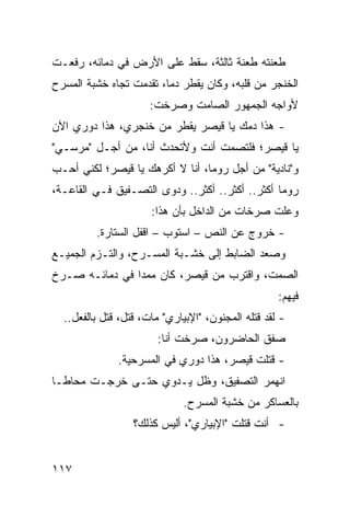 ‫ﻁﻌﻨﺘﻪ ﻁﻌﻨﺔ ﺜﺎﻟﺜﺔ، ﺴﻘﻁ ﻋﻠﻰ ﺍﻷﺭﺽ ﻓﻲ ﺩﻤﺎﺌﻪ، ﺭﻓﻌـﺕ‬
‫ﺍﻟﺨﻨﺠﺭ ﻤﻥ ﻗﻠﺒﻪ، ﻭﻜﺎﻥ ﻴﻘﻁﺭ ﺩ ‪‬ﺎ، ﺘﻘﺩﻤﺕ ﺘﺠﺎﻩ ﺨﺸﺒﺔ ﺍﻟﻤﺴﺭﺡ‬
                         ‫ﻤ‬
                      ‫ﻷﻭﺍﺠﻪ ﺍﻟﺠﻤﻬﻭﺭ ﺍﻟﺼﺎﻤﺕ ﻭﺼﺭﺨﺕ:‬
‫- ﻫﺫﺍ ﺩﻤﻙ ﻴﺎ ﻗﻴﺼﺭ ﻴﻘﻁﺭ ﻤﻥ ﺨﻨﺠﺭﻱ، ﻫﺫﺍ ﺩﻭﺭﻱ ﺍﻵﻥ‬
‫ﻴﺎ ﻗﻴﺼﺭ؛ ﻓﻠﺘﺼﻤﺕ ﺃﻨﺕ ﻭﻷﺘﺤﺩﺙ ﺃﻨﺎ، ﻤﻥ ﺃﺠـل "ﻤﺭﺴـﻲ"‬
‫ﻭ"ﻨﺎﺩﻴﺔ" ﻤﻥ ﺃﺠل ﺭﻭﻤﺎ، ﺃﻨﺎ ﻻ ﺃﻜﺭﻫﻙ ﻴﺎ ﻗﻴﺼﺭ؛ ﻟﻜﻨﻲ ﺃﺤـﺏ‬
‫ﺭﻭﻤﺎ ﺃﻜﺜﺭ.. ﺃﻜﺜﺭ.. ﺃﻜﺜﺭ.. ﻭﺩ ‪‬ﻯ ﺍﻟﺘﺼـﻔﻴﻕ ﻓـﻲ ﺍﻟﻘﺎﻋـﺔ،‬
                       ‫ﻭ‬
                      ‫ﻭﻋﻠﺕ ﺼﺭﺨﺎﺕ ﻤﻥ ﺍﻟﺩﺍﺨل ﺒﺄﻥ ﻫﺫﺍ:‬
         ‫- ﺨﺭﻭﺝ ﻋﻥ ﺍﻟﻨﺹ – ﺍﺴﺘﻭﺏ – ﺍﻗﻔل ﺍﻟﺴﺘﺎﺭﺓ.‬
‫ﻭﺼﻌﺩ ﺍﻟﻀﺎﺒﻁ ﺇﻟﻰ ﺨﺸـﺒﺔ ﺍﻟﻤﺴـﺭﺡ، ﻭﺍﻟﺘـﺯﻡ ﺍﻟﺠﻤﻴـﻊ‬
‫ﺍﻟﺼﻤﺕ، ﻭﺍﻗﺘﺭﺏ ﻤﻥ ﻗﻴﺼﺭ، ﻜﺎﻥ ﻤﻤ ‪‬ﺍ ﻓﻲ ﺩﻤﺎﺌـﻪ ﺼـﺭﺥ‬
                ‫ﺩ‬
                                                    ‫ﻓﻴﻬﻡ:‬
  ‫- ﻟﻘﺩ ﻗﺘﻠﻪ ﺍﻟﻤﺠﻨﻭﻥ، "ﺍﻹﺒﻴﺎﺭﻱ" ﻤﺎﺕ، ﹸﺘل، ﹸﺘل ﺒﺎﻟﻔﻌل..‬
             ‫ﻗ ﻗ‬
                        ‫ﺼﻔﻕ ﺍﻟﺤﺎﻀﺭﻭﻥ، ﺼﺭﺨﺕ ﺃﻨﺎ:‬
              ‫- ﻗﺘﻠﺕ ﻗﻴﺼﺭ، ﻫﺫﺍ ﺩﻭﺭﻱ ﻓﻲ ﺍﻟﻤﺴﺭﺤﻴﺔ.‬
                                          ‫ﹸ‬
‫ﺍﻨﻬﻤﺭ ﺍﻟﺘﺼﻔﻴﻕ، ﻭﻅل ﻴـﺩﻭﻱ ﺤﺘـﻰ ﺨﺭﺠـﺕ ﻤﺤﺎ ﹰـﺎ‬
  ‫ﻁ‬
                              ‫ﺒﺎﻟﻌﺴﺎﻜﺭ ﻤﻥ ﺨﺸﺒﺔ ﺍﻟﻤﺴﺭﺡ.‬
                  ‫- ﺃﻨﺕ ﻗﺘﻠﺕ "ﺍﻹﺒﻴﺎﺭﻱ"، ﺃﻟﻴﺱ ﻜﺫﻟﻙ؟‬


‫٧١١‬
 