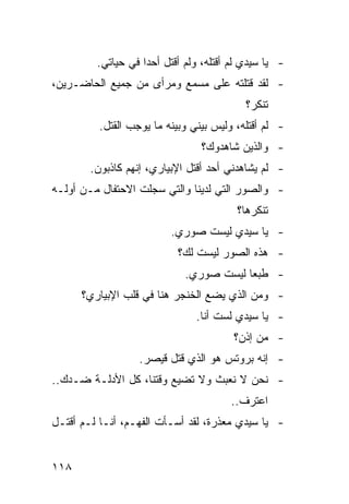 ‫- ﻴﺎ ﺴﻴﺩﻱ ﻟﻡ ﺃﻗﺘﻠﻪ، ﻭﻟﻡ ﺃﻗﺘل ﺃﺤ ‪‬ﺍ ﻓﻲ ﺤﻴﺎﺘﻲ.‬
                    ‫ﺩ‬
‫- ﻟﻘﺩ ﻗﺘﻠﺘﻪ ﻋﻠﻰ ﻤﺴﻤﻊ ﻭﻤﺭﺃﻯ ﻤﻥ ﺠﻤﻴﻊ ﺍﻟﺤﺎﻀـﺭﻴﻥ،‬
                                           ‫ﺘﻨﻜﺭ؟‬
          ‫- ﻟﻡ ﺃﻗﺘﻠﻪ، ﻭﻟﻴﺱ ﺒﻴﻨﻲ ﻭﺒﻴﻨﻪ ﻤﺎ ﻴﻭﺠﺏ ﺍﻟﻘﺘل.‬
                                 ‫- ﻭﺍﻟﺫﻴﻥ ﺸﺎﻫﺩﻭﻙ؟‬
        ‫- ﻟﻡ ﻴﺸﺎﻫﺩﻨﻲ ﺃﺤﺩ ﺃﻗﺘل ﺍﻹﺒﻴﺎﺭﻱ، ﺇﻨﻬﻡ ﻜﺎﺫﺒﻭﻥ.‬
‫- ﻭﺍﻟﺼﻭﺭ ﺍﻟﺘﻲ ﻟﺩﻴﻨﺎ ﻭﺍﻟﺘﻲ ﺴﺠﻠﺕ ﺍﻻﺤﺘﻔﺎل ﻤـﻥ ﺃﻭﻟـﻪ‬
                                         ‫ﺘﻨﻜﺭﻫﺎ؟‬
                          ‫- ﻴﺎ ﺴﻴﺩﻱ ﻟﻴﺴﺕ ﺼﻭﺭﻱ.‬
                            ‫- ﻫﺫﻩ ﺍﻟﺼﻭﺭ ﻟﻴﺴﺕ ﻟﻙ؟‬
                             ‫- ﻁﺒ ‪‬ﺎ ﻟﻴﺴﺕ ﺼﻭﺭﻱ.‬
                                         ‫ﻌ‬
      ‫- ﻭﻤﻥ ﺍﻟﺫﻱ ﻴﻀﻊ ﺍﻟﺨﻨﺠﺭ ﻫﻨﺎ ﻓﻲ ﻗﻠﺏ ﺍﻹﺒﻴﺎﺭﻱ؟‬
                                ‫- ﻴﺎ ﺴﻴﺩﻱ ﻟﺴﺕ ﺃﻨﺎ.‬
                                         ‫- ﻤﻥ ﺇﺫﻥ؟‬
                   ‫- ﺇﻨﻪ ﺒﺭﻭﺘﺱ ﻫﻭ ﺍﻟﺫﻱ ﻗﺘل ﻗﻴﺼﺭ.‬
‫- ﻨﺤﻥ ﻻ ﻨﻌﺒﺙ ﻭﻻ ﺘﻀ ‪‬ﻊ ﻭﻗﺘﻨﺎ، ﻜل ﺍﻷﺩﻟـﺔ ﻀـﺩﻙ..‬
                         ‫ﻴ‬
                                        ‫ﺍﻋﺘﺭﻑ..‬
‫- ﻴﺎ ﺴﻴﺩﻱ ﻤﻌﺫﺭﺓ، ﻟﻘﺩ ﺃﺴـﺄﺕ ﺍﻟﻔﻬـﻡ، ﺃﻨـﺎ ﻟـﻡ ﺃﻗﺘـل‬


‫٨١١‬
 