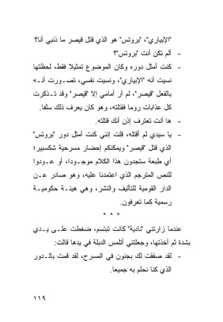 ‫"ﺍﻹﺒﻴﺎﺭﻱ"، "ﺒﺭﻭﺘﺱ" ﻫﻭ ﺍﻟﺫﻱ ﻗﺘل ﻗﻴﺼﺭ ﻤﺎ ﺫﻨﺒﻲ ﺃﻨﺎ؟‬
                            ‫- ﺃﻟﻡ ﺘﻜﻥ ﺃﻨﺕ "ﺒﺭﻭﺘﺱ"؟‬
‫- ﻜﻨﺕ ﺃﻤﺜل ﺩﻭﺭﻩ ﻭﻜﺎﻥ ﺍﻟﻤﻭﻀﻭﻉ ﺘﻤﺜﻴﻼ ﻓﻘﻁ، ﻟﺤﻅﺘﻬﺎ‬
            ‫ﹰ‬
‫ﻨﺴﻴﺕ ﺃﻨﻪ "ﺍﻹﺒﻴﺎﺭﻱ"، ﻭﻨﺴﻴﺕ ﻨﻔﺴﻲ، ﺘﺼـ ‪‬ﺭﺕ ﺃﻨـﻪ‬
       ‫ﻭ‬
‫ﺒﺎﻟﻔﻌل "ﻗﻴﺼﺭ"، ﻟﻡ ﺃﺭ ﺃﻤﺎﻤﻲ ﺇﻻ "ﻗﻴﺼﺭ" ﻭﻗﺩ ﺘـﺫﻜﺭﺕ‬
  ‫ﻜل ﻋﺫﺍﺒﺎﺕ ﺭﻭﻤﺎ ﻓﻘﺘﻠﺘﻪ، ﻭﻫﻭ ﻜﺎﻥ ﻴﻌﺭﻑ ﺫﻟﻙ ﺴﻠ ﹰﺎ.‬
    ‫ﻔ‬
                      ‫- ﻫﺎ ﺃﻨﺕ ﺘﻌﺘﺭﻑ ﺇﺫﻥ ﺃﻨﻙ ﻗﺘﻠﺘﻪ.‬
‫- ﻴﺎ ﺴﻴﺩﻱ ﻟﻡ ﺃﻗﺘﻠﻪ، ﻗﻠﺕ ﺇﻨﻨﻲ ﻜﻨﺕ ﺃﻤﺜل ﺩﻭﺭ "ﺒﺭﻭﺘﺱ"‬
‫ﺍﻟﺫﻱ ﻗﺘل "ﻗﻴﺼﺭ" ﻭﻴﻤﻜﻨﻜﻡ ﺇﺤﻀﺎﺭ ﻤﺴﺭﺤﻴﺔ ﺸﻜﺴﺒﻴﺭ؛‬
‫ﺃﻱ ﻁﺒﻌﺔ ﺴﺘﺠﺩﻭﻥ ﻫﺫﺍ ﺍﻟﻜﻼﻡ ﻤﻭﺠـﻭ ‪‬ﺍ، ﺃﻭ ﻋـﻭﺩﻭﺍ‬
            ‫ﺩ‬
‫ﻟﻠﻨﺹ ﺍﻟﻤﺘﺭﺠﻡ ﺍﻟﺫﻱ ﺍﻋﺘﻤﺩﻨﺎ ﻋﻠﻴﻪ، ﻭﻫﻭ ﺼﺎﺩﺭ ﻋـﻥ‬
‫ﺍﻟﺩﺍﺭ ﺍﻟﻘﻭﻤﻴﺔ ﻟﻠﺘﺄﻟﻴﻑ ﻭﺍﻟﻨﺸﺭ، ﻭﻫﻲ ﻫﻴﺌـﺔ ﺤﻜﻭﻤﻴـﺔ‬
                               ‫ﺭﺴﻤﻴﺔ ﻜﻤﺎ ﺘﻌﺭﻓﻭﻥ.‬
                        ‫***‬
‫ﻋﻨﺩﻤﺎ ﺯﺍﺭﺘﻨﻲ "ﻨﺎﺩﻴﺔ" ﻜﺎﻨﺕ ﺘﺒﺘﺴﻡ، ﻀﻐﻁﺕ ﻋﻠـﻰ ﻴـﺩﻱ‬
       ‫ﺒﺸﺩﺓ ﺜﻡ ﺃﺨﺫﺘﻬﺎ، ﻭﺠﻌﻠﺘﻨﻲ ﺃﺘﻠﻤﺱ ﺍﻟﺩﺒﻠﺔ ﻓﻲ ﻴﺩﻫﺎ ﻗﺎﻟﺕ:‬
‫- ﻟﻘﺩ ﺼﻔﻘﺕ ﻟﻙ ﺒﺠﻨﻭﻥ ﻓﻲ ﺍﻟﻤﺴﺭﺡ، ﻟﻘﺩ ﻗﻤﺕ ﺒﺎﻟـﺩﻭﺭ‬
                           ‫ﺍﻟﺫﻱ ﻜﻨﺎ ﻨﺤﻠﻡ ﺒﻪ ﺠﻤﻴ ‪‬ﺎ.‬
                             ‫ﻌ‬


‫٩١١‬
 