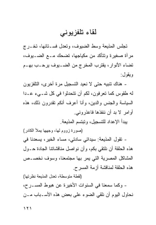 ‫ﻟﻘﺎﺀ ﺘﻠﻔﺯﻴﻭﻨﻲ‬
‫ﺘﺠﻠﺱ ﺍﻟﻤﺫﻴﻌﺔ ﻭﺴﻁ ﺍﻟﻀﻴﻭﻑ، ﻭﺘﻌﺩل ﻓﺴـﺘﺎﻨﻬﺎ، ﺘﺨـﺭﺝ‬
‫ﻤﺭﺁﺓ ﺼﻐﻴﺭﺓ ﻭﺘﺘﺄﻜﺩ ﻤﻥ ﻤﻜﻴﺎﺠﻬﺎ، ﺘﻀﺤﻙ ﻤـﻊ ﺍﻟﻀـﻴﻭﻑ،‬
‫ﹸﻀﺎﺀ ﺍﻷﻨﻭﺍﺭ، ﻴﻘﺘﺭﺏ ﺍﻟﻤﺨﺭﺝ ﻤﻥ ﺍﻟﻀـﻴﻭﻑ ﻴﺭﺤـﺏ ﺒﻬـﻡ‬
                                              ‫ﺘ‬
                                                     ‫ﻭﻴﻘﻭل:‬
‫- ﻫﻨﺎﻙ ﺘﻨﺒﻴﻪ ﺤﺘﻰ ﻻ ﻨﻌﻴﺩ ﺍﻟﺘﺴﺠﻴل ﻤﺭﺓ ﺃﺨﺭﻯ، ﺍﻟﺘﻠﻔﺯﻴﻭﻥ‬
‫ﻟﻪ ﻁﻘﻭﺱ ﻜﻤﺎ ﺘﻌﺭﻓﻭﻥ، ﻟﻜﻡ ﺃﻥ ﺘﺘﺤﺩﺜﻭﺍ ﻓﻲ ﻜل ﺸـﻲﺀ ﻋـﺩﺍ‬
‫ﺍﻟﺴﻴﺎﺴﺔ ﻭﺍﻟﺠﻨﺱ ﻭﺍﻟﺩﻴﻥ، ﻭﺃﻨﺎ ﺃﻋﺭﻑ ﺃﻨﻜﻡ ﺘﻘﺩﺭﻭﻥ ﺫﻟﻙ، ﻫﺫﻩ‬
                             ‫ﺃﻭﺍﻤﺭ ﻻ ﺒﺩ ﺃﻥ ﻨﻨﻔﺫﻫﺎ ﻓﺎﻋﺫﺭﻭﻨﻲ.‬
                     ‫ﻴﺒﺩﺃ ﺍﻹﻋﺩﺍﺩ ﻟﻠﺘﺴﺠﻴل، ﻭﺘﺒﺘﺴﻡ ﺍﻟﻤﺫﻴﻌﺔ.‬
‫)ﺼﻭﺭﺓ ﺯﻭﻭﻡ ﻟﻬﺎ، ﻭﺠﻬﻬﺎ ﻴﻤﻸ ﺍﻟﻜﺎﺩﺭ(‬
‫- ﺘﻘﻭل ﺍﻟﻤﺫﻴﻌﺔ: ﺴﻴﺩﺍﺘﻲ ﺴﺎﺩﺘﻲ، ﻤﺴﺎﺀ ﺍﻟﺨﻴﺭ، ﻴﺴﻌﺩﻨﺎ ﻓﻲ‬
‫ﻫﺫﻩ ﺍﻟﺤﻠﻘﺔ ﺃﻥ ﻨﻠﺘﻘﻲ ﺒﻜﻡ، ﻭﺃﻥ ﻨﻭﺍﺼل ﻤﻨﺎﻗﺸﺎﺘﻨﺎ ﺍﻟﺠﺎﺩﺓ ﺤـﻭل‬
‫ﺍﻟﻤﺸﺎﻜل ﺍﻟﻤﺼﺭﻴﺔ ﺍﻟﺘﻲ ﻴﻤﺭ ﺒﻬﺎ ﻤﺠﺘﻤﻌﻨﺎ، ﻭﺴﻭﻑ ﹸﺨﺼـﺹ‬
    ‫ﻨ‬
                            ‫ﻫﺫﻩ ﺍﻟﺤﻠﻘﺔ ﻟﻤﻨﺎﻗﺸﺔ ﺃﺯﻤﺔ ﺍﻟﻤﺴﺭﺡ.‬
‫)ﻟﻘﻁﺔ ﻤﺘﻭﺴﻁﺔ، ﺘﻌﺩل ﺍﻟﻤﺫﻴﻌﺔ ﻨﻅﺭﺘﻬﺎ(‬
‫- ﻭﻜﻤﺎ ﺴﻤﻌﻨﺎ ﻓﻲ ﺍﻟﺴﻨﻭﺍﺕ ﺍﻷﺨﻴﺭﺓ ﻋﻥ ﻫﺒﻭﻁ ﺍﻟﻤﺴـﺭﺡ،‬
‫ﻨﺤﺎﻭل ﺍﻟﻴﻭﻡ ﺃﻥ ﻨﻠﻘﻲ ﺍﻟﻀﻭﺀ ﻋﻠﻰ ﺒﻌﺽ ﻫﺫﻩ ﺍﻷﺴـﺒﺎﺏ ﻤـﻥ‬

‫١٢١‬
 