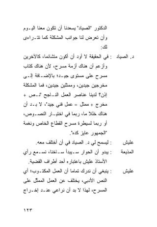 ‫ﺍﻟﺩﻜﺘﻭﺭ "ﺍﻟﺼﻴﺎﺩ" ﻴﺴﻌﺩﻨﺎ ﺃﻥ ﺘﻜﻭﻥ ﻤﻌﻨﺎ ﺍﻟﻴـﻭﻡ‬
‫ﻭﺃﻥ ﺘﻌﺭﺽ ﻟﻨﺎ ﺠﻭﺍﻨﺏ ﺍﻟﻤﺸﻜﻠﺔ ﻜﻤﺎ ﺘﺘـﺭﺍﺀﻯ‬
                                       ‫ﻟﻙ:‬
‫ﺩ. ﺍﻟﺼﻴﺎﺩ : ﻓﻲ ﺍﻟﺤﻘﻴﻘﺔ ﻻ ﺃﻭﺩ ﺃﻥ ﺃﻜﻭﻥ ﻤﺘﺸﺎﺌ ‪‬ﺎ، ﻜﺎﻵﺨﺭﻴﻥ‬
          ‫ﻤ‬
‫ﻭﺃﺯﻋﻡ ﺃﻥ ﻫﻨﺎﻙ ﺃﺯﻤﺔ ﻤﺴﺭﺡ، ﻷﻥ ﻫﻨﺎﻙ ﻜ ﹼﺎﺏ‬
  ‫ﹸﺘ‬
‫ﻤﺴﺭﺡ ﻋﻠﻰ ﻤﺴﺘﻭﻯ ﺠﻴـﺩ؛ ﺒﺎﻹﻀـﺎﻓﺔ ﺇﻟـﻰ‬
‫ﻤﺨﺭﺠﻴﻥ ﺠﻴﺩﻴﻥ، ﻭﻤﻤﺜﻠﻴﻥ ﺠﻴﺩﻴﻥ، ﻓﻤﺎ ﺍﻟﻤﺸﻜﻠﺔ‬
‫ﺇﺫﻥ؟ ﻟﺩﻴﻨﺎ ﻋﻨﺎﺼﺭ ﺍﻟﻌﻤل ﺍﻟﻨـﺎﺠﺢ "ﻨـﺹ +‬
‫ﻤﺨﺭﺝ + ﻤﻤﺜل = ﻋﻤل ﻓﻨﻲ ﺠﻴﺩ"، ﻻ ﺒـﺩ ﺃﻥ‬
‫ﻫﻨﺎﻙ ﺨﻠﻼ ﻤﺎ، ﺭﺒﻤﺎ ﻓﻲ ﺍﺨﺘﻴـﺎﺭ ﺍﻟﻨﺼـﻭﺹ،‬
                             ‫ﹰ‬
‫ﺃﻭ ﺭﺒﻤﺎ ﻟﺴﻴﻁﺭﺓ ﻤﺴﺭﺡ ﺍﻟﻘﻁﺎﻉ ﺍﻟﺨﺎﺹ ﻭﻨﻐﻤﺔ‬
                       ‫"ﺍﻟﺠﻤﻬﻭﺭ ﻋﺎﻴﺯ ﻜﺩﻩ".‬
      ‫: ﻟﻴﺴﻤﺢ ﻟﻲ ﺩ. ﺍﻟﺼﻴﺎﺩ ﻓﻲ ﺃﻥ ﺃﺨﺘﻠﻑ ﻤﻌﻪ.‬     ‫ﻋﻠﻴﺵ‬
‫: ﻴﺒﺩﻭ ﺃﻥ ﺍﻟﺤﻭﺍﺭ ﺴـﻴﺒﺩﺃ ﺴـﺎﺨ ﹰﺎ، ﻨﺴـﻤﻊ ﺭﺃﻱ‬
            ‫ﻨ‬                                  ‫ﺍﻟﻤﺫﻴﻌﺔ‬
  ‫ﺍﻷﺴﺘﺎﺫ ﻋﻠﻴﺵ ﺒﺎﻋﺘﺒﺎﺭﻩ ﺃﺤﺩ ﺃﻁﺭﺍﻑ ﺍﻟﻘﻀﻴﺔ.‬
‫: ﻴﻨﺒﻐﻲ ﺃﻥ ﻨﺩﺭﻙ ﺘﻤﺎ ‪‬ﺎ ﺃﻥ ﺍﻟﻌﻤل ﺍﻟﻤﻜﺘـﻭﺏ؛ ﺃﻱ‬
                       ‫ﻤ‬                        ‫ﻋﻠﻴﺵ‬
‫ﺍﻟﻨﺹ ﺍﻷﺩﺒﻲ، ﻴﺨﺘﻠﻑ ﻋﻥ ﺍﻟﻌﻤل ﺍﻟ ‪‬ﻤ ﱠل ﻋﻠﻰ‬
     ‫ﻤﺜ‬
‫ﺍﻟﻤﺴﺭﺡ، ﻟﻬﺫﺍ ﻻ ﺒﺩ ﺃﻥ ﻨﺭﺍﻋﻲ ﻋﻨـﺩ ﺇﺨـﺭﺍﺝ‬


‫٣٢١‬
 