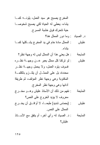 ‫ﺍﻟﻤﺨﺭﺝ ﻴﺼﺒﺢ ﻫﻭ ﺴﻴﺩ ﺍﻟﻌﻤل، ‪‬ﻠ ‪‬ﻨـﻪ ﻜﻤـﺎ‬
        ‫ﻴﻭ‬
‫ﻴﺸﺎﺀ، ﻴﻌﻁﻲ ﻟﻪ ﺍﻟﺤﻴﺎﺓ ﻟﻜﻲ ﻴﺼﺒﺢ ﺸﺨﻭ ‪‬ـﺎ‬
  ‫ﺼ‬
            ‫ﺤﻴﺔ ﺘﺘﺤﺭﻙ ﻓﻭﻕ ﺨﺸﺒﺔ ﺍﻟﻤﺴﺭﺡ.‬
                       ‫ﺩ. ﺍﻟﺼﻴﺎﺩ : ﻭﻤﺎ ﺩﻭﺭ ﺍﻟﻤﻤﺜل ﻫﻨﺎ؟‬
‫: ﺍﻟﻤﻤﺜل ﻤﺎﺩﺓ ﺨﺎﻡ ﻓﻲ ﻴﺩ ﺍﻟﻤﺨﺭﺝ ﻴﺸـﻜﻠﻬﺎ ﻜﻤـﺎ‬     ‫ﻋﻠﻴﺵ‬
                                   ‫ﻴﺸﺎﺀ.‬
  ‫: ﻫل ﻴﻌﻨﻲ ﻫﺫﺍ ﺃﻥ ﺍﻟﻤﻤﺜل ﻟﻴﺱ ﻟﻪ ﻭﺠﻬﺔ ﻨﻅﺭ؟‬     ‫ﺍﻟﻤﺫﻴﻌﺔ‬
‫: ﻟﻭ ﺘﺭﻜﻨﺎ ﻜل ﻤﻤﺜل ‪‬ﻌ ‪‬ﺭ ﻋـﻥ ﻭﺠﻬـﺔ ﻨﻅـﺭﻩ‬
                 ‫ﻴﺒ‬                             ‫ﻋﻠﻴﺵ‬
‫ﻓﺴﻭﻑ ﻴﺘﻭﻩ ﺍﻟﻌﻤل، ﻭﻻ ﻴﺤﻤل ﻭﺠﻬـﺔ ﻨﻅـﺭ‬
‫ﻤﺤﺩﺩﺓ، ﺒل ﻋﻠﻰ ﺍﻟﻤﻤﺜـل ﺃﻥ ﻴﻠﺘـﺯﻡ ﺒﺎﻟﻜﻠﻤـﺔ‬
‫ﺍﻟﻤﻜﺘﻭﺒﺔ ﻭﻫﻲ ﻭﺠﻬﺔ ﻨﻅﺭ ﺍﻟﻤﺅﻟﻑ، ﺜﻡ ﻁﺭﻴﻘﺔ‬
            ‫ﺃﺩﺍﺌﻬﺎ ﻭﻫﻲ ﻭﺠﻬﺔ ﻨﻅﺭ ﺍﻟﻤﺨﺭﺝ.‬
‫: ﻨﻔﻬﻡ ﻤﻥ ﺫﻟﻙ ﺃﻥ ﺍﻷﺴﺘﺎﺫ ﻋﻠﻴﺵ ﻭﻫـﻭ ﻤﺨـﺭﺝ‬        ‫ﺍﻟﻤﺫﻴﻌﺔ‬
       ‫ﻤﻌﺭﻭﻑ ﻻ ﻴﺅﻴﺩ ﺍﻟﺨﺭﻭﺝ ﻋﻠﻰ ﺍﻟﻨﺹ؟‬
‫: )ﺒﺤﻤﺎﺱ ﺸﺩﻴﺩ( ﻁﺒ ‪‬ـﺎ، ﻻ ﺃﻭﺍﻓـﻕ ﺃﻥ ﻴﺨـﺭﺝ‬
                     ‫ﻌ‬                          ‫ﻋﻠﻴﺵ‬
                       ‫ﺍﻟﻤﻤﺜل ﻋﻠﻰ ﺍﻟﻨﺹ.‬
‫: ﺩ. ﺍﻟﺼﻴﺎﺩ ﻟﻪ ﺭﺃﻱ ﺁﺨﺭ، ﺃﻡ ﻴﺘﻔﻕ ﻤﻊ ﺍﻷﺴـﺘﺎﺫ‬     ‫ﺍﻟﻤﺫﻴﻌﺔ‬
                                  ‫ﻋﻠﻴﺵ؟‬


‫٥٢١‬
 