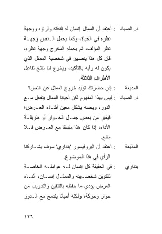 ‫ﺩ. ﺍﻟﺼﻴﺎﺩ : ﺃﻋﺘﻘﺩ ﺃﻥ ﺍﻟﻤﻤﺜل ﺇﻨﺴﺎﻥ ﻟﻪ ﺜﻘﺎﻓﺘﻪ ﻭﺁﺭﺍﺅﻩ ﻭﻭﺠﻬﺔ‬
‫ﻨﻅﺭﻩ ﻓﻲ ﺍﻟﺤﻴﺎﺓ، ﻭﻜﻤﺎ ﻴﺤﻤل ﺍﻟـﻨﺹ ﻭﺠﻬـﺔ‬
‫ﻨﻅﺭ ﺍﻟﻤﺅﻟﻑ، ﺜﻡ ‪‬ﺤ ‪‬ﻠﻪ ﺍﻟﻤﺨﺭﺝ ﻭﺠﻬﺔ ﻨﻅﺭﻩ،‬
                    ‫ﻴ ﻤ‬
‫ﻓﺈﻥ ﻜل ﻫﺫﺍ ﻴﻨﺼﻬﺭ ﻓﻲ ﺸﺨﺼﻴﺔ ﺍﻟﻤﻤﺜل ﺍﻟﺫﻱ‬
‫ﻴﻜﻭﻥ ﻟﻪ ﺭﺃﻴﻪ ﺒﺎﻟﺘﺄﻜﻴﺩ، ﻭﻴﺨﺭﺝ ﻟﻨﺎ ﻨﺎﺘﺞ ﺘﻔﺎﻋل‬
                           ‫ﺍﻷﻁﺭﺍﻑ ﺍﻟﺜﻼﺜﺔ.‬
  ‫: ﺇﺫﻥ ﺤﻀﺭﺘﻙ ﺘﺅﻴﺩ ﺨﺭﻭﺝ ﺍﻟﻤﻤﺜل ﻋﻥ ﺍﻟﻨﺹ؟‬           ‫ﺍﻟﻤﺫﻴﻌﺔ‬
‫ﺩ. ﺍﻟﺼﻴﺎﺩ : ﻟﻴﺱ ﺒﻬﺫﺍ ﺍﻟﻤﻔﻬﻭﻡ ﻟﻜﻥ ﺃﺤﻴﺎ ﹰﺎ ﺍﻟﻤﻤﺜل ﻴﻨﻔﻌل ﻤـﻊ‬
                  ‫ﻨ‬
‫ﺍﻟﺩﻭﺭ، ﻭﻴﺤﺴﻪ ﺒﺸﻜل ﻤﻌﻴﻥ ﺃﺜﻨـﺎﺀ ﺍﻟﻌـﺭﺽ؛‬
‫ﻓﻴﻐ ‪‬ﺭ ﻤﻥ ﺒﻌﺽ ﺠﻤـل ﺍﻟﺤـﻭﺍﺭ ﺃﻭ ﻁﺭﻴﻘـﺔ‬
                               ‫ﻴ‬
‫ﺍﻷﺩﺍﺀ، ﺇﺫﺍ ﻜﺎﻥ ﻫﺫﺍ ﻤﺘﺴ ﹰﺎ ﻤﻊ ﺍﻟﻌـﺭﺽ ﻓـﻼ‬
               ‫ﻘ‬
                                      ‫ﻤﺎﻨﻊ.‬
‫: ﺃﻋﺘﻘﺩ ﺃﻥ ﺍﻟﺒﺭﻭﻓﻴﺴﻭﺭ "ﺒﻨﺩﺍﺭﻱ" ﺴﻭﻑ ﻴﺸـﺎﺭﻜﻨﺎ‬       ‫ﺍﻟﻤﺫﻴﻌﺔ‬
                   ‫ﺍﻟﺭﺃﻱ ﻓﻲ ﻫﺫﺍ ﺍﻟﻤﻭﻀﻭﻉ.‬
‫: ﻓﻲ ﺍﻟﺤﻘﻴﻘﺔ ﻜل ﺇﻨﺴﺎﻥ ﻟـﻪ ﻋﻭﺍﻤﻠـﻪ ﺍﻟﺨﺎﺼـﺔ‬         ‫ﺒﻨﺩﺍﺭﻱ‬
‫ﻟﺘﻜﻭﻴﻥ ﺸﺨﺼـﻴﺘﻪ ﻭﺍﻟﻤﻤﺜـل ﺇﻨﺴـﺎﻥ، ﺃﺜﻨـﺎﺀ‬
‫ﺍﻟﻌﺭﺽ ﻴﺅﺩﻱ ﻤﺎ ﺤﻔﻅﻪ ﺒﺎﻟﺘﻠﻘﻴﻥ ﻭﺍﻟﺘﺩﺭﻴﺏ ﻤﻥ‬
‫ﺤﻭﺍﺭ ﻭﺤﺭﻜﺔ، ﻭﻟﻜﻨﻪ ﺃﺤﻴﺎ ﹰﺎ ﻴﻨﺩﻤﺞ ﻤﻊ ﺍﻟـﺩﻭﺭ‬
                 ‫ﻨ‬


‫٦٢١‬
 