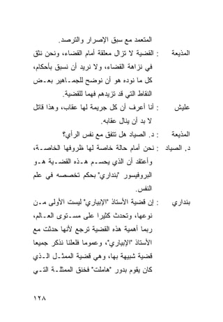 ‫ﺍﻟ ‪‬ﺘﻌ ‪‬ﺩ ﻤﻊ ﺴﺒﻕ ﺍﻹﺼﺭﺍﺭ ﻭﺍﻟﺘﺭ ‪‬ﺩ.‬
           ‫ﺼ‬                      ‫ﻤ ﻤ‬
‫: ﺍﻟﻘﻀﻴﺔ ﻻ ﺘﺯﺍل ﻤﻌﻠﻘﺔ ﺃﻤﺎﻡ ﺍﻟﻘﻀﺎﺀ، ﻭﻨﺤﻥ ﻨﺜﻕ‬     ‫ﺍﻟﻤﺫﻴﻌﺔ‬
‫ﻓﻲ ﻨﺯﺍﻫﺔ ﺍﻟﻘﻀﺎﺀ، ﻭﻻ ﻨﺭﻴﺩ ﺃﻥ ﻨﺴﺒﻕ ﺒﺄﺤﻜﺎﻡ،‬
‫ﻜل ﻤﺎ ﻨﻭﺩﻩ ﻫﻭ ﺃﻥ ﻨﻭﻀﺢ ﻟﻠﺠﻤـﺎﻫﻴﺭ ﺒﻌـﺽ‬
          ‫ﺍﻟﻨﻘﺎﻁ ﺍﻟﺘﻲ ﻗﺩ ﺘﺯﻴﺩﻫﻡ ﻓﻬ ‪‬ﺎ ﻟﻠﻘﻀﻴﺔ.‬
                   ‫ﻤ‬
‫: ﺃﻨﺎ ﺃﻋﺭﻑ ﺃﻥ ﻜل ﺠﺭﻴﻤﺔ ﻟﻬﺎ ﻋﻘﺎﺏ، ﻭﻫﺫﺍ ﻗﺎﺘل‬      ‫ﻋﻠﻴﺵ‬
                        ‫ﻻ ﺒﺩ ﺃﻥ ﻴﻨﺎل ﻋﻘﺎﺒﻪ.‬
          ‫: ﺩ. ﺍﻟﺼﻴﺎﺩ ﻫل ﺘﺘﻔﻕ ﻤﻊ ﻨﻔﺱ ﺍﻟﺭﺃﻱ؟‬     ‫ﺍﻟﻤﺫﻴﻌﺔ‬
‫ﺩ. ﺍﻟﺼﻴﺎﺩ : ﻨﺤﻥ ﺃﻤﺎﻡ ﺤﺎﻟﺔ ﺨﺎﺼﺔ ﻟﻬﺎ ﻅﺭﻭﻓﻬﺎ ﺍﻟﺨﺎﺼـﺔ،‬
‫ﻭﺃﻋﺘﻘﺩ ﺃﻥ ﺍﻟﺫﻱ ﻴﺤﺴـﻡ ﻫـﺫﻩ ﺍﻟﻘﻀـﻴﺔ ﻫـﻭ‬
‫ﺍﻟﺒﺭﻭﻓﻴﺴﻭﺭ "ﺒﻨﺩﺍﺭﻱ" ﺒﺤﻜﻡ ﺘﺨﺼﺼﻪ ﻓﻲ ﻋﻠﻡ‬
                                      ‫ﺍﻟﻨﻔﺱ.‬
‫: ﺇﻥ ﻗﻀﻴﺔ ﺍﻷﺴﺘﺎﺫ "ﺍﻹﺒﻴﺎﺭﻱ" ﻟﻴﺴﺕ ﺍﻷﻭﻟﻰ ﻤـﻥ‬       ‫ﺒﻨﺩﺍﺭﻱ‬
‫ﻨﻭﻋﻬﺎ، ﻭﺘﺤﺩﺙ ﻜﺜﻴ ‪‬ﺍ ﻋﻠﻰ ﻤﺴـﺘﻭﻯ ﺍﻟﻌـﺎﻟﻡ،‬
                     ‫ﺭ‬
‫ﺭﺒﻤﺎ ﺃﻫﻤﻴﺔ ﻫﺫﻩ ﺍﻟﻘﻀﻴﺔ ﺘﺭﺠﻊ ﻷﻨﻬﺎ ﺤﺩﺜﺕ ﻤﻊ‬
‫ﺍﻷﺴﺘﺎﺫ "ﺍﻹﺒﻴﺎﺭﻱ"، ﻭﻋﻤﻭ ‪‬ﺎ ﻓﻠﻌﻠﻨﺎ ﻨﺫﻜﺭ ﺠﻤﻴ ‪‬ﺎ‬
 ‫ﻌ‬                  ‫ﻤ‬
‫ﻗﻀﻴﺔ ﺸﺒﻴﻬﺔ ﺒﻬﺎ، ﻭﻫﻲ ﻗﻀﻴﺔ ﺍﻟﻤﻤﺜـل ﺍﻟـﺫﻱ‬
‫ﻜﺎﻥ ﻴﻘﻭﻡ ﺒﺩﻭﺭ "ﻫﺎﻤﻠﺕ" ﻓﺨﻨﻕ ﺍﻟﻤﻤﺜﻠـﺔ ﺍﻟﺘـﻲ‬


‫٨٢١‬
 