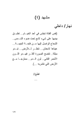 ‫ﻤﺸﻬﺩ )٤(‬
                                    ‫ﻨﻬﺎﺭ/ ﺩﺍﺨﻠﻲ‬
‫)ﻨﻔﺱ ﺍﻟﻔﺘﺎﺓ ﺘﺠﻠﺱ ﻓﻲ ﺃﺤﺩ ﺍﻟﺨﻴـﺎﻡ… ﺘﻁﺒـﻕ‬
‫ﺒﻴﺩﻴﻬﺎ ﻋﻠﻰ ﺸﻲﺀ ﻻﻤﻊ ﺘﺤﺕ ﻀﻭﺀ ﺍﻟﺸـﻤﺱ..‬
‫ﺍﻟﺸﻌﺎﻉ ﺍﻟﻭﺍﺼل ﺇﻟﻴﻬﺎ ﻤـﻥ ﻓﺘﺤـﺔ ﺍﻟﺨﻴﻤـﺔ…‬
‫ﻋﻴﻨﺎﻫﺎ ﻻﻤﻌﺘﺎﻥ… ﺘﻨﻅـﺭ ﻟـﻸﺭﺽ… ﺘﺒـﺩﻭ‬
‫ﻤﺒﻠﻠﺔ.. ﺘﺘﻀﺢ ﺍﻟﺼﻭﺭﺓ ﺃﻜﺜـﺭ ﻓﻴﺒـﺩﻭ ﺍﻟﻠـﻭﻥ‬
‫ﺍﻷﺤﻤﺭ ﺍﻟﻘﺎﻨﻲ.. ﻟﻭﻥ ﺍﻟـﺩﻡ… ﻤﻤﺘﺯ ‪‬ـﺎ ﻤـﻊ‬
      ‫ﺠ‬
                 ‫ﺍﻷﺭﺽ ﺍﻟﺘﻲ ﺘﺘﺸﺭﺒﻪ …(.‬


                  ‫ﻗﻁﻊ//‬
                   ‫...‬




‫٢١‬
 