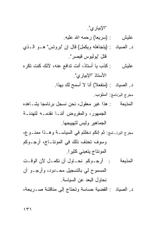 ‫"ﺍﻹﺒﻴﺎﺭﻱ".‬
                    ‫: )ﺴﺭﻴ ‪‬ﺎ( ﺭﺤﻤﻪ ﺍﷲ ﻋﻠﻴﻪ.‬
                                    ‫ﻌ‬              ‫ﻋﻠﻴﺵ‬
‫ﺩ. ﺍﻟﺼﻴﺎﺩ : )ﻴﺘﺠﺎﻫﻠﻪ ﻭ ‪‬ﻜ ‪‬ل( ﻗﺎل ﺇﻥ "ﺒﺭﻭﺘﺱ" ﻫـﻭ ﺍﻟـﺫﻱ‬
                           ‫ﻴﻤ‬
                      ‫ﻗﺘل "ﻴﻭﻟﻴﻭﺱ ﻗﻴﺼﺭ".‬
‫: ﻜﺫﺏ ﻴﺎ ﺃﺴﺘﺎﺫ، ﺃﻨﺕ ﺘﺩﺍﻓﻊ ﻋﻨﻪ، ﻷﻨﻙ ﻜﻨﺕ ﺘﻜﺭﻩ‬        ‫ﻋﻠﻴﺵ‬
                         ‫ﺍﻷﺴﺘﺎﺫ "ﺍﻹﺒﻴﺎﺭﻱ".‬
               ‫ﺩ. ﺍﻟﺼﻴﺎﺩ : )ﻤﻨﻔﻌﻼ( ﺃﻨﺎ ﻻ ﺃﺴﻤﺢ ﻟﻙ ﺒﻬﺫﺍ.‬
                                    ‫ﹰ‬
                                    ‫ﻤﺨﺭﺝ ﺍﻟﺒﺭﻨﺎﻤﺞ: ﺍﺴﺘﻭﺏ.‬
‫: ﻫﺫﺍ ﻏﻴﺭ ﻤﻌﻘﻭل، ﻨﺤﻥ ﻨﺴﺠل ﺒﺭﻨﺎﻤ ‪‬ﺎ ﻴﺸـﺎﻫﺩﻩ‬
         ‫ﺠ‬                                         ‫ﺍﻟﻤﺫﻴﻌﺔ‬
‫ﺍﻟﺠﻤﻬﻭﺭ، ﻭﺍﻟﻤﻔﺭﻭﺽ ﺃﻨﻨـﺎ ﻨﻘﺩﻤـﻪ ﻟﺘﻬﺩﺌـﺔ‬
                   ‫ﺍﻟﺠﻤﺎﻫﻴﺭ ﻭﻟﻴﺱ ﻟﺘﻬﻴﻴﺠﻬﺎ.‬
‫ﻤﺨﺭﺝ ﺍﻟﺒﺭﻨـﺎﻤﺞ: ﺜﻡ ﺇﻨﻜﻡ ﺩﺨﻠﺘﻡ ﻓﻲ ﺍﻟﺴﻴﺎﺴـﺔ ﻭﻫـﺫﺍ ﻤﻤﻨـﻭﻉ،‬
‫ﻭﺴﻭﻑ ﺘﺤﺫﻑ ﺫﻟﻙ ﻓﻲ ﺍﻟﻤﻭﻨﺘـﺎﺝ، ﺃﺭﺠـﻭﻜﻡ‬
                     ‫ﺍﻟﻤﻭﻨﺘﺎﺝ ﻴﺘﻌﺒﻨﻲ ﻜﺜﻴ ‪‬ﺍ.‬
                       ‫ﺭ‬
‫ﺃﺭﺠـﻭﻜﻡ ﻨﺤـﺎﻭل ﺃﻥ ﻨﻜﻤـل ﻷﻥ ﺍﻟﻭﻗـﺕ‬              ‫:‬   ‫ﺍﻟﻤﺫﻴﻌﺔ‬
‫ﺍﻟﻤﺴﻤﻭﺡ ﻟﻲ ﺒﺎﻟﺘﺴﺠﻴل ﻤﺤـﺩﻭﺩ، ﻭﺃﺭﺠـﻭ ﺃﻥ‬
                  ‫ﻨﺤﺎﻭل ﺍﻟ ‪‬ﻌﺩ ﻋﻥ ﺍﻟﺴﻴﺎﺴﺔ.‬
                                ‫ﺒ‬
‫ﺩ. ﺍﻟﺼﻴﺎﺩ : ﺍﻟﻘﻀﻴﺔ ﺤﺴﺎﺴﺔ ﻭﺘﺤﺘﺎﺝ ﺇﻟﻰ ﻤﻨﺎﻗﺸﺔ ﺼـﺭﻴﺤﺔ،‬


‫١٣١‬
 