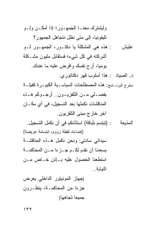 ‫ﻭﻟﻴﺸﺘﺭﻙ ﻤﻌﻨـﺎ ﺍﻟﺠﻤﻬـﻭﺭ؛ ﺇﺫﺍ ﺃﻤﻜـﻥ ﻭﻟـﻭ‬
      ‫ﺘﻠﻴﻔﻭﻨ ‪‬ﺎ، ﺇﻟﻰ ﻤﺘﻰ ﻨﻅل ﻨﺘﺠﺎﻫل ﺍﻟﺠﻤﻬﻭﺭ؟‬
                                    ‫ﻴ‬
‫: ﻫﺫﻩ ﻫﻲ ﺍﻟﻤﺸﻜﻠﺔ ﻴﺎ ﺩﻜﺘـﻭﺭ، ﺍﻟﺠﻤﻬـﻭﺭ ﻟـﻭ‬          ‫ﻋﻠﻴﺵ‬
‫ﺃﺸﺭﻜﺘﻪ ﻓﻲ ﻜل ﺸﻲﺀ؛ ﻓﺴﺘﻘﺎﺒل ﻤﻠﻴﻭﻥ ﻤﺸـﻜﻠﺔ‬
    ‫ﻴﻭﻤ ‪‬ﺎ، ﺃﺭﺡ ﻨﻔﺴﻙ ﻭﺍﻓﺭﺽ ﻋﻠﻴﻪ ﻤﺎ ﻋﻨﺩﻙ.‬
                                   ‫ﻴ‬
                   ‫ﺩ. ﺍﻟﺼﻴﺎﺩ : ﻫﺫﺍ ﺃﺴﻠﻭﺏ ﻗﻬﺭ ﺩﻜﺘﺎﺘﻭﺭﻱ.‬
‫ﻤﺨﺭﺝ ﺍﻟﺒﺭﻨـﺎﻤﺞ: ﻫﺫﻩ ﺍﻟﻤﺼﻁﻠﺤﺎﺕ ﺍﻟﺴﻴﺎﺴـﻴﺔ ﺍﻟﻜﺒﻴـﺭﺓ ﻜﻔﻴﻠـﺔ‬
‫ﺒﻔﺼـﻠﻲ ﻤـﻥ ﺍﻟﺘﻠﻔﺯﻴ ـﻭﻥ.. ﺃﺭﺠـﻭﻜﻡ ﻫ ـﺫﻩ‬
  ‫ـ‬      ‫ـ‬        ‫ـ‬          ‫ـ‬    ‫ـ‬
‫ﺍﻟﻤﻨﺎﻗﺸﺎﺕ ﻨﻜﻤﻠﻬﺎ ﺒﻌﺩ ﺍﻟﺘﺴﺠﻴل، ﻓﻲ ﺃﻱ ﻤﻜـﺎﻥ‬
                  ‫ﺁﺨﺭ ﺨﺎﺭﺝ ﻤﺒﻨﻰ ﺍﻟﺘﻠﻔﺯﻴﻭﻥ.‬
  ‫: )ﺘﺒﺘﺴﻡ ﺒﻠﺒﺎﻗﺔ( ﺍﺴﺘﺄﺫﻨﻜﻡ ﻓﻲ ﺃﻥ ﻨﻜﻤل ﺍﻟﺘﺴﺠﻴل.‬   ‫ﺍﻟﻤﺫﻴﻌﺔ‬
‫)ﺇﻀﺎﺀﺓ، ﻟﻘﻁﺔ ﺯﻭﻭﻡ، ﺍﺒﺘﺴﺎﻤﺔ ﻋﺭﻴﻀﺔ(‬
‫ﺴﻴﺩﺍﺘﻲ ﺴﺎﺩﺘﻲ: ﻭﻨﺤﻥ ﻨﻜﻤل ﻫـﺫﻩ ﺍﻟﻤﻨﺎﻗﺸـﺔ‬
‫ﻴﺴﻌﺩﻨﺎ ﺃﻥ ﻨﻘﺩﻡ ﻟﻜـﻡ ﺠـﺯ ‪‬ﺍ ﻤـﻥ ﺍﻟﻤﺤﺎﻜﻤـﺔ‬
               ‫ﺀ‬
‫ﺍﺴﺘﻁﻌﻨﺎ ﺍﻟﺤﺼﻭل ﻋﻠﻴﻪ ﺒـﺈﺫﻥ ﺨـﺎﺹ ﻤـﻥ‬
                                     ‫ﺍﻟﻨﻴﺎﺒﺔ..‬
‫)ﺠﻬﺎﺯ ﺍﻟﻤﻭﻨﻴﺘﻭﺭ ﺍﻟﺩﺍﺨﻠﻲ ﻴﻌﺭﺽ‬
‫ﺠﺯ ‪‬ﺍ ﻤﻥ ﺍﻟﻤﺤﺎﻜﻤـﺔ، ﻴﻨﻅـﺭﻭﻥ‬
                       ‫ﺀ‬
                   ‫ﺠﻤﻴ ‪‬ﺎ ﺘﺠﺎﻫﻬﺎ(‬
                            ‫ﻌ‬

‫٢٣١‬
 