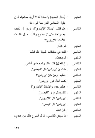 ‫: )ﺩﺍﺨل ﺍﻟﺤﺩﻴﺩ( ﻴﺎ ﺴﺎﺩﺓ ﺃﻨﺎ ﻻ ﺃﺭﻴﺩ ﻤﺤﺎﻤ ‪‬ﺎ، ﻟـﻥ‬
      ‫ﻴ‬                                             ‫ﺍﻟﻤﺘﻬﻡ‬
            ‫ﻴﻘﻭل ﺍﻟﻤﺤﺎﻤﻲ ﺃﻜﺜﺭ ﻤﻤﺎ ﺃﻗﻭل ﺃﻨﺎ.‬
‫: ﻫل ﻗﺘﻠﺕ ﺍﻷﺴﺘﺎﺫ "ﺍﻹﺒﻴﺎﺭﻱ"؟، ﺃﺭﺠﻭ ﺃﻥ ﺘﺠﻴﺏ‬          ‫ﺍﻟﻘﺎﻀﻲ‬
‫ﺒﺼﺭﺍﺤﺔ ﺤﺘﻰ ﻻ ﻴﻀﻴﻊ ﻭﻗﺘﻨﺎ.. ﻫـل ﻗﺘﻠـﺕ‬
                          ‫ﺍﻷﺴﺘﺎﺫ "ﺍﻹﺒﻴﺎﺭﻱ"؟‬
                                     ‫: ﻟﻡ ﺃﻗﺘﻠﻪ.‬    ‫ﺍﻟﻤﺘﻬﻡ‬
            ‫: ﻗﻠﺕ ﻓﻲ ﺘﺤﻘﻴﻘﺎﺕ ﺍﻟﻨﻴﺎﺒﺔ ﺃﻨﻙ ﻗﺘﻠﺕ.‬     ‫ﺍﻟﻘﺎﻀﻲ‬
                                   ‫: ﻟﻡ ﻴﺤﺩﺙ.‬       ‫ﺍﻟﻤﺘﻬﻡ‬
         ‫: )ﺒﺎﻨﻔﻌﺎل( ﻗﻠﺕ ﺫﻟﻙ ﻭﺍﻟﻤﺤﺎﻀﺭ ﺃﻤﺎﻤﻲ.‬       ‫ﺍﻟﻘﺎﻀﻲ‬
              ‫: ﻗﻠﺕ ﺃﻥ "ﺒﺭﻭﺘﺱ" ﻗﺘل "ﺍﻟﻘﻴﺼﺭ".‬        ‫ﺍﻟﻤﺘﻬﻡ‬
                   ‫: ﻋﻅﻴﻡ، ﻭﻤﻥ ﻜﺎﻥ "ﺒﺭﻭﺘﺱ"؟‬        ‫ﺍﻟﻘﺎﻀﻲ‬
                    ‫: ﻜﻨﺕ ﺃﻤﺜل ﺩﻭﺭ "ﺒﺭﻭﺘﺱ".‬         ‫ﺍﻟﻤﺘﻬﻡ‬
              ‫: ﻋﻅﻴﻡ ﺠ ‪‬ﺍ، ﻭﺍﻷﺴﺘﺎﺫ "ﺍﻹﺒﻴﺎﺭﻱ"؟‬
                                   ‫ﺩ‬               ‫ﺍﻟﻘﺎﻀﻲ‬
                     ‫: ﻜﺎﻥ ﻴﻤﺜل ﺩﻭﺭ "ﺍﻟﻘﻴﺼﺭ".‬       ‫ﺍﻟﻤﺘﻬﻡ‬
                     ‫: "ﺒﺭﻭﺘﺱ" ﻗﺘل "ﺍﻹﺒﻴﺎﺭﻱ".‬      ‫ﺍﻟﻘﺎﻀﻲ‬
                       ‫: "ﺒﺭﻭﺘﺱ" ﻗﺘل "ﻗﻴﺼﺭ".‬        ‫ﺍﻟﻤﺘﻬﻡ‬
                                   ‫: ﺇﺫﻥ ﺍﺘﻔﻘﻨﺎ.‬   ‫ﺍﻟﻘﺎﻀﻲ‬
‫: ﻴﺎ ﺴﻴﺩﻱ ﺍﻟﻘﺎﻀﻲ، ﺃﻨﺎ ﻟﻡ ﺃﺨﺘﺭﻉ ﺫﻟﻙ ﻤﻥ ﻋﻨﺩﻱ،‬         ‫ﺍﻟﻤﺘﻬﻡ‬


‫٣٣١‬
 