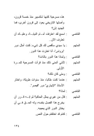 ‫ﻫﺫﻩ ﻤﺴﺭﺤﻴﺔ ﻜﺘﺒﻬﺎ ﺸﻜﺴﺒﻴﺭ ﻤﻨﺫ ﺨﻤﺴﺔ ﻗﺭﻭﻥ،‬
‫ﻭﺃﺼﻠﻬﺎ ﺍﻟﺘﺎﺭﻴﺨﻲ ﻴﻌﻭﺩ ﺇﻟﻰ ﻗﺭﻭﻥ ﺃﺨﺭﻯ، ﻓﻤﺎ‬
                               ‫ﺍﻟﺠﺩﻴﺩ ﺇﺫﻥ؟‬
‫: ﺍﺴﻤﻊ ﻟﻘﺩ ﺍﻋﺘﺭﻓﺕ ﺃﻤـﺎﻡ ﺍﻟﻨﻴﺎﺒـﺔ، ﻭﻋﻠﻴـﻙ ﺃﻥ‬     ‫ﺍﻟﻘﺎﻀﻲ‬
                            ‫ﺘﻌﺘﺭﻑ ﺍﻵﻥ..‬
‫: ﻴﺎ ﺴﻴﺩﻱ ﺴﺄﻗﺹ ﻟﻙ ﻜل ﺸﻲﺀ: ﻜﻨﺕ ﺃﻤﺜل ﺩﻭﺭ‬           ‫ﺍﻟﻤﺘﻬﻡ‬
            ‫"ﺒﺭﻭﺘﺱ"، ﺃﻨﺎ ﺍﺨﺘﺭﺕ ﻫﺫﺍ ﺍﻟﺩﻭﺭ.‬
                   ‫: ﻭﻟﻤﺎﺫﺍ ﻫﺫﺍ ﺍﻟﺩﻭﺭ ﺒﺎﻟﺫﺍﺕ؟‬   ‫ﺍﻟﻘﺎﻀﻲ‬
‫: ﻷﻨﻨﻲ ﺃﺘﻤﻨﻰ ﺫﻟﻙ ﻤﻨﺫ ﻗﺭﺃﺕ ﺍﻟﻤﺴﺭﺤﻴﺔ ﻟﻠﻤـﺭﺓ‬        ‫ﺍﻟﻤﺘﻬﻡ‬
                                   ‫ﺍﻷﻭﻟﻰ.‬
                           ‫: ﻭﻤﺘﻰ ﻜﺎﻥ ﺫﻟﻙ؟‬      ‫ﺍﻟﻘﺎﻀﻲ‬
‫: ﻋﻨﺩﻤﺎ ﻜﻨﺕ ﻁﺎﻟ ‪‬ﺎ، ﻤﻨﺫ ﺴﻨﻭﺍﺕ ﻁﻭﻴﻠﺔ، ﻭﺍﺨﺘﺎﺭ‬
                          ‫ﺒ‬                      ‫ﺍﻟﻤﺘﻬﻡ‬
            ‫ﺍﻷﺴﺘﺎﺫ "ﺍﻹﺒﻴﺎﺭﻱ" ﺩﻭﺭ "ﻗﻴﺼﺭ".‬
                                     ‫: ﻟﻤﺎﺫﺍ؟‬   ‫ﺍﻟﻘﺎﻀﻲ‬
‫: ﻗﺎل ﻤﻥ ﻏﻴﺭﻱ ﻴﻤﺜل ﺍﻟﺤﺎﻜﻡ؟ ﺜﻡ ﺇﻨـﻪ ﻗـﺭﺭ ﺃﻥ‬
                                  ‫‪‬‬             ‫ﺍﻟﻤﺘﻬﻡ‬
‫ﻴﺨ ِﺝ ﻫﺫﺍ ﺍﻟﻔﺼل ﺒﻨﻔﺴﻪ، ﻭﻟﻪ ﺍﻟﺤـﻕ ﻓـﻲ ﺃﻥ‬
                                   ‫‪ ‬ﹾﺭ‬
                  ‫ﻴﺨﺘﺎﺭ ﺍﻟﺩﻭﺭ ﺍﻟﺫﻱ ﻴﻌﺠﺒﻪ.‬
                 ‫: ﻜﻨﺘﻡ ﻗﺩ ﺍﺨﺘﻠﻔﺘﻡ ﺤﻭل ﺍﻟﻨﺹ.‬    ‫ﺍﻟﻘﺎﻀﻲ‬


‫٤٣١‬
 