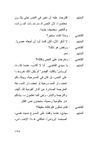 ‫: ﺍﻗﺘﺭﺤﺕ ﻋﻠﻴﻪ ﺃﻥ ﹸﻐ ‪‬ﺭ ﻓﻲ ﺍﻟﻨﺹ ﺤﺘﻰ ﻴﻜـﻭﻥ‬
                   ‫ﻨﻴ‬                              ‫ﺍﻟﻤﺘﻬﻡ‬
‫ﻤﻌﺎﺼ ‪‬ﺍ، ﻷﻥ ﺍﻟﻨﺹ ﹸـ ‪‬ﻡ ﻤﺌـﺎﺕ ﺍﻟﻤـ ‪‬ﺍﺕ،‬
   ‫ﺭ‬             ‫ﻗ ﺩ‬            ‫ﺭ‬
                   ‫ﻭﺍﻟﺘﻐﻴﻴﺭ ﺴ ‪‬ﻀﻴﻑ ﺠﺩﻴ ‪‬ﺍ.‬
                     ‫ﺩ‬        ‫ﻴ‬
                          ‫: ﻭﻤﺎﺫﺍ ﻜﻨﺕ ﺴ ﹸﻐ ‪‬ﺭ؟‬
                            ‫ﺘﻴ‬                    ‫ﺍﻟﻘﺎﻀﻲ‬
‫: ﻻ ﺃﺫﻜﺭ ﺍﻵﻥ، ﻟﻜﻥ ﻜﻨﺕ ﺃﻭﺩ ﺃﻥ ﺃﺠﻌﻠﻪ ﻋﺼﺭ ‪‬ﺎ.‬
  ‫ﻴ‬                                                ‫ﺍﻟﻤﺘﻬﻡ‬
                           ‫: ﻭﺭﻓﺽ ﻫﻭ ﺫﻟﻙ؟‬         ‫ﺍﻟﻘﺎﻀﻲ‬
                                        ‫: ﻨﻌﻡ.‬     ‫ﺍﻟﻤﺘﻬﻡ‬
                 ‫: ﻭﺨﺭﺠﺕ ﻋﻠﻰ ﺍﻟﻨﺹ ﻭﻗﺘﻠﺘﻪ؟‬         ‫ﺍﻟﻘﺎﻀﻲ‬
‫: ﻴﺎ ﺴﻴﺩﻱ ﺍﻟﻘﺎﻀﻲ.. ﺃﻨﺎ ﻻ ﺃﻜﺫﺏ، ﻋﻨﺩﻤﺎ ﻜﻨـﺕ‬          ‫ﺍﻟﻤﺘﻬﻡ‬
‫"ﺒﺭﻭﺘﺱ" ﻭﻗﺘﻠﺕ "ﻗﻴﺼﺭ" ﻟﻡ ﻴﻜﻥ ﺫﻟﻙ ﺨﺭﻭ ‪‬ـﺎ‬
  ‫ﺠ‬
‫ﻋﻠﻰ ﺍﻟﻨﺹ، ﺒل ﻜﺎﻥ ﻓﻲ ﺍﻟﻤﺴﺭﺤﻴﺔ، ﻭﻴﻤﻜـﻨﻜﻡ‬
‫ـﺨﺔ‬
  ‫ـﺎﺭ ﺍﻟﻨﺴـ‬
          ‫ـﺭﺤﻴﺔ ﺃﻭ ﺇﺤﻀـ‬
                      ‫ـﺎﺭ ﺍﻟﻤﺴـ‬
                              ‫ﺇﺤﻀـ‬
‫ﺍﻟﻤﺘﺭﺠﻤﺔ ﺍﻟﺼﺎﺩﺭﺓ ﻋﻥ ﺍﻟﺩﺍﺭ ﺍﻟﻘﻭﻤﻴﺔ ﻟﻠﺘـﺄﻟﻴﻑ‬
‫ﻭﺍﻟﺘﺭﺠﻤﺔ ﻭﺍﻟﻨﺸﺭ، ﻭﻫﻲ ﻜﻤﺎ ﺘﻌﻠﻤﻭﻥ ﺴـﻴﺎﺩﺘﻜﻡ‬
    ‫ﺩﺍﺭ ﺤﻜﻭﻤﻴﺔ ﺭﺴﻤﻴﺔ، ﺴﺘﺠﺩﻭﻥ ﻨﺹ ﺍﻟﻘﺘل.‬
                 ‫: ﻜﻨﺘﻡ ﺘﻤﺜﻠﻭﻥ ﻓﻠﻡ ﻗﺘﻠﺘﻪ ﺤﻘﻴﻘﺔ؟‬
                              ‫ِ‪‬‬                  ‫ﺍﻟﻘﺎﻀﻲ‬
‫: ﺴﻴﺩﻱ، ﻋﻨﺩﻤﺎ ﻭﻗﻔﺕ ﻋﻠﻰ ﺍﻟﻤﺴﺭﺡ ﻨﺴﻴﺕ ﻨﻔﺴﻲ،‬
      ‫ﹸ‬               ‫ﹸ‬                            ‫ﺍﻟﻤﺘﻬﻡ‬
‫ﺃﺼﺒﺤﺕ "ﺒﺭﻭﺘﺱ"، ﺘﻤﻠﻜﻨﻲ ﻫـﺫﺍ ﺍﻹﺤﺴـﺎﺱ،‬
                              ‫ﹸ‬


‫٥٣١‬
 