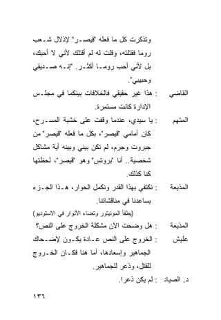 ‫ﻭﺘﺫﻜﺭﺕ ﻜل ﻤﺎ ﻓﻌﻠﻪ "ﻗﻴﺼـﺭ" ﻹﺫﻻل ﺸـﻌﺏ‬
‫ﺭﻭﻤﺎ ﻓﻘﺘﻠﺘﻪ، ﻭﻗﻠﺕ ﻟﻪ ﻟﻡ ﺃﻗﺘﻠﻙ ﻷﻨﻲ ﻻ ﺃﺤﺒﻙ،‬
‫ﺒل ﻷﻨﻲ ﺃﺤﺏ ﺭﻭﻤـﺎ ﺃﻜﺜـﺭ. "ﺇﻨـﻪ ﺼـﺩﻴﻘﻲ‬
                                      ‫ﻭﺤﺒﻴﺒﻲ".‬
‫: ﻫﺫﺍ ﻏﻴﺭ ﺤﻘﻴﻘﻲ ﻓﺎﻟﺨﻼﻓﺎﺕ ﺒﻴﻨﻜﻤﺎ ﻓﻲ ﻤﺠﻠـﺱ‬            ‫ﺍﻟﻘﺎﻀﻲ‬
                         ‫ﺍﻹﺩﺍﺭﺓ ﻜﺎﻨﺕ ﻤﺴﺘﻤﺭﺓ.‬
‫: ﻴﺎ ﺴﻴﺩﻱ، ﻋﻨﺩﻤﺎ ﻭﻗﻔﺕ ﻋﻠﻰ ﺨﺸﺒﺔ ﺍﻟﻤﺴـﺭﺡ،‬              ‫ﺍﻟﻤﺘﻬﻡ‬
‫ﻜﺎﻥ ﺃﻤﺎﻤﻲ "ﻗﻴﺼﺭ"، ﺒﻜل ﻤﺎ ﻓﻌﻠﻪ "ﻗﻴﺼﺭ" ﻤﻥ‬
‫ﺠﺒﺭﻭﺕ ﻭﺠﺭﻡ، ﻟﻡ ﺘﻜﻥ ﺒﻴﻨﻲ ﻭﺒﻴﻨﻪ ﺃﻴﺔ ﻤﺸﺎﻜل‬
‫ﺸﺨﺼﻴﺔ.. ﺃﻨﺎ "ﺒﺭﻭﺘﺱ" ﻭﻫﻭ "ﻗﻴﺼﺭ"، ﻟﺤﻅﺘﻬﺎ‬
                                     ‫ﻜﻨﺎ ﻜﺫﻟﻙ.‬
‫: ﻨﻜﺘﻔﻲ ﺒﻬﺫﺍ ﺍﻟﻘﺩﺭ ﻭﻨﻜﻤل ﺍﻟﺤﻭﺍﺭ، ﻫـﺫﺍ ﺍﻟﺠـﺯﺀ‬        ‫ﺍﻟﻤﺫﻴﻌﺔ‬
                         ‫ﻴﺴﺎﻋﺩﻨﺎ ﻓﻲ ﻤﻨﺎﻗﺸﺎﺘﻨﺎ.‬
‫)ﻴﻁﻔﺄ ﺍﻟﻤﻭﻨﻴﺘﻭﺭ ﻭﺘﻀﺎﺀ ﺍﻷﻨﻭﺍﺭ ﻓﻲ ﺍﻻﺴﺘﻭﺩﻴﻭ(‬
 ‫: ﻫل ﻭﻀﺤﺕ ﺍﻵﻥ ﻤﺸﻜﻠﺔ ﺍﻟﺨﺭﻭﺝ ﻋﻠﻰ ﺍﻟﻨﺹ؟‬               ‫ﺍﻟﻤﺫﻴﻌﺔ‬
‫: ﺍﻟﺨﺭﻭﺝ ﻋﻠﻰ ﺍﻟﻨﺹ ﻋـﺎﺩﺓ ﻴﻜـﻭﻥ ﻹﻀـﺤﺎﻙ‬                 ‫ﻋﻠﻴﺵ‬
‫ﺍﻟﺠﻤﺎﻫﻴﺭ ﻭﺇﺴﻌﺎﺩﻫﺎ، ﺃﻤﺎ ﻫﻨﺎ ﻓﻜـﺎﻥ ﺍﻟﺨـﺭﻭﺝ‬
                        ‫ﻟﻠﻘﺘل، ﻭ ﹸﻋﺭ ﻟﻠﺠﻤﺎﻫﻴﺭ.‬
                                    ‫ﺫ‬
                                  ‫ﺩ. ﺍﻟﺼﻴﺎﺩ : ﻟﻡ ﻴﻜﻥ ﹸﻋ ‪‬ﺍ.‬
                                    ‫ﺫ ﺭ‬

‫٦٣١‬
 