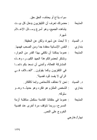 ‫ﺴﻭﺍﺀ ‪‬ﺫﺍﻉ ﺃﻭ ‪‬ﺤﺫﻑ، ﺍﻟﺤﻕ ﺤﻕ.‬
                         ‫ﻴ‬       ‫ﻴ‬
‫: ﺤﻀﺭﺘﻙ ﺘﻌﺭﻑ ﺃﻥ ﺍﻟﺘﻠﻴﻔﺯﻴﻭﻥ ﻴﺩﺨل ﻜل ﺒﻴـﺕ‬             ‫ﺍﻟﻤﺫﻴﻌﺔ‬
‫ﻴﺸﺎﻫﺩﻩ ﺍﻟﺠﻤﻴﻊ، ﻭﻫﻭ ﺃﺴﺭﻉ ﻭﺴـﺎﺌل ﺍﻹﻋـﻼﻡ‬
                                     ‫ﺸﻬﺭﺓ.‬
       ‫ﺩ. ﺍﻟﺼﻴﺎﺩ : ﻻ ﺃﺒﺤﺙ ﻋﻥ ﺸﻬﺭﺓ، ﻭﻟﻜﻥ ﻋﻥ ﺍﻟﺤﻘﻴﻘﺔ.‬
‫: ﺍﻟﻨﻔﺱ ﺍﻹﻨﺴﺎﻨﻴﺔ ﻤﻌﻘﺩﺓ ﺠ ‪‬ﺍ ﻭﻤﻥ ﺍﻟﺼﻌﺏ ﻓﻬﻤﻬﺎ.‬
                  ‫ﺩ‬                                 ‫ﺒﻨﺩﺍﺭﻱ‬
‫: ﻋﻤﻭﻤﺎ ﻴﻤﻜﻨﻨﺎ ﺃﻥ ﻨﻜﺘﻔﻲ ﺒﻬﺫﺍ ﺍﻟﻘﺩﺭ ﻤﻥ ﺍﻟﺤﻭﺍﺭ،‬
                                       ‫‪‬‬            ‫ﺍﻟﻤﺫﻴﻌﺔ‬
‫ﻭﻨﺸﻜﺭ ﻟﺤﻀﺭﺍﺘﻜﻡ ﻫﺫﺍ ﺍﻟﺠﻬﺩ ﺍﻟﻜﺒﻴـﺭ، ﻭﻫـﺫﻩ‬
‫ﺍﻟﻤﺸﺎﺭﻜﺔ ﺍﻟﻔﻌﺎﻟﺔ، ﻭﺃﺘﻤﻨﻰ ﺃﻥ ﻨﺴﻌﺩ ﺒﻜﻡ ﺩﺍﺌ ‪‬ـﺎ‬
  ‫ﻤ‬
‫ﻓﻲ ﺍﻟﺘﻠﻔﺯﻴﻭﻥ ﻭﻜﻤﺎ ﻴﻘﻭﻟﻭﻥ.. "ﺍﻟﺨـﻼﻑ ﻓـﻲ‬
                  ‫ﺍﻟﺭﺃﻱ ﻻ ﻴﻔﺴﺩ ﻟﻠﻭﺩ ﻗﻀﻴﺔ".‬
       ‫ﺩ. ﺍﻟﺼﻴﺎﺩ : ﻨﺤﻥ ﻻ ﻨﺨﺘﻠﻑ ﻜﺄﺸﺨﺎﺹ ﻭﺇﻨﻤﺎ ﻜﺄﻓﻜﺎﺭ.‬
‫: ﺍﻟﺸﺨﺹ ﺍﻟﻤﻠﺘﺯﻡ ﻫﻭ ﻓﻜﺭﻩ ﻭﻫﻭ ﺤﺩﻴﺜـﻪ ﻭﻫـﻭ‬             ‫ﺒﻨﺩﺍﺭﻱ‬
                                     ‫ﺴﻠﻭﻜﻪ.‬
‫: ﻋﻤﻭ ‪‬ﺎ ﻓﻲ ﺤﻠﻘﺎﺘﻨﺎ ﺍﻟﻘﺎﺩﻤﺔ ﺴﻨﻜﻤل ﻤﻨﺎﻗﺸﺔ ﺃﺯﻤﺔ‬
                                      ‫ﻤ‬             ‫ﺍﻟﻤﺫﻴﻌﺔ‬
‫ﺍﻟﻤﺴﺭﺡ، ﻭﺭﺒﻤﺎ ﻨﺘﻭﻗﻑ ﻤﺭﺓ ﺃﺨﺭﻯ ﻋﻨﺩ ﻗﻀﻴﺔ‬
                        ‫ﺍﻟﺨﺭﻭﺝ ﻋﻠﻰ ﺍﻟﻨﺹ.‬
                                               ‫ﻨﻬﺎﺭ/ ﺨﺎﺭﺠﻲ‬


‫٩٣١‬
 