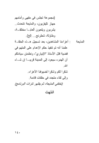 ‫)ﻤﺠﻤﻭﻋﺔ ﺘﺠﻠﺱ ﻓﻲ ﻤﻘﻬﻰ ﻭﺃﻤﺎﻤﻬﻡ‬
‫ﺠﻬﺎﺯ ﺘﻠﻴﻔﺯﻴﻭﻥ، ﻭﺍﻟﻤﺫﻴﻌﺔ ﺘﺘﺤﺩﺙ..‬
‫ﻴﺸﺭﺒﻭﻥ ﻭﻴﻠﻌﺒﻭﻥ ﺃﻟﻌﺎ ‪‬ـﺎ ﻤﺨﺘﻠﻔـﺔ،‬
           ‫ﺒ‬
         ‫ﻭﻁﺎﻭﻟﺔ، ﺸﻁﺭﻨﺞ... ﺇﻟﺦ(.‬
‫: ﺃﻋﺯﺍﺀﻨﺎ ﺍﻟﻤﺸﺎﻫﺩﻴﻥ، ﺒﻌﺩ ﺘﺴﺠﻴل ﻫـﺫﻩ ﺍﻟﺤﻠﻘـﺔ‬     ‫ﺍﻟﻤﺫﻴﻌﺔ‬
‫ﻋﻠﻤﻨﺎ ﺃﻨﻪ ﺘﻡ ﺘﻨﻔﻴﺫ ﺤﻜﻡ ﺍﻹﻋﺩﺍﻡ ﻋﻠﻰ ﺍﻟﻤﺘﻬﻡ ﻓﻲ‬
‫ﻗﻀﻴﺔ ﻗﺘل ﺍﻷﺴﺘﺎﺫ "ﺍﻹﺒﻴﺎﺭﻱ"، ﻭﻨﻁﻤﺌﻥ ﺴﻴﺎﺩﺘﻜﻡ‬
‫ﺃﻥ ﺍﻟﻬﺩﻭﺀ ﺴﻴﻌﻭﺩ ﺇﻟﻰ ﺍﻟﻤﺩﻴﻨﺔ ﻗﺭﻴ ‪‬ـﺎ ﺇﻥ ﺸـﺎﺀ‬
          ‫ﺒ‬
                                          ‫ﺍﷲ.‬
          ‫ﺸﻜ ‪‬ﺍ ﻟﻜﻡ ﻭﺸﻜ ‪‬ﺍ ﻟﻀﻴﻭﻓﻨﺎ ﺍﻷﻋﺯﺍﺀ.‬
                           ‫ﺭ‬          ‫ﺭ‬
           ‫ﻭﺇﻟﻰ ﻟﻘﺎﺀ ﻤﺘﺠﺩﺩ ﻓﻲ ﺤﻠﻘﺎﺕ ﻗﺎﺩﻤﺔ.‬
‫)ﺘﺨﺘﻔﻲ ﺍﻟﻤﺫﻴﻌﺔ، ﺜﻡ ﻴﻅﻬﺭ ﺘﺘﺭﺍﺕ ﺍﻟﺒﺭﻨﺎﻤﺞ(‬

                        ‫ﺍﻨﺘﻬﺕ‬




‫٠٤١‬
 