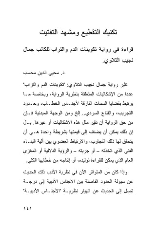 ‫ﺘﻜﻨﻴﻙ ﺍﻟﺘﻘﻁﻴﻊ ﻭﻤﺸﻬﺩ ﺍﻟﺘﻔﺘﻴﺕ‬

‫ﻗﺭﺍﺀﺓ ﻓﻲ ﺭﻭﺍﻴﺔ ﺘﻜﻭﻴﻨﺎﺕ ﺍﻟﺩﻡ ﻭﺍﻟﺘﺭﺍﺏ ﻟﻠﻜﺎﺘﺏ ﺠﻤﺎل‬
                                          ‫ﻨﺠﻴﺏ ﺍﻟﺘﻼﻭﻱ.‬
‫ﺩ. ﻤﺤﻴﻲ ﺍﻟﺩﻴﻥ ﻤﺤﺴﺏ‬

‫ﺘﺜﻴﺭ ﺭﻭﺍﻴﺔ ﺠﻤﺎل ﻨﺠﻴﺏ ﺍﻟﺘﻼﻭﻱ: "ﺘﻜﻭﻴﻨﺎﺕ ﺍﻟﺩﻡ ﻭﺍﻟﺘﺭﺍﺏ"‬
‫ﻋﺩ ‪‬ﺍ ﻤﻥ ﺍﻹﺸﻜﺎﻟﻴﺎﺕ ﺍﻟﻤﺘﻌﻠﻘﺔ ﺒﻨﻅﺭﻴﺔ ﺍﻟﺭﻭﺍﻴﺔ، ﻭﺒﺨﺎﺼﺔ ﻤـﺎ‬
                                                  ‫ﺩ‬
‫ﻴﺭﺘﺒﻁ ﺒﻘﻀﺎﻴﺎ ﺍﻟﺴﻤﺎﺕ ﺍﻟﻔﺎﺭﻗﺔ ﻷﺠﻨـﺎﺱ ﺍﻟﺨﻁـﺎﺏ، ﻭﺤـﺩﻭﺩ‬
‫ﺍﻟﺘﺠﺭﻴﺏ، ﻭﺍﻟﻘﻨﺎﻉ ﺍﻟﺴﺭﺩﻱ.. ﺇﻟﺦ ﻭﻤﻥ ﺍﻟﻭﺠﻬﺔ ﺍﻟﻤﺒﺩﺌﻴﺔ ﻓـﺈﻥ‬
‫ﻤﻥ ﺤﻕ ﺍﻟﺭﻭﺍﻴﺔ ﺃﻥ ﺘﺜﻴﺭ ﻤﺜل ﻫﺫﻩ ﺍﻹﺸﻜﺎﻟﻴﺎﺕ ﺃﻭ ﻏﻴﺭﻫﺎ. ﺒـل‬
‫ﺇﻥ ﺫﻟﻙ ﻴﻤﻜﻥ ﺃﻥ ﻴﻀﺎﻑ ﺇﻟﻰ ﻗﻴﻤﺘﻬﺎ ﺒﺸﺭﻴﻁﺔ ﻭﺍﺤﺩﺓ ﻫـﻲ ﺃﻥ‬
‫ﻴﺘﺤﻘﻕ ﻟﻬﺎ ﺫﻟﻙ ﺍﻟﺘﺠﺎﻭﺏ، ﻭﺍﻻﺭﺘﺒﺎﻁ ﺍﻟﻌﻀﻭﻱ ﺒﻴﻥ ﺁﻟﻴﺔ ﺍﻟﺒﻨـﺎﺀ‬
‫ﺍﻟﻔﻨﻲ ﺍﻟﺫﻱ ﺍﺘﺨﺫﺘﻪ – ﺃﻭ ﺠﺭﺒﺘﻪ – ﻭﺍﻟﺭﺅﻴﺔ ﺍﻟﺩﻻﻟﻴﺔ ﺃﻭ ﺍﻟﻤﻐﺯﻯ‬
 ‫ﺍﻟﻌﺎﻡ ﺍﻟﺫﻱ ﻴﻤﻜﻥ ﻟﻠﻘﺭﺍﺀﺓ ﺘﻭﻟﻴﺩﻩ، ﺃﻭ ﺇﻨﺘﺎﺠﻪ ﻤﻥ ﺨﻁﺎﺒﻬﺎ ﺍﻟﻜﻠﻲ.‬

‫ﻭﺇﺫﺍ ﻜﺎﻥ ﻤﻥ ﺍﻟﻤﺘﻭﺍﺘﺭ ﺍﻵﻥ ﻓﻲ ﻨﻅﺭﻴﺔ ﺍﻷﺩﺏ ﺫﻟﻙ ﺍﻟﺤﺩﻴﺙ‬
‫ﻋﻥ ﺴﻴﻭﻟﺔ ﺍﻟﺤﺩﻭﺩ ﺍﻟﻔﺎﺼﻠﺔ ﺒﻴﻥ ﺍﻷﺠﻨﺎﺱ ﺍﻷﺩﺒﻴﺔ ﺇﻟﻰ ﺩﺭﺠـﺔ‬
‫ﺘﺼل ﺇﻟﻰ ﺍﻟﺤﺩﻴﺙ ﻋﻥ ﺍﻨﻬﻴﺎﺭ ﻨﻅﺭﻴـﺔ "ﺍﻷﺠﻨـﺎﺱ ﺍﻷﺩﺒﻴـﺔ"‬


‫١٤١‬
 