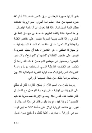 ‫ﺒﻘﺩﺭ ﻜﻭﻨﻬﺎ ﺼﻭﺭﺓ ﻨﺎﺒﻌﺔ ﻤﻥ ﺴﻴﺎﻕ ﺍﻟﻨﺹ ﻨﻔﺴﻪ. ﺇﻨﻨﺎ ﺃﻤﺎﻡ ﻟﻐﺔ‬
‫ﺘﺴﺭﺩ ﻨﺼﻬﺎ ﻤﻥ ﺨﻼل ﻨﻅﺎﻡ ﻟﻐﺔ ﺃﺨﺭﻯ: ﺃﻤﺎﻡ "ﺭﻭﺍﻴﺔ" ﺘﺸﻜﻠﺕ‬
‫ﺒﻨﻅﺎﻡ ﺍﻟﻠﻐﺔ ﺍﻟﺴﻴﻨﻤﺎﺌﻴﺔ. ﻭﺇﺫﺍ ﻜﻨﺎ ﻨﻌﺭﻑ ﺃﻥ ﺃﺩﺍﺓ ﻟﻐﺔ ﺍﻻﺘﺼﺎل –‬
‫ﺃﻭ ﻤﺎ ﻨﺴﻤﻴﻪ ﻋﺎﺩﺓ ﺒﺎﻟﻠﻐﺔ ﺍﻟﻁﺒﻴﻌﻴـﺔ – ﻫـﻲ ﺠﻬـﺎﺯ ﺍﻟﻨﻁـﻕ‬
‫ﺍﻟﺒﺸﺭﻱ، ﻭﺇﺫﺍ ﻜﺎﻨﺕ ﺒﻨﻴﺘﻬﺎ ﺍﻟﻨﺤﻭﻴﺔ ﺘﻨﻬﺽ ﻋﻠﻰ ﻤﻔﺎﻫﻴﻡ "ﺍﻟﻜﻠﻤﺔ‬
‫ﻭﺍﻟﺠﻤﻠﺔ" ﻭ"ﺍﻟـﻨﺹ"، ﻓـﺈﻥ ﺃﺩﺍﺓ ﻫـﺫﻩ ﺍﻟﻠﻐـﺔ ﺍﻟﺴـﻴﻨﻤﺎﺌﻴﺔ –‬
‫ﺃﻭ ﺠﻬﺎﺯﻫﺎ ﺍﻟﻨﻁﻘﻲ – ﻫﻭ "ﺍﻟﻜﺎﻤﻴﺭﺍ"، ﻜﻤﺎ ﺃﻥ ﺒﻨﻴﺘﻬﺎ ﺍﻟﻨﺤﻭﻴـﺔ‬
‫ﺘﻨﻬﺽ ﻋﻠﻰ ﻤﻔﺎﻫﻴﻡ "ﺍﻟﻠﻘﻁﺔ" ﻭ"ﺍﻟﻤﺸﻬﺩ" ﻭ"ﺍﻟﻤﻭﻨﺘﺎﺝ"، ﻭ"ﺍﻟـﻨﺹ‬
‫ﺍﻟﻔﻴﻠﻤﻲ". ﻭﺴﻨﺤﺎﻭل ﻓﻲ ﻤﻭﻀﻊ ﻗﺎﺩﻡ ﻤـﻥ ﻫـﺫﻩ ﺍﻟﻘـﺭﺍﺀﺓ ﺃﻥ‬
‫ﻨﻜﺸﻑ ﻋﻥ ﺍﻟﻜﻴﻔﻴﺎﺕ ﺍﻟﺘﺄﻭﻴﻠﻴﺔ ﺍﻟﺘـﻲ ﺍﺴـﺘﻐﻠﺕ ﺒﻬـﺎ ﺭﻭﺍﻴـﺔ‬
‫"ﺘﻜﻭﻴﻨﺎﺕ ﺍﻟﺩﻡ ﻭﺍﻟﺘﺭﺍﺏ"، ﻫﺫﻩ ﺍﻟﺒﻨﻴﺔ ﺍﻟﻠﻐﻭﻴﺔ ﺍﻟﺴﻴﻨﻤﺎﺌﻴﺔ ﻟﺘﻜـﻭﻥ‬
            ‫ﻭﺤﺩﺍﺕ ﺴﺭﺩﻴﺔ ﺘﺸﻜل ﻤﻥ ﺨﻼل ﻨﺴﻴﺠﻬﺎ ﺍﻟﺭﻭﺍﺌﻲ.‬

‫ﻭﺭﺒﻤﺎ ﻴﻜﻭﻥ ﻤﻥ ﺍﻟﻤﻬﻡ ﺍﻵﻥ ﺃﻥ ﻨﻤﻜﻥ ﺍﻟﻘﺎﺭﺉ ﺍﻟﺫﻱ ﻟﻡ ﻴﻁﻠﻊ‬
‫ﻋﻠﻰ ﺍﻟﺭﻭﺍﻴﺔ ﻤﻥ ﺍﻟﻭﻗﻭﻑ ﻋﻠﻰ ﺃﺭﻀﻴﺔ ﻟﻠﺘﻭﺍﺼل ﻤﻊ ﺍﻟﺘﺤﻠﻴـل‬
‫ﺍﻟﺫﻱ ﺘﻘﺩﻤﻪ ﻫﺫﻩ ﺍﻟﻘـﺭﺍﺀﺓ؟. ﻭﻤـﻊ ﺍﻹﺩﺭﺍﻙ ﺒﺼـﻌﻭﺒﺔ ﺘﻘـﺩﻴﻡ‬
‫"ﺘﻠﺨﻴﺹ" ﻟﺭﻭﺍﻴﺔ ﻜﻬﺫﻩ، ﻓﺭﺒﻤﺎ ﻴﻜﻭﻥ ﻜﺎﻓ ‪‬ﺎ ﻓﻲ ﻫﺫﺍ ﺍﻟﺴـﻴﺎﻕ ﺃﻥ‬
                   ‫ﻴ‬
‫ﻨﻘﻭل: ﺇﻥ ﻤﺸﺎﻫﺩ ﺍﻟﺭﻭﺍﻴﺔ ﺘﺭﻜﺯ ﻋﻠﻰ ﻤﺄﺴﺎﺓ "ﻓﺘﺎﺓ" – ﻟﻴﺱ ﻟﻬـﺎ‬
‫ﺍﺴﻡ ﻓﻲ ﺍﻟﺭﻭﺍﻴﺔ – ﻴﺘﻌﺭﺽ ﺃﻫﻠﻬﺎ ﻟﻠﻘﺘل ﻭﺍﻟـﺫﺒﺢ ﻤـﻥ ِﺒـل‬
   ‫ﻗ‬


‫٤٤١‬
 