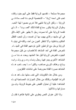 ‫ﻤﺠﻤﻭﻋﺔ ﻤﺴﻠﺤﺔ – ﺘﻘﺩﻤﻬﻡ ﺍﻟﺭﻭﺍﻴﺔ ﻓﻘﻁ ﻋﻠﻰ ﺃﻨﻬﻡ ﺠﻨﻭﺩ ﻭﻗﺎﺌﺩ،‬
‫ﺘﺤﺏ ﻓﺘﻰ ﺍﺴﻤﻪ "ﺯﻴﺎﺩ" – ﺍﻟﺸﺨﺼﻴﺔ ﺍﻟﻭﺤﻴـﺩﺓ ﺍﻟﻤﺴـﻤﺎﺓ ﻓـﻲ‬
‫ﺍﻟﺭﻭﺍﻴﺔ – ﻭﻟﻜﻥ ﺍﻟﺭﻭﺍﻴﺔ ﺘﻨﺘﻬﻲ ﻓﻼ ﻨﺩﺭﻱ ﻤﺼﻴ ‪‬ﺍ ﻟﻬﺫﺍ ﺍﻟﺤﺏ.‬
            ‫ﺭ‬
‫ﻭﻁﻭﺍل ﺍﻟﺭﻭﺍﻴﺔ ﻴﺘﻜﺭﺭ ﺴﻤﺎﻉ ﺍﻟﻔﺘﺎﺓ ﻟﺫﻟﻙ "ﺍﻟﺼـﻭﺕ" – ﺍﻟـﺫﻱ‬
‫ﺘﻘﺩﻤﻪ ﺍﻟﺭﻭﺍﻴﺔ ﻋﻠﻰ ﺃﻨﻪ ﺼﻭﺕ ﺭﺠل ﻻ ﻴﻅﻬﺭ ﻋﻠﻰ ﺍﻹﻁـﻼﻕ‬
‫ﻓﻲ ﺃﻱ ﻤﺸﻬﺩ، ﻭﺍﻟﺫﻱ ﻴﻬﻴﺏ ﺒﻬﺎ ﺃﻥ ﺘﺼﻤﺩ، ﻭﺃﻥ ﺘﻨﺠﺏ ﺍﻟﻁﻔل‬
‫ﺍﻟﻤﻜﺘﻭﻡ ﺒﺩﺍﺨﻠﻬﺎ، ﻭﺃﻻ ﺘﻨﺘﻅﺭ ﺍﻟﻌﻭﻥ ﻤﻥ ﺃﺤﺩ، ﻭﻟﻜﻨﻪ ﻓﻲ ﻨﻬﺎﻴـﺔ‬
‫ﺍﻟﺭﻭﺍﻴﺔ ﻴﺭﺤل ﻤﻊ ﺍﻟﺭﺍﺤﻠﻴﻥ ﺍﻟﺫﻴﻥ ﺘﻭﺩﻋﻬﻡ ﺍﻟﻔﺘﺎﺓ ﻓﻲ ﺍﻟﻤﻴﻨـﺎﺀ.‬
‫ﺘﺘﻌﺭﺽ ﺍﻟﻔﺘﺎﺓ ﻓﻲ ﺃﺤﺩ ﺍﻟﻤﺸﺎﻫﺩ ﻟﻼﻏﺘﺼﺎﺏ ﻤﻥ ِﺒل ﻤﺠﻤﻭﻋﺔ‬
         ‫ﻗ‬
‫ﺍﻟﺠﻨﻭﺩ، ﻓﺘﻌﺭﺽ ﺍﻟﺭﻭﺍﻴﺔ ﻗﺒل ﻫﺫﺍ ﺍﻟﻤﺸﻬﺩ ﻭﺒﻌﺩﻩ ﻋـﺩ ‪‬ﺍ ﻤـﻥ‬
     ‫ﺩ‬
‫ﺍﻟﻤﺸﺎﻫﺩ ﺍﻷﺨﺭﻯ ﻴﺒﺩﻭ ﻓﻴﻬﺎ ﺭﺠﺎل ﻭﻨﺴﺎﺀ ﻭﻋـﺭﻱ ﻭﺸـﺭﺍﺏ،‬
‫ﻭﺒﺫﺥ، ﻭﻫﺘﺎﻑ ﻜﺭﻭﻱ ﺼﺎﺨﺏ، ﻭﻜﺜﻴ ‪‬ﺍ ﻤـﺎ ﻴﺼـﺎﺤﺏ ﻫـﺫﻩ‬
                 ‫ﺭ‬
      ‫ﺍﻟﻤﺸﺎﻫﺩ ﺼﻭﺭﺓ ﺍﻟﻔﺘﺎﺓ ﻤﻌﺭﻭﻀﺔ ﻋﻠﻰ ﺸﺎﺸﺎﺕ ﺍﻟﺘﻠﻔﺯﻴﻭﻥ.‬

‫ﻭﻤﻥ ﺨﻼل ﻫﺫﻩ ﺍﻟﺘﻜﻭﻴﻨﺎﺕ ﺍﻟﺘﻲ ﺘﻀـﻤﻨﺘﻬﺎ ﻤﺸـﺎﻫﺩ ﻫـﺫﻩ‬
‫ﺍﻟﺩﺭﺍﻤﺎ ﺍﻟﻔﻴﻠﻤﻴﺔ، ﻭﻜﺫﻟﻙ ﻤﻥ ﺨﻼل ﺍﻟﺤﻭﺍﺭﺍﺕ ﺍﻟﻤﺼﺎﺤﺒﺔ ﻟﻬـﺫﻩ‬
‫ﺍﻟﻤﺸﺎﻫﺩ؛ ﻋﻠﻴﻨﺎ ﺃﻥ ﻨﺤﺎﻭل ﺍﻟﻘﺒﺽ ﻋﻠﻰ ﺨﻴﻭﻁ ﺍﻟﺭﺅﻴﺔ، ﻭﺘﺒـﻴﻥ‬
                                       ‫ﻤﺴﺎﺭﺍﺘﻬﺎ ﻭﺩﻻﻻﺘﻬﺎ.‬

‫ﻭﺇﺫﺍ ﻜﺎﻥ ﻋﻨﻭﺍﻥ ﺍﻟﻨﺹ ﻴﻨﻁﻭﻱ ﻋﻠﻰ ﺜﻨﺎﺌﻴﺔ ﻅﺎﻫﺭﺓ ﺘﻘﺎﺒـل‬

‫٥٤١‬
 