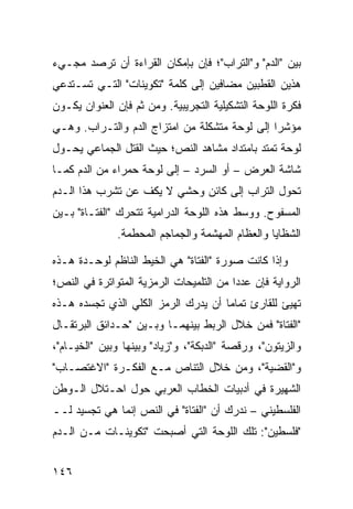 ‫ﺒﻴﻥ "ﺍﻟﺩﻡ" ﻭ"ﺍﻟﺘﺭﺍﺏ"؛ ﻓﺈﻥ ﺒﺈﻤﻜﺎﻥ ﺍﻟﻘﺭﺍﺀﺓ ﺃﻥ ﺘﺭﺼﺩ ﻤﺠـﻲﺀ‬
‫ﻫﺫﻴﻥ ﺍﻟﻘﻁﺒﻴﻥ ﻤﻀﺎﻓﻴﻥ ﺇﻟﻰ ﻜﻠﻤﺔ "ﺘﻜﻭﻴﻨﺎﺕ" ﺍﻟﺘـﻲ ﺘﺴـﺘﺩﻋﻲ‬
‫ﻓﻜﺭﺓ ﺍﻟﻠﻭﺤﺔ ﺍﻟﺘﺸﻜﻴﻠﻴﺔ ﺍﻟﺘﺠﺭﻴﺒﻴﺔ. ﻭﻤﻥ ﺜﻡ ﻓﺈﻥ ﺍﻟﻌﻨﻭﺍﻥ ﻴﻜـﻭﻥ‬
‫ﻤﺅﺸ ‪‬ﺍ ﺇﻟﻰ ﻟﻭﺤﺔ ﻤﺘﺸﻜﻠﺔ ﻤﻥ ﺍﻤﺘﺯﺍﺝ ﺍﻟﺩﻡ ﻭﺍﻟﺘـﺭﺍﺏ. ﻭﻫـﻲ‬
                                               ‫ﺭ‬
‫ﻟﻭﺤﺔ ﺘﻤﺘﺩ ﺒﺎﻤﺘﺩﺍﺩ ﻤﺸﺎﻫﺩ ﺍﻟﻨﺹ؛ ﺤﻴﺙ ﺍﻟﻘﺘل ﺍﻟﺠﻤﺎﻋﻲ ﻴﺤـﻭل‬
‫ﺸﺎﺸﺔ ﺍﻟﻌﺭﺽ – ﺃﻭ ﺍﻟﺴﺭﺩ – ﺇﻟﻰ ﻟﻭﺤﺔ ﺤﻤﺭﺍﺀ ﻤﻥ ﺍﻟﺩﻡ ﻜﻤـﺎ‬
‫ﺘﺤﻭل ﺍﻟﺘﺭﺍﺏ ﺇﻟﻰ ﻜﺎﺌﻥ ﻭﺤﺸﻲ ﻻ ﻴﻜﻑ ﻋﻥ ﺘﺸﺭﺏ ﻫﺫﺍ ﺍﻟـﺩﻡ‬
‫ﺍﻟﻤﺴﻔﻭﺡ. ﻭﻭﺴﻁ ﻫﺫﻩ ﺍﻟﻠﻭﺤﺔ ﺍﻟﺩﺭﺍﻤﻴﺔ ﺘﺘﺤﺭﻙ "ﺍﻟﻔﺘـﺎﺓ" ﺒـﻴﻥ‬
              ‫ﺍﻟﺸﻅﺎﻴﺎ ﻭﺍﻟﻌﻅﺎﻡ ﺍﻟﻤﻬﺸﻤﺔ ﻭﺍﻟﺠﻤﺎﺠﻡ ﺍﻟﻤﺤﻁﻤﺔ.‬

‫ﻭﺇﺫﺍ ﻜﺎﻨﺕ ﺼﻭﺭﺓ "ﺍﻟﻔﺘﺎﺓ" ﻫﻲ ﺍﻟﺨﻴﻁ ﺍﻟﻨﺎﻅﻡ ﻟﻭﺤـﺩﺓ ﻫـﺫﻩ‬
‫ﺍﻟﺭﻭﺍﻴﺔ ﻓﺈﻥ ﻋﺩ ‪‬ﺍ ﻤﻥ ﺍﻟﺘﻠﻤﻴﺤﺎﺕ ﺍﻟﺭﻤﺯﻴﺔ ﺍﻟﻤﺘﻭﺍﺘﺭﺓ ﻓﻲ ﺍﻟﻨﺹ؛‬
                                         ‫ﺩ‬
‫ﺘﻬﻴﺊ ﻟﻠﻘﺎﺭﺉ ﺘﻤﺎ ‪‬ﺎ ﺃﻥ ﻴﺩﺭﻙ ﺍﻟﺭﻤﺯ ﺍﻟﻜﻠﻲ ﺍﻟﺫﻱ ﺘﺠﺴﺩﻩ ﻫـﺫﻩ‬
                                     ‫ﻤ‬
‫"ﺍﻟﻔﺘﺎﺓ" ﻓﻤﻥ ﺨﻼل ﺍﻟﺭﺒﻁ ﺒﻴﻨﻬﻤـﺎ ﻭﺒـﻴﻥ "ﺤـﺩﺍﺌﻕ ﺍﻟﺒﺭﺘﻘـﺎل‬
‫ﻭﺍﻟﺯﻴﺘﻭﻥ"، ﻭﺭﻗﺼﺔ "ﺍﻟﺩﺒﻜﺔ"، ﻭ"ﺯﻴﺎﺩ" ﻭﺒﻴﻨﻬﺎ ﻭﺒﻴﻥ "ﺍﻟﺨﻴـﺎﻡ"،‬
‫ﻭ"ﺍﻟﻘﻀﻴﺔ"، ﻭﻤﻥ ﺨﻼل ﺍﻟﺘﻨﺎﺹ ﻤـﻊ ﺍﻟﻔﻜـﺭﺓ "ﺍﻻﻏﺘﺼـﺎﺏ"‬
‫ﺍﻟﺸﻬﻴﺭﺓ ﻓﻲ ﺃﺩﺒﻴﺎﺕ ﺍﻟﺨﻁﺎﺏ ﺍﻟﻌﺭﺒﻲ ﺤﻭل ﺍﺤـﺘﻼل ﺍﻟـﻭﻁﻥ‬
‫ﺍﻟﻔﻠﺴﻁﻴﻨﻲ – ﻨﺩﺭﻙ ﺃﻥ "ﺍﻟﻔﺘﺎﺓ" ﻓﻲ ﺍﻟﻨﺹ ﺇﻨﻤﺎ ﻫﻲ ﺘﺠﺴﻴﺩ ﻟــ‬
‫"ﻓﻠﺴﻁﻴﻥ": ﺘﻠﻙ ﺍﻟﻠﻭﺤﺔ ﺍﻟﺘﻲ ﺃﺼﺒﺤﺕ "ﺘﻜﻭﻴﻨـﺎﺕ ﻤـﻥ ﺍﻟـﺩﻡ‬


‫٦٤١‬
 