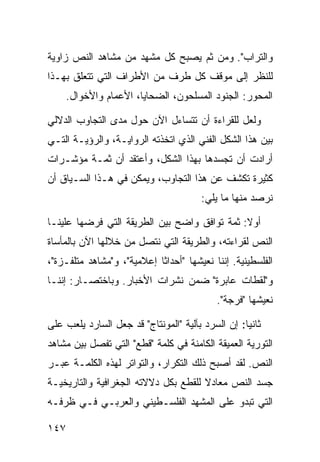 ‫ﻭﺍﻟﺘﺭﺍﺏ". ﻭﻤﻥ ﺜﻡ ﻴﺼﺒﺢ ﻜل ﻤﺸﻬﺩ ﻤﻥ ﻤﺸﺎﻫﺩ ﺍﻟﻨﺹ ﺯﺍﻭﻴﺔ‬
‫ﻟﻠﻨﻅﺭ ﺇﻟﻰ ﻤﻭﻗﻑ ﻜل ﻁﺭﻑ ﻤﻥ ﺍﻷﻁﺭﺍﻑ ﺍﻟﺘﻲ ﺘﺘﻌﻠﻕ ﺒﻬـﺫﺍ‬
    ‫ﺍﻟﻤﺤﻭﺭ: ﺍﻟﺠﻨﻭﺩ ﺍﻟﻤﺴﻠﺤﻭﻥ، ﺍﻟﻀﺤﺎﻴﺎ، ﺍﻷﻋﻤﺎﻡ ﻭﺍﻷﺨﻭﺍل.‬

‫ﻭﻟﻌل ﻟﻠﻘﺭﺍﺀﺓ ﺃﻥ ﺘﺘﺴﺎﺀل ﺍﻵﻥ ﺤﻭل ﻤﺩﻯ ﺍﻟﺘﺠﺎﻭﺏ ﺍﻟﺩﻻﻟﻲ‬
‫ﺒﻴﻥ ﻫﺫﺍ ﺍﻟﺸﻜل ﺍﻟﻔﻨﻲ ﺍﻟﺫﻱ ﺍﺘﺨﺫﺘﻪ ﺍﻟﺭﻭﺍﻴـﺔ، ﻭﺍﻟﺭﺅﻴـﺔ ﺍﻟﺘـﻲ‬
‫ﺃﺭﺍﺩﺕ ﺃﻥ ﺘﺠﺴﺩﻫﺎ ﺒﻬﺫﺍ ﺍﻟﺸﻜل، ﻭﺃﻋﺘﻘﺩ ﺃﻥ ﺜﻤـﺔ ﻤﺅﺸـﺭﺍﺕ‬
‫ﻜﺜﻴﺭﺓ ﺘﻜﺸﻑ ﻋﻥ ﻫﺫﺍ ﺍﻟﺘﺠﺎﻭﺏ، ﻭﻴﻤﻜﻥ ﻓﻲ ﻫـﺫﺍ ﺍﻟﺴـﻴﺎﻕ ﺃﻥ‬
                                        ‫ﻨﺭﺼﺩ ﻤﻨﻬﺎ ﻤﺎ ﻴﻠﻲ:‬

‫ﺃﻭﻻ: ﺜﻤﺔ ﺘﻭﺍﻓﻕ ﻭﺍﻀﺢ ﺒﻴﻥ ﺍﻟﻁﺭﻴﻘﺔ ﺍﻟﺘﻲ ﻓﺭﻀﻬﺎ ﻋﻠﻴﻨـﺎ‬
                                              ‫ﹰ‬
‫ﺍﻟﻨﺹ ﻟﻘﺭﺍﺀﺘﻪ، ﻭﺍﻟﻁﺭﻴﻘﺔ ﺍﻟﺘﻲ ﻨﺘﺼل ﻤﻥ ﺨﻼﻟﻬﺎ ﺍﻵﻥ ﺒﺎﻟﻤﺄﺴﺎﺓ‬
‫ﺍﻟﻔﻠﺴﻁﻴﻨﻴﺔ. ﺇﻨﻨﺎ ﻨﻌﻴﺸﻬﺎ "ﺃﺤﺩﺍ ﹰﺎ ﺇﻋﻼﻤﻴﺔ"، ﻭ"ﻤﺸﺎﻫﺩ ﻤﺘﻠﻔـﺯﺓ"،‬
                            ‫ﺜ‬
‫ﻭ"ﻟﻘﻁﺎﺕ ﻋﺎﺒﺭﺓ" ﻀﻤﻥ ﻨﺸﺭﺍﺕ ﺍﻷﺨﺒﺎﺭ. ﻭﺒﺎﺨﺘﺼـﺎﺭ: ﺇﻨﻨـﺎ‬
                                            ‫ﻨﻌﻴﺸﻬﺎ "ﻓﺭﺠﺔ".‬

‫ﺜﺎﻨ ‪‬ﺎ: ﺇﻥ ﺍﻟﺴﺭﺩ ﺒﺂﻟﻴﺔ "ﺍﻟﻤﻭﻨﺘﺎﺝ" ﻗﺩ ﺠﻌل ﺍﻟﺴﺎﺭﺩ ﻴﻠﻌﺏ ﻋﻠﻰ‬
                                                   ‫ﻴ‬
‫ﺍﻟﺘﻭﺭﻴﺔ ﺍﻟﻌﻤﻴﻘﺔ ﺍﻟﻜﺎﻤﻨﺔ ﻓﻲ ﻜﻠﻤﺔ "ﻗﻁﻊ" ﺍﻟﺘﻲ ﺘﻔﺼل ﺒﻴﻥ ﻤﺸﺎﻫﺩ‬
‫ﺍﻟﻨﺹ. ﻟﻘﺩ ﺃﺼﺒﺢ ﺫﻟﻙ ﺍﻟﺘﻜﺭﺍﺭ، ﻭﺍﻟﺘﻭﺍﺘﺭ ﻟﻬﺫﻩ ﺍﻟﻜﻠﻤـﺔ ﻋﺒـﺭ‬
‫ﺠﺴﺩ ﺍﻟﻨﺹ ﻤﻌﺎﺩﻻ ﻟﻠﻘﻁﻊ ﺒﻜل ﺩﻻﻻﺘﻪ ﺍﻟﺠﻐﺭﺍﻓﻴﺔ ﻭﺍﻟﺘﺎﺭﻴﺨﻴـﺔ‬
                                      ‫ﹰ‬
‫ﺍﻟﺘﻲ ﺘﺒﺩﻭ ﻋﻠﻰ ﺍﻟﻤﺸﻬﺩ ﺍﻟﻔﻠﺴـﻁﻴﻨﻲ ﻭﺍﻟﻌﺭﺒـﻲ ﻓـﻲ ﻅﺭﻓـﻪ‬

‫٧٤١‬
 