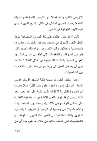 ‫ﺍﻟﺘﺎﺭﻴﺨﻲ ﺍﻟﻘﺎﺌﻡ، ﻭﺫﻟﻙ ﻓﻀﻼ ﻋﻥ ﺘﻜﺭﻴﺱ ﺍﻟﻜﻠﻤﺔ ﻨﻔﺴﻬﺎ ﻟﺩﻻﻟﺔ‬
                            ‫ﹰ‬
‫"ﺍﻟﻘﻁﻊ" ﺒﻤﻌﻨﺎﻩ ﺍﻟﺩﻤﻭﻱ ﺍﻟﻤﺘﻤﺜل ﻓﻲ ﺍﻟﻘﺘل ﻭﺍﻟﺫﺒﺢ ﺍﻟﻠﺫﻴﻥ ﻨـﺭﻯ‬
                            ‫ﺘﺠﺴﺩﺍﺘﻬﻤﺎ ﺍﻟﻤﺘﻭﺍﺘﺭﺓ ﻓﻲ ﺍﻟﻨﺹ.‬

‫ﺜﺎﻟ ﹰـﺎ: ﻟﻘﺩ ﺤﻘﻕ ﺍﻻﺘﻜﺎﺀ ﻋﻠﻰ ﻟﻐﺔ ﺍﻟﺼﻭﺭﺓ ﺍﻟﺴﻴﻨﻤﺎﺌﻴﺔ ﺤﺭﻴﺔ‬
                                                 ‫ﺜ‬
‫ﺍﻟﺘﻨﻘل ﻟﻠﻨﺹ ﻟﻠﺩﺨﻭل ﻓﻲ ﻤﺸﺎﻫﺩ ﻤﺘﺒﺎﻋﺩﺓ ﻤﻜﺎﻨ ‪‬ـﺎ، ﻭﻤﻨﻔـﺭﺩﺓ‬
            ‫ﻴ‬
‫ﺒﺸﺨﻭﺼﻬﺎ ﻭﺃﺤﺩﺍﺜﻬﺎ. ﻭﻜﺎﻥ ﺍﻟﻘﺼﺩ ﻤﻥ ﻭﺭﺍﺀ ﺫﻟﻙ ﺘﺠﺴﻴﺩ ﺃﻜﺒﺭ‬
‫ﻗﺩﺭ ﻤﻥ ﺍﻟﻤﻔﺎﺭﻗﺎﺕ ﻭﺍﻟﺘﻨﺎﻗﻀﺎﺕ ﺍﻟﺘﻲ ﺘﻁﻐـﻰ ﻋﻠـﻰ ﺍﻟﻤﺸـﻬﺩ‬
‫ﺍﻟﻌﺭﺒﻲ ﺍﻟﻤﺤﻴﻁ ﺒﺎﻟﻤﺄﺴﺎﺓ ﺍﻟﻔﻠﺴﻁﻴﻨﻴﺔ ﻤﻥ ﺨﻼل "ﻟﻘﻁﺎﺕ" ﺩﺍﻟـﺔ،‬
‫ﺩﻭﻥ ﺃﻥ ﻴﻀﻁﺭ ﺍﻟﻨﺹ ﺇﻟﻰ ﺭﺒﻁ ﺴﺭﺩﻱ ﻗﺎﺌﻡ ﻋﻠﻰ ﻋﻼﻗﺔ ﻤـﺎ‬
                                         ‫ﺒﻴﻥ ﺍﻟﺸﺨﺼﻴﺎﺕ.‬

‫ﺭﺍﺒ ‪‬ﺎ: ﺍﺴﺘﻐل ﺍﻟﻨﺹ ﻤﺎ ﻨﺴﻤﻴﻪ ﺒﺂﻟﻴﺔ ﺍﻟﻤﺸﻬﺩ ﺍﻟﻘـﺎﺌﻡ ﻋﻠـﻰ‬
                                                ‫ﻌ‬
‫ﺍﻟﻤﺠﺎﺯ ﺍﻟﻤﺭﺴل )ﺼﻭﺭﺓ ﺍﻟﺠﺯﺀ ﻟﺘﻘﻭﻡ ﻤﻘﺎﻡ ﺍﻟﻜل( ﻋﻤﻼ ﺒﻤﺒـﺩﺃ‬
       ‫ﹰ‬
‫ﺃﻥ ﺍﻟﺼﻭﺭﺓ ﺘﻘﻭل ﻤﺎ ﻻ ﺘﻘﻭﻟﻪ ﻤﻠﻴﻭﻥ ﻜﻠﻤﺔ ﻋﻠﻰ ﺤﺩ ﺘﻌﺒﻴﺭ ﺃﺤﺩ‬
‫ﺍﻟﻨﻘﺎﺩ. ﻭﻤﻥ ﺜﻡ ﻓﻘﺩ ﺘﻭﻓﺭ ﻟﻠﻨﺹ ﺍﻹﻓﺎﺩﺓ ﻤﻥ ﺴـﻴﻨﻤﺎﺌﻴﺔ ﺍﻟﻠﻘﻁـﺔ‬
‫ﻋﻠﻰ ﺃﺴﺎﺱ ﻓﻜﺭﺓ ﻋﺭﺽ ﺍﻷﺸـﻴﺎﺀ ﻭﺤﻀـﻭﺭ ﺍﻟﺸﺨﺼـﻴﺎﺕ‬
‫ﻭﺍﻷﺤﺩﺍﺙ ﺒﺩﻻ ﻤﻥ ﻭﺼﻔﻬﺎ ﺃﻭ ﺸﺭﺤﻬﺎ ﺃﻭ ﺘﻌﺭﻴﻔﻬـﺎ ﺒﺎﻟﺴـﺭﺩ‬
                                      ‫ﹰ‬
‫ﺍﻟﻠﻐﻭﻱ. ﻭﻟﺫﻟﻙ ﻓﺈﻨﻨﺎ ﻨﺠﺩ ﻓﻲ ﺍﻟﻨﺹ ﺫﻟﻙ ﺍﻟﺘﺠﺭﻴـﺩ ﺍﻟﻭﺍﻀـﺢ‬
‫ﻟﻠﺸﺨﺼﻴﺎﺕ ﺍﻟﺘﻲ ﺘﺼﻨﻑ ﺩﻻﻟ ‪‬ﺎ ﻤﻥ ﺨﻼل ﻤﺎ ﺘﻘﻭﻡ ﺒﻪ؛ ﺃﻱ ﻤﻥ‬
                          ‫ﻴ‬

‫٨٤١‬
 