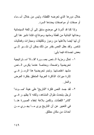 ‫ﺨﻼل ﺩﻭﺭﻫﺎ ﺍﻟﺫﻱ ﺘﻌﺭﻀﻪ ﺍﻟﻠﻘﻁﺔ، ﻭﻟﻴﺱ ﻤﻥ ﺨﻼل ﺃﺴـﻤﺎﺀ‬
                     ‫ﺃﻭ ﺼﻔﺎﺕ ﺃﻭ ﻤﻭﺍﺼﻔﺎﺕ ﻴﺤﺩﺩﻫﺎ ﺍﻟﺴﺭﺩ.‬

‫ﻭﺇﺫﺍ ﻜﻨﺎ ﻗﺩ ﺃﺸﺭﻨﺎ ﻓﻲ ﻤﻭﻀﻊ ﺴﺎﺒﻕ ﺇﻟﻰ ﺃﻥ ﻟﻠﻐﺔ ﺍﻟﺴﻴﻨﻤﺎﺌﻴﺔ‬
‫ﻭﺤﺩﺍﺘﻬﺎ ﺍﻟﺒﻨﺎﺌﻴﺔ ﻤﻥ ﻟﻘﻁﺔ ﻭﻤﺸﻬﺩ ﻭﻤﻭﻨﺘﺎﺝ، ﻓﺈﻨﻨﺎ ﻨﺸﻴﺭ ﻫﻨﺎ ﺇﻟﻰ‬
‫ﺃﻥ ﻟﻬﺎ ﺃﻴ ‪‬ﺎ ﺒﻼﻏﺘﻬﺎ ﻤﻥ ﺭﻤﻭﺯ ﻭﺘﻜﺜﻴﻔﺎﺕ ﻭﻤﺠﺎﺯﺍﺕ ﻭﻓﻌﺎﻟﻴﺎﺕ‬
                                          ‫ﻀ‬
‫ﺘﻨﺎﺹ. ﻭﻟﻘﺩ ﺤﻔل ﺍﻟﻨﺹ ﺒﻘﺩﺭ ﻤﻥ ﺫﻟﻙ ﻴﻤﻜﻥ ﺃﻥ ﻨﺸـﻴﺭ ﺇﻟـﻰ‬
                                  ‫ﺒﻌﺽ ﺘﺠﺴﺩﺍﺘﻪ ﻓﻴﻤﺎ ﻴﻠﻲ:‬

‫١- ﺘﻤﺜل ﺭﻤﺯﻴﺔ ﺍﻟـﻨﺹ ﺒﺼـﻭﺭﺓ "ﻓﺘـﺎﺓ" ﺍﺴـﺘﺭﺍﺘﻴﺠﻴﺔ‬
‫ﺘﺤﺭﻴﻀﻴﺔ ﻭﺍﻀﺤﺔ، ﻭﺒﺨﺎﺼﺔ ﻋﻨﺩﻤﺎ ﻴﻜﺭﺱ ﺍﻟـﻨﺹ‬
‫ﻤﺸﻬﺩ ﺍﻏﺘﺼﺎﺒﻬﺎ. ﻭﺘﺒﺩﻭ ﺘﺤﺭﻴﻀﻴﺔ ﻫﺫﺍ ﺍﻟﺭﻤـﺯ ﻓـﻲ‬
‫ﺇﺜﺎﺭﺓ ﻤﻴﺭﺍﺙ ﺍﻟﺫﺍﻜﺭﺓ ﺍﻟﻌﺭﺒﻴﺔ ﺍﻟﻤﺘﻌﻠﻕ ﺒﻔﻜﺭﺓ ﺍﻟﻌﺭﺽ‬
                                          ‫ﻭﺍﻟﻌﺎﺭ.‬

‫٢- ﻟﻘﺩ ﺠﺴﺩ ﺍﻟﻨﺹ ﻓﻜﺭﺓ "ﺍﻟﺘﺎﺭﻴﺦ" ﻋﻠﻰ ﻫﻴﺌﺔ "ﺼـﻭﺕ"‬
‫ﻟﺭﺠل ﻴﺘﺤﺩﺙ ﻁﻭﺍل ﺍﻟﻤﺸﺎﻫﺩ، ﻭﻟﻜﻨﻪ ﻻ ﻴﻅﻬـﺭ ﻓـﻲ‬
‫"ﻜﺎﺩﺭ" ﺍﻟﻠﻘﻁﺎﺕ. ﻭﺘﻜﻤﻥ ﺒﻼﻏﺔ ﺇﺨﻔﺎﺀ ﺍﻟﺼﻭﺭﺓ ﻫﻨـﺎ‬
‫ﻓﻲ ﺍﻟﺘﻌﺒﻴﺭ ﻋﻥ ﺃﻥ ﺍﻟﺘﺎﺭﻴﺦ ﻴﺭﻯ ﻤـﺎ ﻴﺠـﺭﻱ ﻤـﻥ‬
                           ‫ﺃﺤﺩﺍﺙ ﻤﻥ ﻤﻜﺎﻥ ﻤﻁﻠﻕ.‬


‫٩٤١‬
 