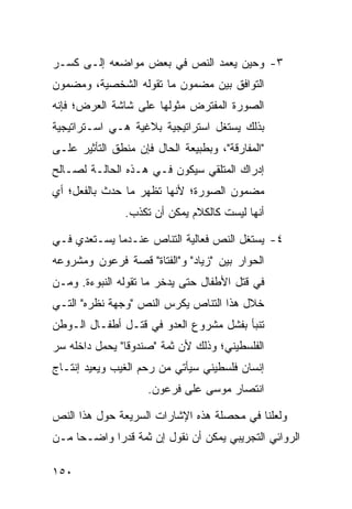 ‫٣- ﻭﺤﻴﻥ ﻴﻌﻤﺩ ﺍﻟﻨﺹ ﻓﻲ ﺒﻌﺽ ﻤﻭﺍﻀﻌﻪ ﺇﻟـﻰ ﻜﺴـﺭ‬
‫ﺍﻟﺘﻭﺍﻓﻕ ﺒﻴﻥ ﻤﻀﻤﻭﻥ ﻤﺎ ﺘﻘﻭﻟﻪ ﺍﻟﺸﺨﺼﻴﺔ، ﻭﻤﻀﻤﻭﻥ‬
‫ﺍﻟﺼﻭﺭﺓ ﺍﻟﻤﻔﺘﺭﺽ ﻤﺜﻭﻟﻬﺎ ﻋﻠﻰ ﺸﺎﺸﺔ ﺍﻟﻌﺭﺽ؛ ﻓﺈﻨﻪ‬
‫ﺒﺫﻟﻙ ﻴﺴﺘﻐل ﺍﺴﺘﺭﺍﺘﻴﺠﻴﺔ ﺒﻼﻏﻴﺔ ﻫـﻲ ﺍﺴـﺘﺭﺍﺘﻴﺠﻴﺔ‬
‫"ﺍﻟﻤﻔﺎﺭﻗﺔ"، ﻭﺒﻁﺒﻴﻌﺔ ﺍﻟﺤﺎل ﻓﺈﻥ ﻤﻨﻁﻕ ﺍﻟﺘﺄﺜﻴﺭ ﻋﻠـﻰ‬
‫ﺇﺩﺭﺍﻙ ﺍﻟﻤﺘﻠﻘﻲ ﺴﻴﻜﻭﻥ ﻓـﻲ ﻫـﺫﻩ ﺍﻟﺤﺎﻟـﺔ ﻟﺼـﺎﻟﺢ‬
‫ﻤﻀﻤﻭﻥ ﺍﻟﺼﻭﺭﺓ؛ ﻷﻨﻬﺎ ﺘﻅﻬﺭ ﻤﺎ ﺤﺩﺙ ﺒﺎﻟﻔﻌل؛ ﺃﻱ‬
                ‫ﺃﻨﻬﺎ ﻟﻴﺴﺕ ﻜﺎﻟﻜﻼﻡ ﻴﻤﻜﻥ ﺃﻥ ﺘﻜﺫﺏ.‬

‫٤- ﻴﺴﺘﻐل ﺍﻟﻨﺹ ﻓﻌﺎﻟﻴﺔ ﺍﻟﺘﻨﺎﺹ ﻋﻨـﺩﻤﺎ ﻴﺴـﺘﻌﺩﻱ ﻓـﻲ‬
‫ﺍﻟﺤﻭﺍﺭ ﺒﻴﻥ "ﺯﻴﺎﺩ" ﻭ"ﺍﻟﻔﺘﺎﺓ" ﻗﺼﺔ ﻓﺭﻋﻭﻥ ﻭﻤﺸﺭﻭﻋﻪ‬
‫ﻓﻲ ﻗﺘل ﺍﻷﻁﻔﺎل ﺤﺘﻰ ﻴﺩﺨﺭ ﻤﺎ ﺘﻘﻭﻟﻪ ﺍﻟﻨﺒﻭﺀﺓ. ﻭﻤـﻥ‬
‫ﺨﻼل ﻫﺫﺍ ﺍﻟﺘﻨﺎﺹ ﻴﻜﺭﺱ ﺍﻟﻨﺹ "ﻭﺠﻬﺔ ﻨﻅﺭﻩ" ﺍﻟﺘـﻲ‬
‫ﺘﻨﺒﺄ ﺒﻔﺸل ﻤﺸﺭﻭﻉ ﺍﻟﻌﺩﻭ ﻓﻲ ﻗﺘـل ﺃﻁﻔـﺎل ﺍﻟـﻭﻁﻥ‬
‫ﺍﻟﻔﻠﺴﻁﻴﻨﻲ؛ ﻭﺫﻟﻙ ﻷﻥ ﺜﻤﺔ "ﺼﻨﺩﻭ ﹰﺎ" ﻴﺤﻤل ﺩﺍﺨﻠﻪ ﺴﺭ‬
                ‫ﻗ‬
‫ﺇﻨﺴﺎﻥ ﻓﻠﺴﻁﻴﻨﻲ ﺴﻴﺄﺘﻲ ﻤﻥ ﺭﺤﻡ ﺍﻟﻐﻴﺏ ﻭﻴﻌﻴﺩ ﺇﻨﺘـﺎﺝ‬
                     ‫ﺍﻨﺘﺼﺎﺭ ﻤﻭﺴﻰ ﻋﻠﻰ ﻓﺭﻋﻭﻥ.‬

‫ﻭﻟﻌﻠﻨﺎ ﻓﻲ ﻤﺤﺼﻠﺔ ﻫﺫﻩ ﺍﻹﺸﺎﺭﺍﺕ ﺍﻟﺴﺭﻴﻌﺔ ﺤﻭل ﻫﺫﺍ ﺍﻟﻨﺹ‬
‫ﺍﻟﺭﻭﺍﺌﻲ ﺍﻟﺘﺠﺭﻴﺒﻲ ﻴﻤﻜﻥ ﺃﻥ ﻨﻘﻭل ﺇﻥ ﺜﻤﺔ ﻗﺩ ‪‬ﺍ ﻭﺍﻀـ ‪‬ﺎ ﻤـﻥ‬
     ‫ﺤ‬       ‫ﺭ‬

‫٠٥١‬
 